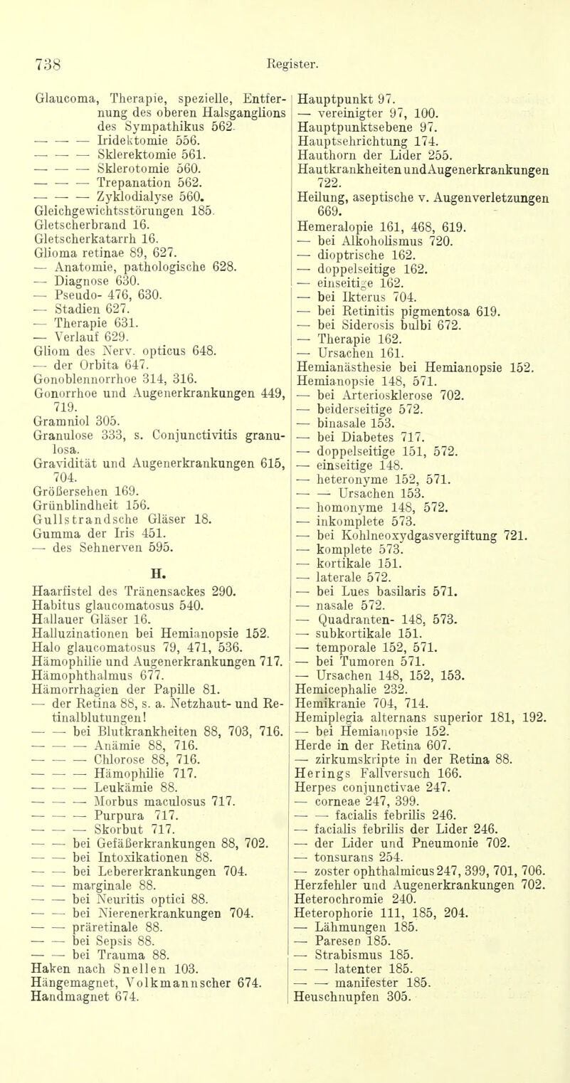 Glaucoma, Therapie, spezielle, Entfer- nung des oberen Halsganglions des Sympathikus 562. ■ — Iridektomie 556. Sklerektomie 561. Sklerotomie 560. Trepanation 562. Zyklodialyse 560. Gleichgewichtsstörungen 185. Gletscherbrand 16. Gletscherkatarrh 16. Glioma retinae 89, 627. — Anatomie, pathologische 628. — Diagnose 630. — Pseudo- 476, 630. — Stadien 627. — Therapie 631. — Verlauf 629. Gliom des Nerv, opticus 648. — der Orbita 647. Gonoblennorrhoe 314, 316. Gonorrhoe und Augenerkrankungen 449, 719. Gramniol 305. Granulöse 333, s. Conjunctivitis granu- losa. Gravidität und Augenerkrankungen 615, 704. Größersehen 169. Grünblindheit 156. Gullstrandsche Gläser 18. Gumma der Iris 451. — des Sehnerven 595. H. Haarfistel des Tränensackes 290. Habitus glaucomatosus 540. Hallauer Gläser 16. Halluzinationen bei Hemianopsie 152. Halo glaucomatosus 79, 471, 536. Hämophilie und Augenerkrankungen 717. Hämophthalmus 677. Hämorrhagien der Papille 81. — der Retina 88, s. a. Netzhaut- und Re- tinalblutungeu! bei Blutkrankheiten 88, 703, 716. Anämie 88, 716. Chlorose 88, 716. Hämopliilie 717. Leukämie 88. — — — ilorbus maculosus 717. — Purpura 717. Skorbut 717. bei Gefäßerkrankungen 88, 702. bei Intoxikationen 88. bei Lebererkrankungen 704. marginale 88. bei Neuritis optici 88. — — bei Nierenerkrankungen 704. — — präretinale 88. bei Sepsis 88. bei Trauma 88. Haken nach Snellen 103. Hängemagnet, Volkmann scher 674. Handmagnet 674. Hauptpunkt 97. — vereLuigter 97, 100. Hauptpunktsebene 97. Hauptsehrichtung 174. Hauthorn der Lider 255. Hautkrankheiten undAugenerkrankungen 722. Heilung, aseptische v. Augenverletzungen 669. Hemeralopie 161, 468, 619. — bei AikohoUsmus 720. — dioptrische 162. — doppelseitige 162. — einseitige 162. — bei Ikterus 704. — bei Retiuitis pigmentosa 619. — bei Siderosis bulbi 672. — Therapie 162. — Ursachen 161. Hemianästhesie bei Hemianopsie 152. Hemianopsie 148, 571. — bei Arteriosklerose 702. — beiderseitige 572. — binasale 153. — bei Diabetes 717. — doppelseitige 151, 572. — einseitige 148. — heteronyme 152, 571. Ursachen 153. — homonyme 148, 572. — inkomplete 573. — bei Kohlneoxydgasvergiftung 721. — komplete 573. •— kortikale 151. — laterale 572. — bei Lues basüaris 571. —■ nasale 572. — Quadranten- 148, 573. — subkortikale 151. — temporale 152, 571. — bei Tumoren 571. — Ursachen 148, 152, 153. Hemicephalie 232. Hemikranie 704, 714. Hemiplegia alternans superior 181, 192. — bei Hemianopsie 152. Herde in der Retina 607. — zirkumskripte in der Retina 88. Herings Fall versuch 166. Herpes conjunctivae 247. — corneae 247, 399. facialis febrilis 246. — facialis febrilis der Lider 246. — der Lider und Pneumonie 702. — tonsurans 254. — zoster ophthalmicus247, 399, 701, 706. Herzfehler und Augenerkrankungen 702. Heterochromie 240. Heterophorie III, 185, 204. — Lähmungen 185. — Paresen 185. — Strabismus 185. latenter 185. — — manifester 185. Heuschnupfen 305.
