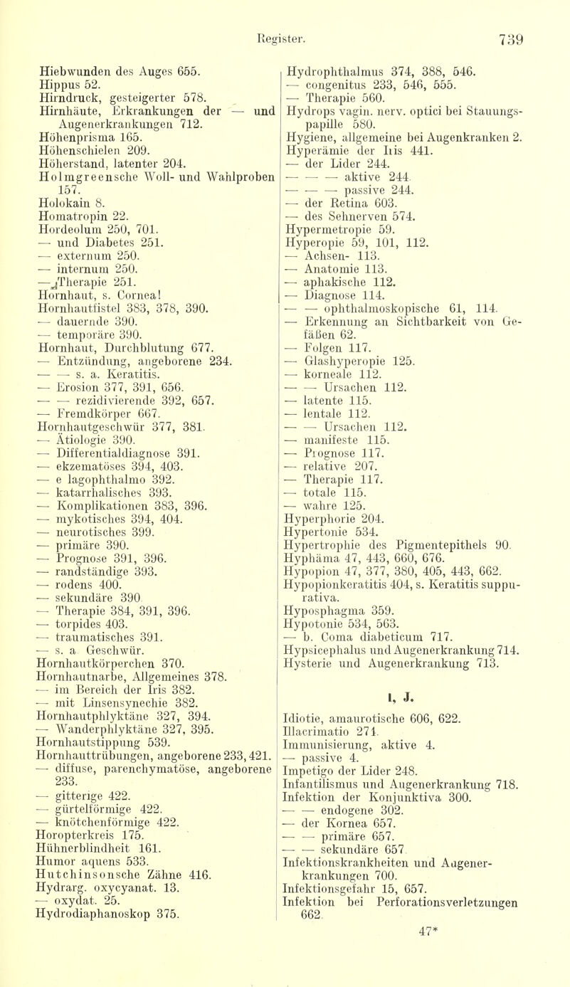 Hiebwunden des Auges 655. Hippus 52. Hirndruck, gesteigerter 578. Hii'nhäute, Erkrankungen der — und Augenerkraiikuugeu 712. Höhenprisma 165. Höhenschielen 209. Höherstand, latenter 204. Holmgreensehe Woll- und Wahlproben 157. Holokain 8. Homatropin 22. Hordeolum 250, 701. — und Diabetes 251. — externum 250. •— internum 250. —jTherapie 251. Hornhaut, s. Cornea! Hornhautfistel 383, 378, 390. ■— dauernde 390. — temporäre 390. Hornhaut, Durchblutung 677. — Entzündung, angeborene 234. ■ s. a. Keratitis. — Erosion 377, 391, 656. rezidivierende 392, 657. — Fremdkörper 667. Hornhautgeschwür 377, 381. — Ätiologie 390. — Differentialdiagnose 391. — ekzematöses 394, 403. •— e lagophthalmo 392. — katarrhalisches 393. — Komplikationen 383, 396. — mykotisches 394, 404. — neurotisches 399. — primäre 390. — Prognose 391, 396. — randständige 393. — rodens 400. — sekundäre 390 — Therapie 384, 391, 396. — torpides 403. — traumatisches 391. — s. a Geschwür. Hornhautkörperchen 370. Hornhautnarbe, Allgemeines 378. — im Bereich der Iris 382. — mit Linsensynechie 382. Hornhautphlyktäne 327, 394. — Wanderphlyktäne 327, 395. Hornhautstippung 539. Hornhauttrübungen, angeborene 233,421. —■ diffuse, parenchymatöse, angeborene 233. — gitterige 422. — gürtelförmige 422. — knötchenförmige 422. Horopterkreis 175. Hühnerblindhcit 161. Humor aquens 533. Hutchinsonsche Zähne 416. Hydrarg. oxycyanat. 13. — oxydat. 25. Hydrodiaphanoskop 375. Hydrophthalmus 374, 388, 546. — cougenitus 233, 546, 555. — Therapie 560. Hydrops vagin. nerv, optici bei Stauungs- papille 580. Hygiene, allgemeine bei Augenkranken 2. Hyperämie der Iiis 441. — der Lider 244. aktive 244. — • • passive 244. — der Retina 603. — des Sehnerven 574. Hypermetropie 59. Hyperopie 59, 101, 112. — Achsen- 113. — Anatomie 113. — aphakische 112. — Diagnose 114. — — ophthalmoskopische 61, 114. — Erkennung an Sichtbarkeit von Ge- fäßen 62. — Folgen 117. — Glashyperopie 125. — korneale 112. — — Ursachen 112. — latente 115. — lentale 112. Ursachen 112. — manifeste 115. — Prognose 117. — relative 207. — Therapie 117. •— totale 115. — wahre 125. Hyperphorie 204. Hypertonie 534. Hypertrophie des Pigmentepithels 90. Hyphäma 47, 443, 660, 676. Hypopion 47, 377, 380, 405, 443, 662. Hypopionkeratitis 404, s. Keratitis suppu- rativa. Hyposphagma 359. Hypotonie 534, 563. — b. Coma diabeticum 717. Hypsicephalus und Augenerkrankung 714. Hysterie und Augenerkraukung 713. l, J. Idiotie, amaurotische 606, 622. Illacrimatio 271. Immunisierung, aktive 4. — passive 4. Impetigo der Lider 248. Infantüismus und Augenerkrankung 718. Infektion der Konjunktiva 300. endogene 302. — der Kornea 657. primäre 657. — — sekundäre 657 Infektionskrankheiten und Augener- krankungen 700. Infektionsgefahr 15, 657. Infektion bei Perforationsverletzungen 662. 47*