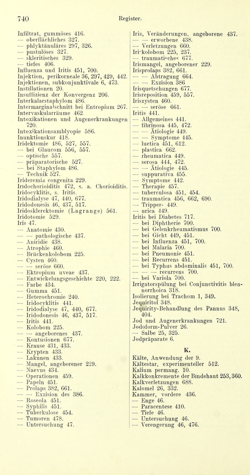Infiltrat, gummöses 416. — oberflächliches 327. — phlyktänuläres 297, 326. — piistulöses 327. — skleritisches 329. — tiefes 406. Influenza und Iritis 451, 700. Injektion, perikorneale 36, 297, 429, 442. Injektionen, subkonjunktivale 6, 473. Instillationen 20. Insuffizienz der Konvergenz 206. Interkalarstaphylom 486. Intermargina'schnitt bei Entropium 267. Intervaskularräume 462. Intoxikationen und Augenerkrankungen 720. Intoxikationsamblyopie 586. Inunktionskur 418. Iridektomie 486, 527, 557. — bei Glaucom 556, 557. — optische 557. — präparatorische 527. — bei Staphylom 486. — Technik 527. Irideremia congenita 229. Iridochorioiditis 472, s. a. Chorioiditis. Iridocyklitis, s. Iritis. Iridodialyse 47, 440, 677. Iridodonesis 46, 437, 517. Iridosklerektomie (Lagrange) 561. Iridotomie 529. Iris 47. — Anatomie 430. pathologische 437. — Aniridie 438. — Atrophie 460. — Brückenkolobom 225. — Cysten 460. seröse 660. — Ektropium uveae 437. — Entwickelungsgeschichte 220, 222. — Farbe 434. — Gumma 451. — Heterochromie 240. — Iridocyklitis 441. — Iridodialyse 47, 440, 677. — Iridodonesis 46, 437, 517. — Iritis 441. — Kolobom 225. — — angeborenes 437. — Kontusionen 677. — Krause 431, 433. — Krypten 433. — Lakunen 433. — Mangel, angeborener 229. — Naevus 434. — Operationen 459. — Papeln 451. — Prolaps 382, 661. • Exzision des 386. — Roseola 451. — SyphUis 451. — Tuberkulose 454. — Tumoren 478. — Untersuchung 47. Iris, Veränderungen, angeborene 437. — — erworbene 438. —• Verletzungen 660. Iri-kolobom 225, 237. — traumatische« 677. Irismangel, angeborener 229. Irisprolaps 382, 661. • Abtragung 664. — — Exzision 386 Irisquetschungen 677. Irisreposition 459, 557. Iriszysten 460. seröse 661. Iritis 441. — Allgemeines 441. — fibrinosa 445, 472. Ätiologie 449. Symptome 445. — luetica 451, 612. — plastica 662. — rheumatica 449. — serosa 444, 472. ■ Ätiologie 445. — suppurativa 455. — Symptome 442. — Therapie 457. — tuberculosa 451, 454. — traumatica 456, 662, 690. — Tripper- 449. — urica 449. Iritis bei Diabetes 717. — bei Diphtherie 700. — bei Gelenkrheumatismus 700. — bei Gicht 449, 451. — bei Influenza 451, 700. — bei Malaria 700. — bei Pneumonie 451. — bei Recurrens 451. — bei Typhus abdominalis 451, 700. recurrens 700. — bei Variola 700. Irrigatorspülung bei Conjunctivitis blen- norrhoica 318. Isolierung bei Trachom 1, 349. Jequiritol 348. Jequirity-Behandlung des Pannus 348, 404. Jod und Augenerkrankungen 721. Jodoform-Pulver 26. — Salbe 25, 325. Jodpräparate 6. K. Kälte, Anwendung der 9. Kältestar, experimenteller 512. Kalium permang. 10. Kalkkonkremente der Bindehaut 253,360. Kalkverletzungen 688. Kalomel 26, 332. Kammer, vordere 436. — Enge 46. — Paracentese 410. — Tiefe 46. — Untersuchung 46. —• Verengerung 46, 476.