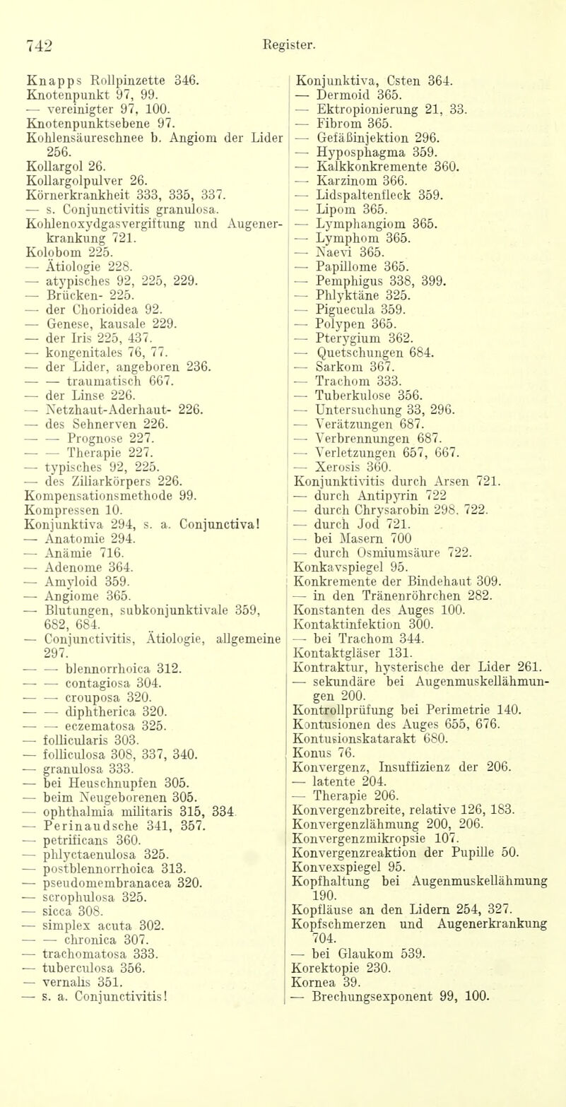 Knapps Rollpinzette 346. Knotenpunkt 97, 99. — vereinigter 97, 100. Knotenpunktsebene 97. Kolilensäureschnee b. Angiom der Lider 256. KoUargol 26. Kollargolpulver 26. Körnerkrankheit 333, 335, 337. — s. Conjunctivitis granulosa. Külilenoxydgasvergiftung und Augener- krankung 721. Kolobom 225. — Ätiologie 228. — atypisches 92, 225, 229. — Brücken- 225. — der Chorioidea 92. — Genese, kausale 229. — der Iris 225, 437. — kongenitales 76, 77. — der Lider, angeboren 236. — — traumatisch 667. — der Linse 226. — Xetzhaut-Aderhaut- 226. — des Sehnerven 226. • Prognose 227. Therapie 227. — typisches 92, 225. — des Ziliarkörpers 226. Kompensationsmethode 99. Kompressen 10. Konjunktiva 294, s. a. Conjunctiva! — Anatomie 294. — Anämie 716. — Adenome 364. — Am};loid 359. — Angiome 365. — Blutungen, subkonjunktivale 359, 682, 684. — Conjunctivitis, Ätiologie, allgemeine 297. blennorrhoica 312. contagiosa 304. • crouposa 320. ■ diphtherica 320. eczematosa 325. — follicularis 303. — folUculosa 308, 337, 340. — granulosa 333. — bei Heuschnupfen 305. — beim Neugeborenen 305. — Ophthalmia militaris 315, 334 — Perinaudsche 341, 357. — petrificans 360. — phl)'ctaemüosa 325. — postblennorrhoica 313. — pseudomembranacea 320. — scrophulosa 325. — sicca 308. — Simplex acuta 302. chronica 307. — trachomatosa 333. — tuberculosa 356. — vernalis 351. —• s. a. Conjuncti-vitis! Konjunktiva, Csten 364. — Dermoid 365. — Ektropionierung 21, 33. — Fibrom 365. — Gefäßinjektion 296. — Hyposphagma 359. — Kalkkonkremente 360. — Karzinom 366. — Lidspaltenfieck 359. — Lipom 365. — Lymphangiom 365. — Lymphom 365. —• Naevi 365. —• Papillome 365. — Pemphigus 338, 399. — Phlyktäne 325. — Piguecula 359. — Polypen 365. —■ Pterygium 362. — Quetschungen 684. — Sarkom 367. — Trachom 333. — Tuberkulose 356. — Untersuchung 33, 296. — Verätzungen 687. — Verbrennungen 687. — Verletzungen 657, 667. — Xerosis 360. Konjunkti\itis durch Arsen 721. — durch AntipjTin 722 — durch Chrysarobin 298. 722. — durch Jod 721. — bei Masern 700 — durch Osmiumsäiu-e 722. Konkavspiegel 95. Konkremente der Bindehaut 309. — in. den Tränenröhrchen 282. Konstanten des Auges 100. Kontaktinfektion 300. — bei Trachom 344. Kontaktgläser 131. Kontraktur, hysterische der Lider 261. — sekundäre bei Augenmuskellähmun- gen 200. Kontrollprüfung bei Perimetrie 140. Kontusionen des Auges 655, 676. Kontusionskatarakt 680. Konus 76. Konvergenz, Insuffizienz der 206. — latente 204. — Therapie 206. Konvergenzbreite, relative 126, 183. Konvergenzlähmung 200, 206. Konvergenzmikropsie 107. Konvergenzreaktion der Pupüle 50. Konvexspiegel 95. Kopfhaltung bei AugenmuskeUähmung 190. Kopfläuse an den Lidern 254, 327. Kopfschmerzen und Augenerkiankung 704. — bei Glaukom 539. Korektopie 230. Kornea 39. — Brechungsexponent 99, 100.