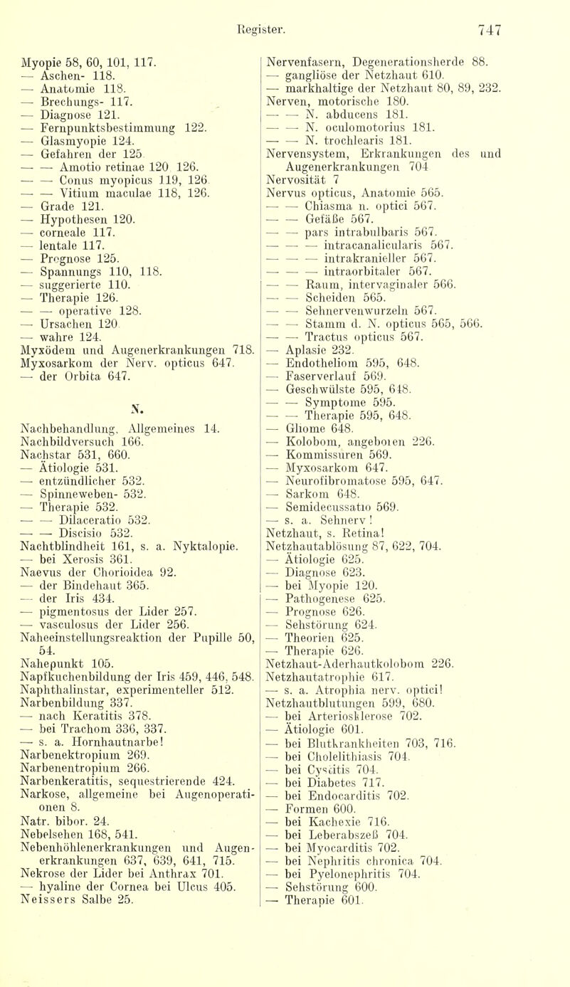 Myopie 58, 60, 101, 117. — Aschen- 118. — Anatomie 118. — Brechungs- 117. — Diagnose 121. — Fernpunktsbestimmung 122. — Glasmyopie 124. — Gefahren der 125 — — Amotio retinae 120 126. Conus myopicus 119, 126 Vitium maculae 118, 126. — Grade 121. — Hypothesen 120. — corneale 117. — lentale 117. — Prognose 125. — Spannungs 110, 118. — suggerierte 110. — Therapie 126. — —• operative 128. — Ursachen 120. — wahre 124. Myxödem und Augenerkrankungen 718. Myxosarkom der Nerv, opticus 647. — der Orbita 647. N. Nachbehandlung, iVllgemeines 14. Nachbildversuch 166. Nachstar 531, 660. — Ätiologie 531. — entzündlicher 532. — Spinneweben- 532. — Therapie 532. — — Dilaceratio 532. —■ — Discisio 532. Nachtblindheit 161, s. a. Nyktalopie. — bei Xerosis 361. Naevus der Chorioidea 92. — der Bindehaut 365. — der Iris 434. — pigmentosus der Lider 257. — vasculosus der Lider 256. Naheeinstellungsreaktion der Papille 50, 54. Nahepunkt 105. Napfkuchenbüdung der Iris 459, 446, 548. Naphthalinstar, experimenteller 512. Narbenbildung 337. — nach Keratitis 378. — bei Trachom 336, 337. — s. a. Hornhautnarbe! Narbenektropium 269. Narbenentropium 266. Narbenkeratitis, sequestrierende 424. Narkose, allgemeine bei Augenoperati- onen 8. Natr. bibor. 24. Nebelsehen 168, 541. Nebenhöhlenerkrankungen und Augen- erkrankungen 637, 639, 641, 715. Nekrose der Lider bei Anthrax 701. — hyaline der Cornea bei Ulcus 405. Neissers Salbe 25. Nervenfasern, Degenerationsherde 88. — gangliöse der Netzhaut 610. — markhaltige der Netzhaut 80, 89, 232. Nerven, motorische 180. N. abducens 181. { — — N. oculomotorius 181. N. trochlearis 181. ! Nervensystem, Erkrankungen des und Augenerkrankungen 704 Nervosität 7 i Nervus opticus, Anatomie 565. Chiasma n. optici 567. Gefäße 567. — —■ pars intrabulbaris 567. ■ — intracanalicularis 567. intrakranieller 567. — — — intraorbitaler 567. — — Raum, intervaginaler 566. Scheiden 565. — — Sehnervenwurzeln 567. Stamm d. N. opticus 565, 566. • Tractus opticus 567. — Aplasie 232. — Endotheliom 595, 648. — Faserverlauf 569. — Geschwülste 595, 618. Symptome 595. Therapie 595, 648. — Gliome 648. — Kolobom, angeboien 226. — Kommissuren 569. — Myxosarkom 647. — Neurofibromatose 595, 647. — Sarkom 648. — Semidecussatio 569. —■ s. a. Sehnerv ! Netzhaut, s. Retina! Netzhautablösung 87, 622, 704. — Ätiologie 625. — Diagnose 623. — bei Myopie 120. — Pathogenese 625. — Prognose 626. — Sehstörung 624. — Theorien 625. — Therapie 626. Netzhaut-Aderhautkolobom 226. Netzhautatrophie 617. — s. a. Atrophia nerv, optici! Netzhautblutungen 599, 680. — bei Arteriosklerose 702. — Ätiologie 601. — bei Blutkrankheiten 703, 716. — bei Cholelithiasis 704. — bei Cyscitis 704. — bei Diabetes 717. — bei Endocarditis 702. — Formen 600. — bei Kachexie 716. — bei Leberabszeß 704. — bei Myocarditis 702. — bei Nephritis chronica 704. — bei Pyelonephritis 704. — Sehstörung 600. — Therapie 601.