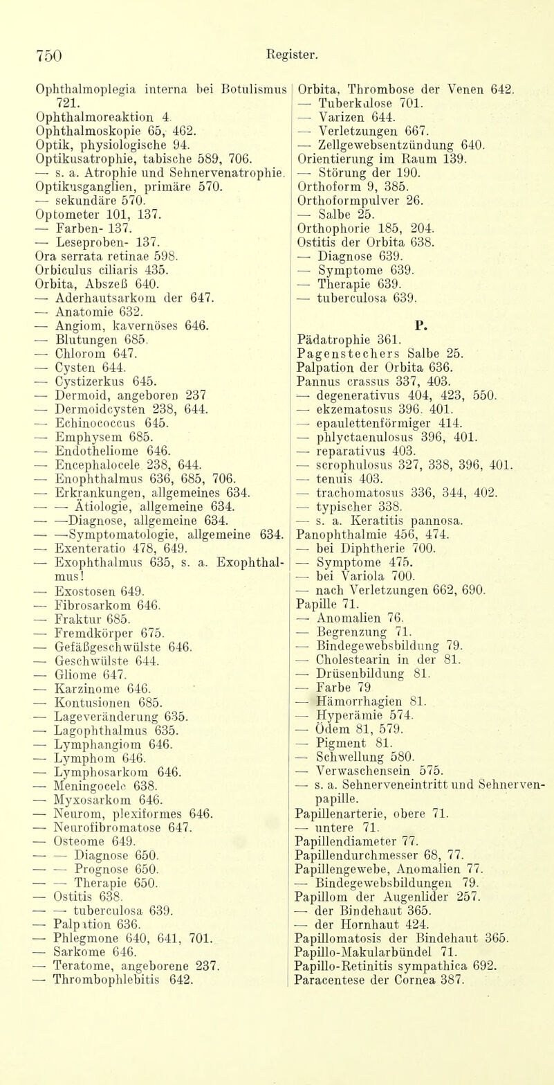 Ophtlialmoplegia interna bei Botulismus 721. Ophthalmoreaktion 4. Ophthalmoskopie 65, 462. Optik, physiologische 94. Optikusatrophie, tabische 589, 706. — s. a. Atrophie und Sehnervenatrophie. Optiknsganglien, primäre 570. — sekundäre 570. Optometer 101, 137. — Farben- 137. — Leseproben- 137. Ora serrata retinae 598. Orbiculus ciliaris 485. Orbita, Abszeß 640. — Aderhautsarkom der 647. — Anatomie 632. — Angiom, kavernöses 646. — Blutungen 685. — Chlorom 647. — Cysten 644. — Cystizerkus 645. — Dermoid, angeboren 237 — Dermoidcysten 238, 644. — Echinococcus 645. — Emphysem 685. — Endotheliome 646. — Encephalocele 238, 644. — Enophthalmus 636, 685, 706. — Erkrankungen, allgemeines 634. —• — Ätiologie, allgemeine 634. Diagnose, allgemeine 634. -Symptomatologie, allgemeine 634. — Exenteratio 478, 649. — Exophthalmus 635, s. a. Exophthal- mus! — Exostosen 649. — Fibrosarkom 646. — Fraktur 685. — Fremdkörper 675. — Gefäßgeschwülste 646. — Geschwülste 644. — Gliome 647. — Karzinome 646. — Kontusionen 685. — Lageveränderung 635. —■ Lagophthalmus 635. — Lymphangiom 646. — Lymphom 646. — Lymphosarkom 646. — Meningocelc 638. — Myxosarkom 646. — Neurom, plexiformes 646. — Neurofibromatose 647. — Osteome 649. Diagnose 650. — — Prognose 650. Therapie 650. — Ostitis 638. —■ —■ tuberculosa 639. — Palpxtion 636. — Phlegmone 640, 641, 701. — Sarkome 646. — Teratome, angeborene 237. — Thrombophlebitis 642. ; Orbita. Thrombose der Venen 642. — Tuberkalose 701. — Varizen 644. j — Verletzungen 667. ^ — Zellgewebsentzündung 640. Orientierung im Raum 139. — Störung der 190. Orthoform 9, 385. Orthoformpulver 26. — Salbe 25. Orthophorie 185, 204. Ostitis der Orbita 638. — Diagnose 639. — Symptome 639. — Therapie 639. — tuberculosa 639. P. Pädatrophie 361. Pagenstechers Salbe 25. Palpation der Orbita 636. Pannus crassus 337, 403. — degenerativus 404, 423, 550. — ekzematosus 396. 401. — epaulettenförmiger 414. — phlyctaenulosus 396, 401. —• reparativus 403. — scrophulosus 327, 338, 396, 401. — tenuis 403. — trachomatosus 336, 344, 402. ! — typischer 338. — s. a. Keratitis pannosa. PanOphthalmie 456, 474. — bei Diphtherie 700. — Symptome 475. — bei Variola 700. — nach Verletzungen 662, 690. Papille 71. — Anomalien 76. — Begrenzung 71. — Bindegewebsbildung 79. — Cholestearin in der 81. — Drüsenbildung 81. — Farbe 79 — Hämorrhagien 81. — Hyperämie 574. — Ödem 81, 579. — Pigment 81. — Schwellung 580. — Verwaschensein 575. — s. a. Sehnerveneintritt und Sehnerven- papille. Papillenarterie, obere 71. —• untere 71. Papillendiameter 77. Papillendurchmesser 68, 77. Papillengewebe, Anomalien 77. — Bindegewebsbildungen 79. Papillom der Augenlider 257. — der Bindehaut 365. •— der Hornhaut 424. Papillomatosis der Bindehaut 365. Papillo-Makularbündel 71. Papillo-Retinitis sympathica 692. Paracentese der Cornea 387.