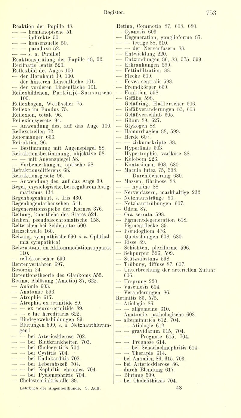 Reaktion der Pupille 48. —• —• hemianopische 51 ■— —• indirekte 50. ■— —■ konsensuelle 50. — — paradoxe 52. ■ ^ s a. Pupille! Reaktionsprüfung der Pupille 48, 52. Reclinatio lentis 520. Reflexbild des Auges 100. der Hornhaut 39, 100. — der hinteren Linsenfläche 101. — der vorderen Linsenfläche 101. Reflexbildchen, Purkinje -Sansonsche 100. Reflexbogen, Weißscher 75. Reflexe im Fundus 75. Reflexion, totale 96. Reflexionsgesetz 94. — Anwendung des, auf das Auge 100. Reflexstreifen 72. Reformaugen 666. Refraktion 96. — Bestimmung mit Augenspiegel 58. Refraktionsbestimmung, objektive 58. — — mit Augenspiegel 58. •— Vorbemerkungen, optische 58. Refraktionsdifferenz 68. Refraktionsgesetz 96. — Anwendung des, auf das Auge 99. Regel, physiologische, bei regulärem Astig- matismus 134. Regenbogenhaut, s. Iris 430. Regenbogenfarbensehen 541. Regenerationsspieße der Kornea 376. Reifung, künstliche des Stares 524. Reihen, pseudoisochromatische 158. Reiterchen bei Schichtstar 500. Reizschwelle 160. Reizung, sympathische 690, s. a. Ophthal- mia sympathical Reizzustand im Akkommodationsapparat 110. — reflektorischer 690. Rentenverfahren 697. Resorzin 24. Retentionstheorie des Glaukoms 555. Retina, Ablösung (Amotio) 87, 622. — Anämie 603. — Anatomie 596. — Atrophie 617. — Atrophia ex retinitide 89. — — ex neuro-retinitide 89. — — e lue hereditaria 622. — Bindegewebsbildungen 89. — Blutungen 599, s. a. Netzhautblutun- gen 1 — — bei Arteriosklerose 702. bei BUitkrankheiten 703. — — bei Cholecystitis 704. bei Cystitis 704. bei Endokarditis 702. bei Leberabszeß 704. — — bei Nephritis chronica 704. bei Pyelonephritis 704. — Cholestearinkristalle 89. Retina, Commotio 87, 608, 680. — Cyanosis 603. — Degeneration, ganglioforme 87. fettige 88, 610. ■— —■ der Nervenfasern 88. — Entwicklung 220. — Entzündungen 86, 88, 575. 599. — Erkrankungen 599. — Fettinfiltration 88. — Flecke 609. — Fovea centralis 598. — Fremdkörper 669. — Funktion 598. — Gefäße 598. — Gefäßring, Hallerscher 606. — Gefäßveränderungen 83, 603 — Gefäßverschluß 605. — Gliom 89, 627. — Glykogen 88. — Hämorrhagien 88, 599. — Herde 607. — —• zirkumskripte 88. — Hyperämie 603 — Hypertrophie, variköse 88. — Kolobom 226. — Kontusionen 608, 680. — Macula lutea 75, 598. — — Durchlöcherung 680. — Massen, fibrinöse 88. —■ — hyaline 88. — Nervenfasern, markhaltige 232. — Netzhautstränge 90. — Netzhauttrübungen 607. — Ödem 87. •— Ora serrata 598. ■— Pigmentdegeneration 618. — Pigmentflecke 89. —• Pseudogliom 476. — Quetschungen 608, 680. — Risse 89. — Schichten, plexiforme 596. — Sehpurpur 596, 599. — Stützsubstanz 598. — Trübung, diffuse 87, 607. — Unterbrechung der arteriellen Zufuhr 606. — Ursprung 220. — Vasculosis 604. — Veränderungen 86. Retinitis 86, 575. — Ätiologie 86. — — allgemeine 610. — Anatomie, pathologische 608. — albuminurica 612, 704. • Ätiologie 612. — — gravidarum 615, 704. Prognose 615, 704. • Prognose 614. — — bei Scharlachnephritis 614. Therapie 614. — bei Anämien 86, 615, 703. — bei Arteriosklerose 86. — durch Blendung 617. — Blutung 599. — bei Cholelithiasis 704. Lehrbuch iler Augenheilkunde. 3. Aufl. 48