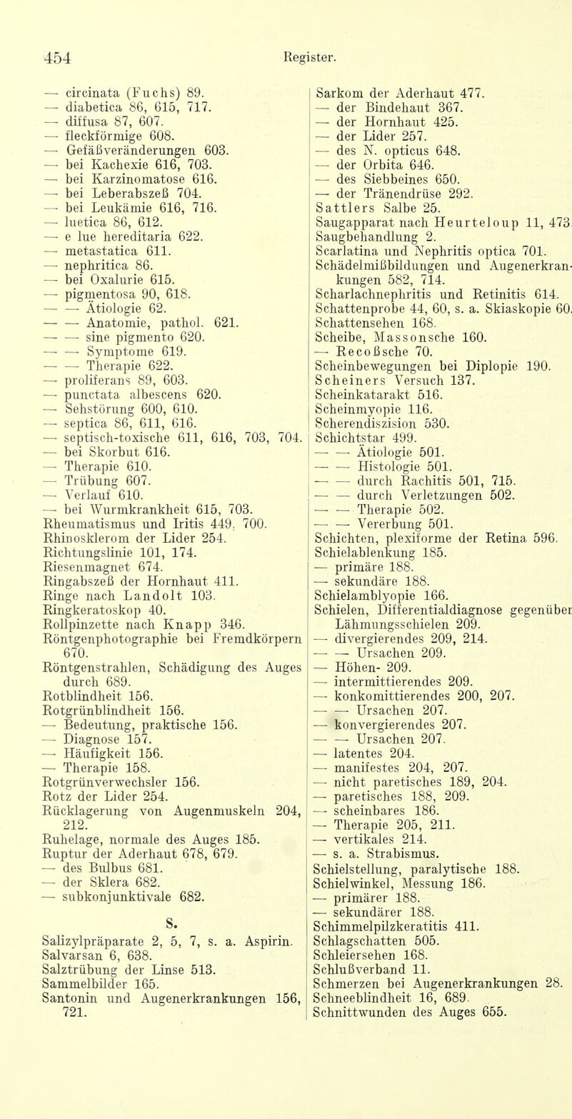 — circinata (Fuchs) 89. — diabetica 86, 615, 717. — diffusa 87, 607. — fleckförmige 608. —• Gefäßveränderungen 603. — bei Kachexie 616, 703. — bei Karzinomatose 616. — bei Leberabszeß 704. — bei Leukämie 616, 716. — luetica 86, 612. —• e lue hereditaria 622. — metastatica 611. — nephritiea 86. — bei Oxalurie 616. — pigmentosa 90, 618. Ätiologie 62. Anatomie, pathol. 621. — —■ sine pigmento 620. ■ Symptome 619. Therapie 622. — proliferans 89, 603. — punctata albescens 620. — Sehstörung 600, 610. — septica 86, 611, 616. — septisch-toxische 611, 616, 708, 704. — bei Skorbut 616. — Therapie 610. — Trübung 607. — Verlauf 610. — bei Wurmkrankheit 615, 703. Rheumatismus und Iritis 449, 700. Rhinosklerom der Lider 254. Richtungslinie 101, 174. Riesenmagnet 674. Ringabszeß der Hornhaut 411. Ringe nach Landolt 103. Ringkeratoskop 40. Rollpinzette nach Knapp 346. Röntgenphotographie bei Fremdkörpern 670. Röntgenstrahlen, Schädigung des Auges durch 689. Rotblindheit 156. Rotgrünblindheit 156. — Bedeutung, praktische 156. — Diagnose 157. — Häufigkeit 156. — Therapie 158. Rotgrünverwechsler 156. Rotz der Lider 254. Rücklagerung von Augenmuskeln 204, 212. Ruhelage, normale des Auges 185. Ruptur der Aderhaut 678, 679. — des Bulbus 681. — der Sklera 682. — subkonjunktivale 682. S. Salizylpräparate 2, 5, 7, s. a. Aspnin. Salvarsan 6, 638. Salztrübung der Linse 513. Sammelbüder 165. Santonin und Augenerkrankungen 156, 721. Sarkom der Aderhaut 477. — der Bindehaut 367. — der Hornhaut 425. — der Lider 257. — des N. opticus 648. — der Orbita 646. —■ des Siebbeines 650. — der Tränendrüse 292. Sattlers Salbe 25. Saugapparat nach Heurteloup 11, 473 Saugbehandlung 2. Scarlatina und Nephritis optica 701. Schädelmißbildungen und Augenerkran- kungen 582, 714. Scharlachnepliritis und Retinitis 614. Schattenprobe 44, 60, s. a. Skiaskopie 60 Schattensehen 168. Scheibe, Massonsche 160. Recoßsche 70. Scheinbewegungen bei Diplopie 190. Scheiners Versuch 137. Scheinkatarakt 516. Scheinmyopie 116. Scherendiszision 530. Schichtstar 499. — — Ätiologie 501. — — Histologie 501. durch Rachitis 501, 715. durch Verletzungen 502. — — Therapie 502. — — Vererbung 501. Schichten, plexiforme der Retina 596. Schielablenkung 185. — primäre 188. — sekundäre 188. Schielamblyopie 166. Schielen, Differentialdiagnose gegenüber Lähmungsschielen 209. — divergierendes 209, 214. ■ Ursachen 209. — Höhen- 209. — intermittierendes 209. — konkomittierendes 200, 207. Ursachen 207. —• konvergierendes 207. ■ Ursachen 207. — latentes 204. — manifestes 204, 207. — nicht paretisches 189, 204. — paretisches 188, 209. — scheinbares 186. — Therapie 205, 211. — vertikales 214. — s. a. Strabismus. Schielstellung, paralytische 188. Schielwinkel, ]\Iessung 186. — primärer 188. — sekundärer 188. Schimmelpüzkeratitis 411. Schlagschatten 505. Schleiersehen 168. Schlußverband 11. Schmerzen bei Augenerkrankungen 28. Schneeblindheit 16, 689. Schnittwunden des Auges 655.