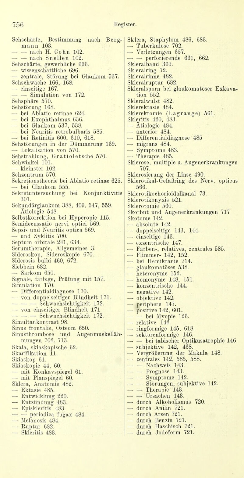 Sehschärfe, Bestimmung nach Berg- mann 103. nach H. Cohn 102. nach Snellen 102. Sehschärfe, gewerbliche 696. — wissenschaftliche 696. — zentrale, Störung bei Glaukom 537. Sehschwäche 166, 168. — einseitige 167. Simulation von 172. Sehsphäre 570. Sehstörung 168. —■ bei Ablatio retinae 624. — bei Exophthalmus 636. — bei Glaukom 537, 538. — bei Neuritis retrobulbaris 585. — bei Retinitis 600, 610, 618. Sehstörungen in der Dämmerung 169. — Lokalisation von 570. Sehstrahlung, Gratioletsche 570. Sehwinkel 101. — kleinster 102. Sehzentrum 570. Sekretionstheorie bei Ablatio retinae 625. —• bei Glaukom 555. Sekretuntersuchung bei Konjunktivitis 301. Sekundärglaukom 388, 409, 547, 559. — Ätiologie 548. Selbstkorrektion bei Hyperopie 115. Semidecussatio nervi optici 569. Sepsis und Neuritis optica 569. — und Zyklitis 700. Septum orbitale 241, 634. Serumtherapie, Allgemeines 3. Sideroskop, Sideroskopie 670. Siderosis bulbi 460, 672. Siebbein 632. — Sarkom 650. Signale, farbige, Prüfung mit 157. Simulation 170. — Differentialdiagnose 170. — von doppelseitiger Blindheit 171. — Schwachsichtigkeit 172. — von einseitiger Blindheit 171 — Schwachsichtigkeit 172. Simultankontrast 98. Sinus frontalis, Osteom 650. Sinusthrombose und Augenmuskelläh- mungen 702, 713. Skala, skiaskopische 62. Skarifikation 11. Skiaskop 61. Skiaskopie 44, 60. — mit Konkavspiegel 61. — mit Planspiegel 60. Sklera, Anatomie 482. — Ektasie 485. — Ent-nacklung 220. — Entzündung 483. — Episkleritis 483. periodica fugax 484. — Melanosis 484. — Ruptur 682. — Skleritis 483. Sklera, Staphylom 486, 688. 1 — Taberkulose 702. — Verletzungen 657. perforierende 661, 662. Skleralband 369. Skleralring 72. Skleralrinne 482. Skleralruptur 682. Skleralsporn bei glaukomatöser Exkava- tion 552. Skleralwulst 482. Sklerektasie 484. Sklerektomie (Lagrange) 561. Skleritis 420, 483. — Ätiologie 484. — anterior 484. — Differentialdiagnose 485 — migrans 484. — Symptome 483. — Therapie 485. Sklerose, multiple ii. Augenerkrankungen 707. Sklerosiemng der Linse 490. Sklerotikal-Gefäßring des Nerv, opticus i 566. Sklerotikochorioidalkanal 73. Sklerotikonysis 521. Sklerotomie 560. Skorbut und Augenerkrankungen 717 Skotome 142. — absolute 142. — doppelseitige 143, 144. — einseitige 143. — exzentrische 147. — Farben-, relatives, zentrales 585. — Flimmer- 142, 152. ■— bei Hemikranie 714. — glaukomatöses 538. — heteronyme 152. — homonyme 148, 151. — konzentrische 144. — negative 142. — objektive 142. — periphere 147. — positive 142, 601. -bei Myopie 126. — relative 142. —■ ringförmige 145, 618. — sektorenförmige 146. bei tabischer Optikusatrophie 146. — subjektive 142, 468. — Vergrößerung der Makula 148. — zentrales 142, 585, 588. Nachweis 143. Prognose 143. — — Symptome 142. Störungen, subjektive 142. Therapie 143. ■ Ursachen 143. — durch Alkoholismus 720. — durch Anilin 721. — durch Arsen 721. — durch Benzin 721. — durch Haschisch 721. — durch Jodoform 721.