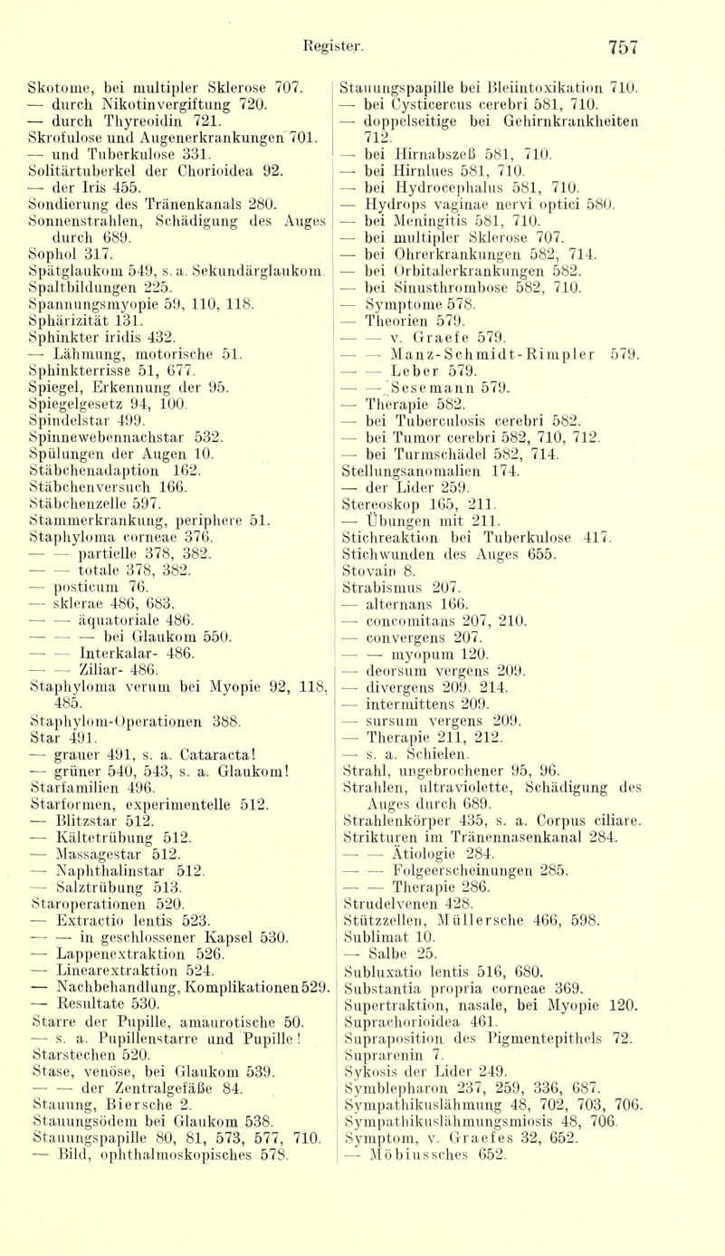 Skotoüie, bei multipler Sklerose 707. — durch Nikotinvergiftung 720. — durch Thyreoidin 721. Skrofulöse und Augenerkrankungen 701. — und Tuberkulose 331. Solitiirtuberkel der Chorioidea 92. —• der Iris 455. Sondierung des Tränenkanals 280. Sonnenstrahlen, Schädigung des Auges durch 689. Sophol 317. Spätglaukoui 549, s. a. Sekundärglaukom Spaltbildungen 225. Spannungsmyopie 59, 110, 118. Sphärizität 131. Sphinkter iridis 432. — Lähmung, motorische 51. Sphinkterrisse 51, 677. Spiegel, Erkennung der 95. Spiegelgesetz 94, 100. Spindelstar 499. Spinnewebennachstar 532. Spülungen der Augen 10. Stäbchenadaption 162. Stäbchenversuch 166. Stäbchenzelle 597. Ötammerkrankung, periphere 51. Staphyloma corneae 376. partielle 378, 382. totale 378, 382. — posticum 76. — sklerae 486, 683. äquatoriale 486. ^ bei Glaukom 550. Interkalar- 486. Ziliar- 486. Staphyloma verum bei Myopie 92, 118, 485. Staphylom-Uperationen 388. Star 491. — grauer 491, s. a. Cataracta! — grüner 540, 543, s. a. Glaukom! Starfamilien 496. Starformen, experimentelle 512. — Blitzstar 512. — Kältetrübung 512. — Massagestar 512. — Naphthalinstar 512. — Salztrübung 513. Staroperationen 520. — Extractio lentis 523. in geschlossener Kapsel 530. — Lappenextraktion 526. — Linearextraktion 524. — Nachbehandlung, Komplikationen 529. — Resultate 530. Starre der Pupille, amaurotische 50. — s. a. Pupillenstarre und Pupille ! ytarstechen 520. Stase, venöse, bei Glaukom 539. der Zentralgefäße 84. Stauung, Biersehe 2. Stauungsödem bei Glaukom 538. Stauungspapille 80, 81, 573, 577, 710. — Bild, ophthalmoskopisches 578. Stauungspapille bei Bleiintoxikation 710. — bei Cysticercus cerebri 581, 710. — doppelseitige bei Gehirnkraukheiten 712. — bei Hirnabszeß 581, 710. — bei Hirnlues 581, 710. — bei Hydrocephalus 581, 710. — Hydrops vaginae nervi optici 580. — bei Meningitis 581, 710. — bei multipler Sklerose 707. — bei Ohrerkrankungen 582, 714. — bei Orbitalerkrankungen 582. — bei Sinusthrombose 582, 710. — Symptome 578. — Theorien 579. V. Graefe 579. Manz-Schmidt-Rimpler 579. Leber 579. — — Sesemann 579. — Therapie 582. — bei Tuberculosis cerebri 582. — bei Tumor cerebri 582, 710, 712. — bei Turmschädel 582, 714. Stellungsanomalien 174. — der Lider 259. Stereoskop 165, 211. — Übungen mit 211. Stichreaktion bei Tuberkulose 417. Stichwunden des Auges 655. Stovain 8. Strabismus 207. — alternans 166. — concomitans 207, 210. — convergens 207. myopum 120. — deorsum vergens 209. — divergens 209. 214. — intermittens 209. — sursum vergens 209. — Therapie 211, 212. —• s. a. Schielen. Strahl, ungebrochener 95, 96. Strahlen, ultraviolette, Schädigung des Auges durch 689. Strahlenkörper 435, s. a. Corpus ciliare. Strikturen im Tränennasenkanal 284. Ätiologie 284. Folgeerscheinungen 285. Therapie 286. Strudelvenen 428. Stützzellen, Müll er sehe 466, 598. Sublimat 10. — Salbe 25. Subluxatio lentis 516, 680. Substantia propria corneae 369. Supertraktion, nasale, bei Myopie 120. Suprachorioidea 461. Supraposition des Pigmentepithels 72. Suprarenin 7. Sykosis der Lider 249. Symblepharon 237, 259, 336, 687. Sympathikuslähmung 48, 702, 703, 706. Sympathikuslähmungsmiosis 48, 706. Symptom, v. Graefes 32, 662. — Möbiussches 652.