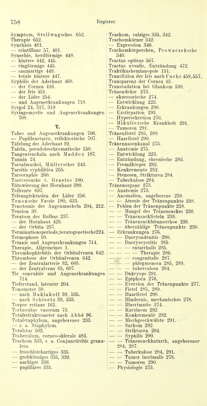 Symptom, Stellwagsches 652. Therapie 652. SyncMsis 481. —• scintillans 57, 481. Synechie, herdförmige 448. — hintere 442, 445. — ringförmige 445. — saumartige 448. — totale hintere 447. Syphilis der Aderhaut 468. — der Cornea 416. — der Iris 451. — der Lider 254. — und Augenerkrankungen 718. SjTTgol 24, 317, 319. Syringomyelie und Augenerkrankungen 708. T. Tabes und Augenerkrankungen 706. — Pupillenstarre, reflektorische 707. Täfelung der Aderhaut 92. Tafeln, pseudoisochromatische 158. Tangentenskala nach Maddox 187. Tannin 24. Tarsalmuskel, Müllerscher 243. Tarsitis syphilitica 255. Tarsoraphie 260. Tastversuche v. Graefes 190. Tätowierung der Hornhaut 390. Teilrente 697. Teleangiektasien der Lider 256. Tenonsche Faszie 180, 633. Tenotomie der Augenmuskeln 204, 212. Tension 38. Teratom des Bulbus 237. — der Hornhaut 425. — der Orbita 237. Terminationsperiode,teratogenetische224. Termophore 10. Tetanie und Augenerkrankungen 714. Therapie, Allgemeines 1. Thrombophlebitis der Orbitalvenen 642. Thrombose der Orbitalvenen 642. — der Zentralarterie 82, 605. — der Zentralvene 85, 607. Tic convulsiv und Augenerkrankungen 714. Tieferstand, latenter 204. Tonometer 38. — nach Maklakoff 39, 535. — nach Schioetz 39, 535. Torpor retinae 161. Tortuositas vasorum 73. Totalrefraktometer nach Abbe 96. Totalstaphylom, angeboienes 233. — s. a. Staphylom. Totalstar 502. Trabeculum, corneo-sklerale 483. Trachom 333, s. a. Conjunctivitis granu- losa. — froschleichartiges 335. — grobkörniges 335, 339. — narbiges 336 — papilläres 335. Trachom, sulziges 335, 342. Trachomkörner 342. —■ Expression 346. Trachomkörperchen, Prowaczeksche 340. Tractus opticus 567. Tractus uvealis, Entzündung 472. Traktikushemianopsie 151. Transfixion der Iris nach Fuchs 459,557. Transparenz der Cornea 43. Transsudation bei Glaukom 538. Tränendrüse 273. — akzessorische 274. — Entwicklung 223. — Erkrankungen 290. — Exstirpation 293. — Hypersekretion 276. — Mikuliczsche Krankheit 291. — Tumoren 291. Tränenfistel 285, 289. — Haarfistel 290. Tränennasenkanal 275. — Anatomie 275. — Entwicklung 223. — Entzündung, chronische 283. — Fremdkörper 282. — Konkremente 282. — Stenosen, Strikturen 284. — Tuberkulose 284. Tränenorgane 273. — Anatomie 273. — Anomalien, angeborene 238. Atresie der Tränenpunkte 238. — Fehlen der Tränenpunkte 238. — — Mangel des Tränensackes 238. Tränensackfisteln 238. Tränensackblennorrhoe 238. ■ überzählige Tränenpunkte 238. — Erkrankungen 276. • • Dacryoadenitis 290. Dacryocystitis 285. — catarrhalis 285. Therapie 286. congenitalis 287. — phlegmonosa 285, 289. — tuberculosa 284. — — Dakryops 291. Epiphora 276. • Eversion der Tränenpunkte 277- Fistel 285, 289. — — Haarfistel 290. Hindernis, mechanisches 278. —• — Illacrimatio 274. — — Karzinom 292. Konkremente 282. ■ • Mischgeschwülste 291. Sarkom 292. Strikturen 284. Syphilis 290. ■ Tränensackkatarrh, angeborener 284, 287. — — Tuberkulose 284, 291. Tumor lacrimalis 278. Tumoren 290. — Physiologie 273.