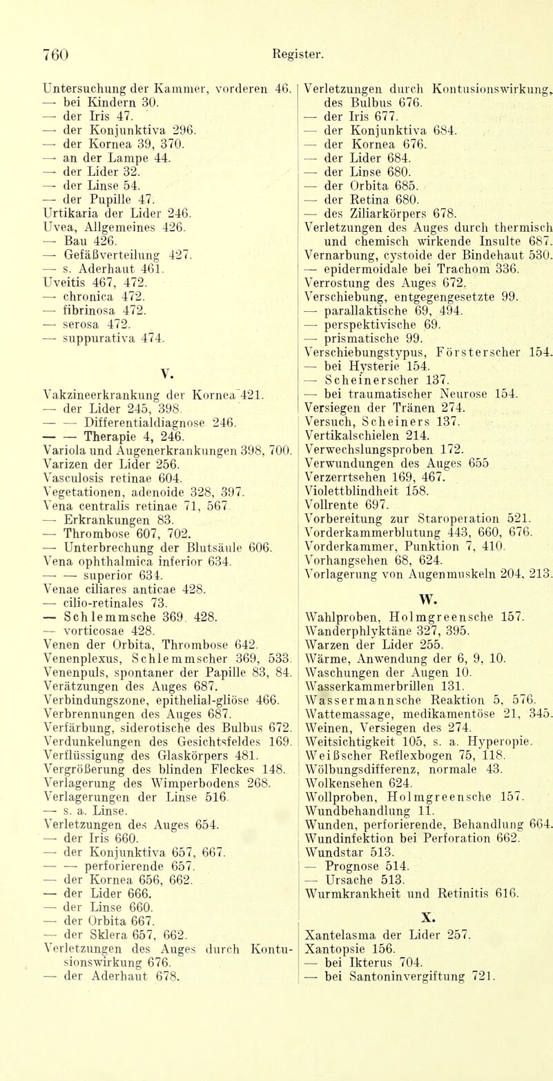 Untersuchung der Kammer, vorderen 46. — bei Kindern 30. — der Iris 47. — der Konjunktiva 296. — der Kornea 39, 370. — an der Lampe 44. — der Lider 32. — der Linse 54. — der Pupille 47. Urtikaria der Lider 246. Uvea, Allgemeines 426. — Bau 426. — Gefäßverteihing 427. — s. Aderhaut 461. Uveitis 467, 472. — chronica 472. — fibrinosa 472. — serosa 472. — suppurativa 474. V. Vakzineerkrankung der Kornea 421. — der Lider 245, 398. Differentialdiagnose 246. Therapie 4, 246. Variola und Augenerkrankungen 398, 700. Varizen der Lider 256. Vasculosis retinae 604. Vegetationen, adenoide 328, 397. Vena centralis retinae 71, 567 — Erkrankungen 88. — Thrombose 607, 702. — Unterbrechung der Blutsäule 606. Vena ophthalmica inferior 634. —■ — superior 634. Venae ciliares anticae 428. — cilio-retinales 73. — Schlemmsche 369. 428. — vorticosae 428. Venen der Orbita, Thrombose 642. Venenplexus, Schlemmscher 369, 533. Venenpuls, spontaner der Papille 83, 84. Verätzungen des Auges 687. Verbindungszone, epithelial-gliöse 466. Verbrennungen des Auges 687. Verfärbung, siderotische des Bulbus 672. Verdunkelungen des Gesichtsfeldes 169. Verflüssigung des Glaskörpers 481. Vergrößerung des blinden Flecke« 148. Verlagerung des Wimperbodens 268. Verlagerungen der Linse 516 — s. a. Linse. Verletzungen des Auges 654. — der Iris 660. — der Konjunktiva 657, 667. — — perforierende 657. — der Kornea 656, 662. — der Lider 666. — der Linse 660. — der Orbita 667. — der Sklera 657, 662. Verletzungen des Auges durch Kontu- sionswirkung 676. — der Aderhaut 678. Verletzungen durch Kontusionswirkung, des Bulbus 676. — der Iris 677. — der Konjunktiva 684. — der Kornea 676. — der Lider 684. — der Linse 680. — der Orbita 685. — der Retina 680. — des Ziliarkörpers 678. Verletzungen des Auges durch thermisch I und chemisch wirkende Insulte 687. Vernarbung, cystoide der Bindehaut 530. — epidermoidale bei Trachom 336. Verrostung des Auges 672. Verschiebung, entgegengesetzte 99. — parallaktische 69, 494. — perspekti%dsche 69. — prismatische 99. Verschiebungstypus, Försterscher 154. — bei Hysterie 154. — Scheinerscher 137. — bei traumatischer Neurose 154. Versiegen der Tränen 274. Versuch, Scheiners 137. Vertikalschielen 214. Verwechslungsproben 172. Verwundungen des Auges 655 Verzerrtsehen 169, 467. Violettblindheit 158. Vollrente 697. Vorbereitung zur Staroperation 521. Vorderkammerblutung 443, 660, 676. Vorderkaramer, Punktion 7, 410. Vorhangsehen 68, 624. Vorlagerung von Augenmuskeln 204, 213. W. Wahlproben, Holmgreensche 157. Wanderphlyktäne 327, 395. Warzen der Lider 255. Wärme, Anwendung der 6, 9, 10. Waschungen der Augen 10. Wasserkammerbrillen 131. Wassermannsche Reaktion 5. 576. Wattemassage, medikamentöse 21, 345. Weinen, Versiegen des 274. Weitsichtigkeit 105, s. a. Hyperopie. Weißscher Reflexbogen 75, 118. Wölbungsdifferenz, normale 43. Wolkensehen 624. Wollproben. Holmgreensche 157. Wundbehandlung 11. Wunden, perforierende, Behandlung 664. Wundinfektion bei Perforation 662. Wundstar 513. i — Prognose 514. — Ursache 513. ! W^urmkrankheit und Retinitis 616. X. Xantelasma der Lider 257. Xantopsie 156. — bei Ikterus 704. — bei Santoninvergiftung 721.
