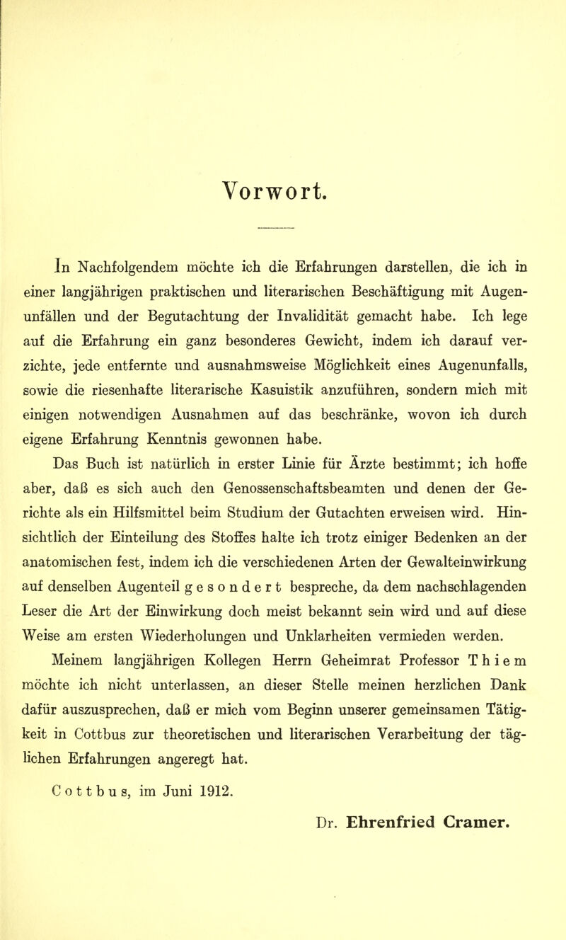 Vorwort. In Nachfolgendem möchte ich die Erfahrungen darstellen, die ich in einer langjährigen praktischen und literarischen Beschäftigung mit Augen- unfällen und der Begutachtung der Invalidität gemacht habe. Ich lege auf die Erfahrung ein ganz besonderes Gewicht, indem ich darauf ver- zichte, jede entfernte und ausnahmsweise Möglichkeit eines Augenunfalls, sowie die riesenhafte literarische Kasuistik anzuführen, sondern mich mit einigen notwendigen Ausnahmen auf das beschränke, wovon ich durch eigene Erfahrung Kenntnis gewonnen habe. Das Buch ist natürlich in erster Linie für Ärzte bestimmt; ich hoffe aber, daß es sich auch den Genossenschaftsbeamten und denen der Ge- richte als ein Hilfsmittel beim Studium der Gutachten erweisen wird. Hin- sichtlich der Einteilung des Stoffes halte ich trotz einiger Bedenken an der anatomischen fest, indem ich die verschiedenen Arten der Gewalteinwirkung auf denselben Augenteil gesondert bespreche, da dem nachschlagenden Leser die Art der Einwirkung doch meist bekannt sein wird und auf diese Weise am ersten Wiederholungen und Unklarheiten vermieden werden. Meinem langjährigen Kollegen Herrn Geheimrat Professor T h i e m möchte ich nicht unterlassen, an dieser Stelle meinen herzlichen Dank dafür auszusprechen, daß er mich vom Beginn unserer gemeinsamen Tätig- keit in Cottbus zur theoretischen und literarischen Verarbeitung der täg- lichen Erfahrungen angeregt hat. Cottbus, im Juni 1912. Dr. Ehrenfried Gramer.