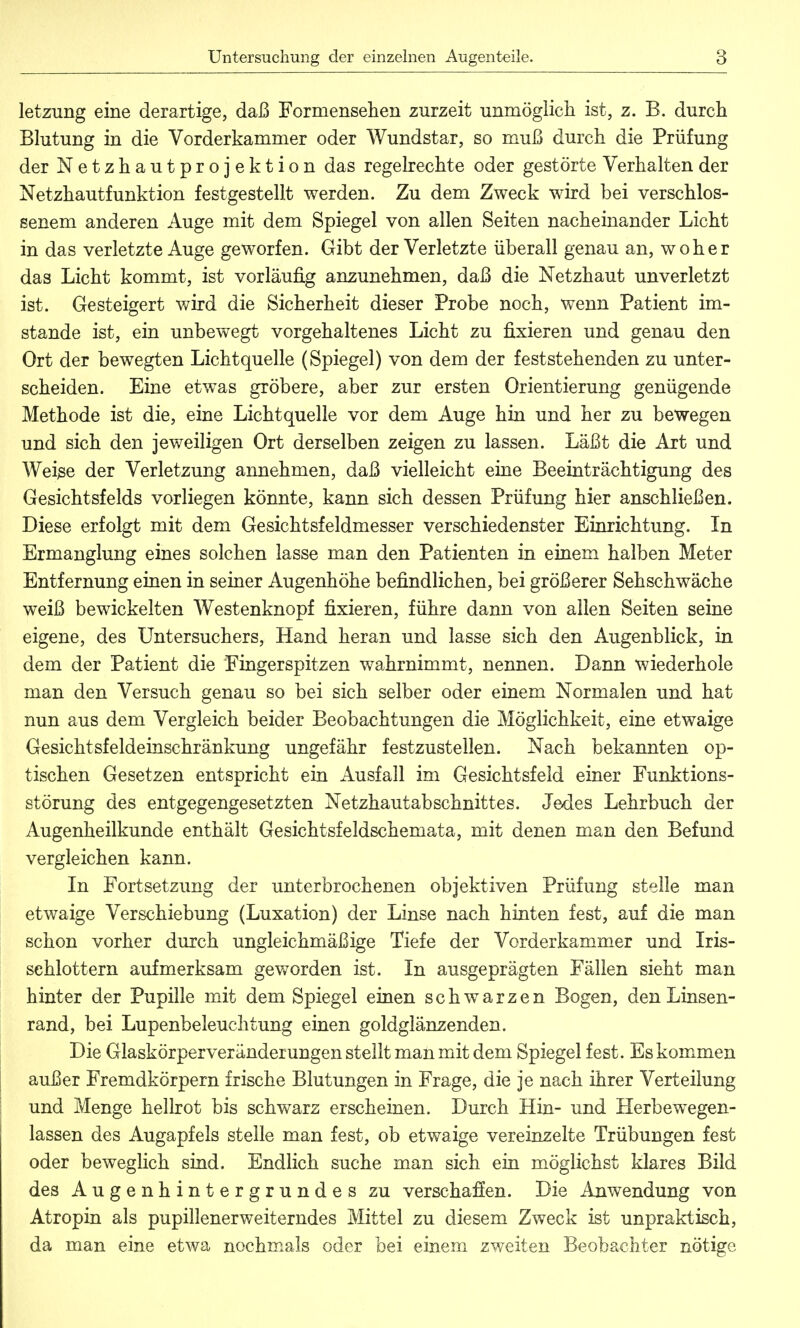 letzung eine derartige, daß Formensehen zurzeit unmöglich ist, z. B. durch Blutung in die Vorderkammer oder Wundstar, so muß durch die Prüfung der Netzhautprojektion das regelrechte oder gestörte Verhalten der Netzhautfunktion festgestellt werden. Zu dem Zweck wird bei verschlos- senem anderen Auge mit dem Spiegel von allen Seiten nacheinander Licht in das verletzte Auge geworfen. Gibt der Verletzte überall genau an, woher das Licht kommt, ist vorläufig anzunehmen, daß die Netzhaut unverletzt ist. Gesteigert wird die Sicherheit dieser Probe noch, wenn Patient im- stande ist, ein unbewegt vorgehaltenes Licht zu fixieren und genau den Ort der bewegten Lichtquelle (Spiegel) von dem der feststehenden zu unter- scheiden. Eine etwas gröbere, aber zur ersten Orientierung genügende Methode ist die, eine Lichtquelle vor dem Auge hin und her zu bewegen und sich den jeweiligen Ort derselben zeigen zu lassen. Läßt die Art und Weise der Verletzung annehmen, daß vielleicht eine Beeinträchtigung des Gesichtsfelds vorliegen könnte, kann sich dessen Prüfung hier anschließen. Diese erfolgt mit dem Gesichtsfeldmesser verschiedenster Einrichtung. In Ermanglung eines solchen lasse man den Patienten in einem halben Meter Entfernung einen in seiner Augenhöhe befindlichen, bei größerer Sehschwäche weiß bewickelten Westenknopf fixieren, führe dann von allen Seiten seine eigene, des Untersuchers, Hand heran und lasse sich den Augenblick, in dem der Patient die Fingerspitzen wahrnimmt, nennen. Dann wiederhole man den Versuch genau so bei sich selber oder einem Normalen und hat nun aus dem Vergleich beider Beobachtungen die Möglichkeit, eine etwaige Gesichtsfeldeinschränkung ungefähr festzustellen. Nach bekannten op- tischen Gesetzen entspricht ein Ausfall im Gesichtsfeld einer Funktions- störung des entgegengesetzten Netzhautabschnittes. Jedes Lehrbuch der Augenheilkunde enthält Gesichtsfeldschemata, mit denen man den Befund vergleichen kann. In Fortsetzung der unterbrochenen objektiven Prüfung stelle man etwaige Verschiebung (Luxation) der Linse nach hinten fest, auf die man schon vorher durch ungleichmäßige Tiefe der Vorderkammer und Iris- sehlottern aufmerksam geworden ist. In ausgeprägten Fällen sieht man hinter der Pupille mit dem Spiegel einen schwarzen Bogen, den Linsen- rand, bei Lupenbeleuchtung einen goldglänzenden. Die Glaskörperveränderungen stellt man mit dem Spiegel fest. Es kommen außer Fremdkörpern irische Blutungen in Frage, die je nach ihrer Verteilung und Menge hellrot bis schwarz erscheinen. Durch Hin- und Herbewegen- lassen des Augapfels stelle man fest, ob etwaige vereinzelte Trübungen fest oder beweglich sind. Endlich suche man sich ein möglichst klares Bild des Augenhintergrundes zu verschaffen. Die Anwendung von Atropin als pupillenerweiterndes Mittel zu diesem Zweck ist unpraktisch, da man eine etwa nochmals oder bei einem zweiten Beobachter nötige