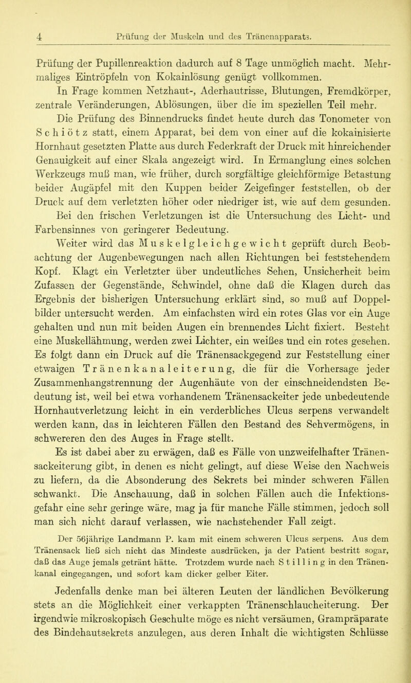 Prüfung der Pupillenreaktion dadurch auf 8 Tage unmöglich macht. Mehr- maliges Eintröpfeln von Kokainlösung genügt vollkommen. In Frage kommen Netzhaut-, Aderhautrisse, Blutungen, Fremdkörper, zentrale Veränderungen, Ablösungen, über die im speziellen Teil mehr. Die Prüfung des Binnendrucks findet heute durch das Tonometer von S c h i ö t z statt, einem Apparat, bei dem von einer auf die kokainisierte Hornhaut gesetzten Platte aus durch Federkraft der Druck mit hinreichender Genauigkeit auf einer Skala angezeigt wird. In Ermanglung eines solchen Werkzeugs muß man, wie früher, durch sorgfältige gleichförmige Betastung beider Augäpfel mit den Kuppen beider Zeigefinger feststellen, ob der Druck auf dem verletzten höher oder niedriger ist, wie auf dem gesunden. Bei den frischen Verletzungen ist die Untersuchung des Licht- und Farbensinnes von geringerer Bedeutung. Weiter wird das Muskelgleichgewicht geprüft durch Beob- achtung der Augenbewegungen nach allen Eichtungen bei feststehendem Kopf. Klagt ein Verletzter über undeutliches Sehen, Unsicherheit beim Zufassen der Gegenstände, Schwindel, ohne daß die Klagen durch das Ergebnis der bisherigen Untersuchung erklärt sind, so muß auf Doppel- bilder untersucht werden. Am einfachsten wird ein rotes Glas vor ein Auge gehalten und nun mit beiden Augen ein brennendes Licht fixiert. Besteht eine Muskellähmung, werden zwei Lichter, ein weißes und ein rotes gesehen. Es folgt dann ein Druck auf die Tränensackgegend zur Feststellung einer etwaigen Tränenkanaleiterung, die für die Vorhersage jeder Zusammenhangstrennung der Augenhäute von der einschneidendsten Be- deutung ist, weil bei etwa vorhandenem Tränensackeiter jede unbedeutende Hornhautverletzung leicht in ein verderbliches Ulcus serpens verwandelt werden kann, das in leichteren Fällen den Bestand des Sehvermögens, in schwereren den des Auges in Frage stellt. Es ist dabei aber zu erwägen, daß es Fälle von unzweifelhafter Tränen- sackeiterung gibt, in denen es nicht gelingt, auf diese Weise den Nachweis zu liefern, da die Absonderung des Sekrets bei minder schweren Fällen schwankt. Die Anschauung, daß in solchen Fällen auch die Infektions- gefahr eine sehr geringe wäre, mag ja für manche Fälle stimmen, jedoch soll man sich nicht darauf verlassen, wie nachstehender Fall zeigt. Der 56jährige Landmann P. kam mit einem schweren Ulcus serpens. Aus dem Tränensack ließ sich nicht das Mindeste ausdrücken, ja der Patient bestritt sogar, daß das Auge jemals getränt hätte. Trotzdem wurde nach S t i 11 i n g in den Tränen- kanal eingegangen, und sofort kam dicker gelber Eiter. Jedenfalls denke man bei älteren Leuten der ländlichen Bevölkerung stets an die Möglichkeit einer verkappten Tränenschlaucheiterung. Der irgendwie mikroskopisch Geschulte möge es nicht versäumen, Grampräparate des Bindehautsekrets anzulegen, aus deren Inhalt die wichtigsten Schlüsse