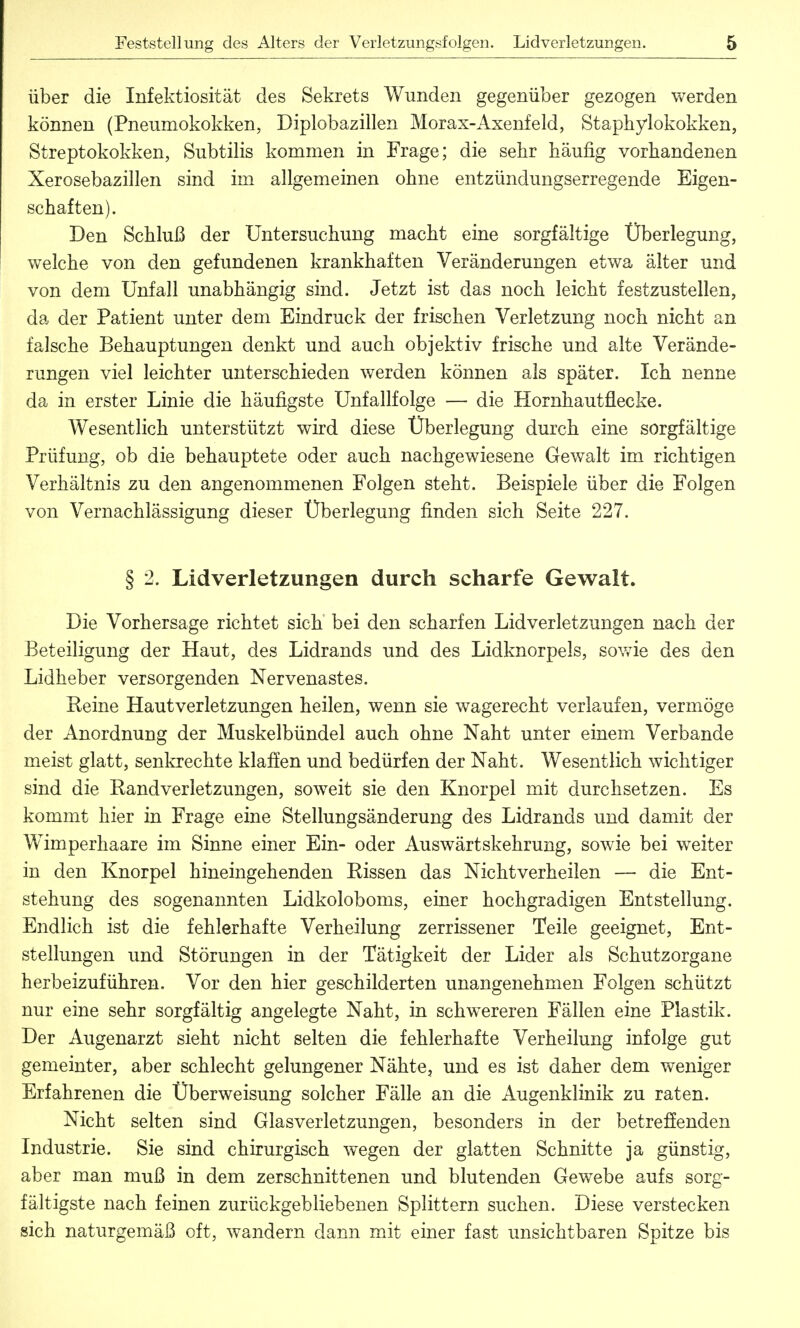 über die Infektiosität des Sekrets Wunden gegenüber gezogen werden können (Pneumokokken, Diplobazillen Morax-Axenfeld, Staphylokokken, Streptokokken, Subtilis kommen in Frage; die sehr häufig vorhandenen Xerosebazillen sind im allgemeinen ohne entzündungserregende Eigen- schaften). Den Schluß der Untersuchung macht eine sorgfältige Überlegung, welche von den gefundenen krankhaften Veränderungen etwa älter und von dem Unfall unabhängig sind. Jetzt ist das noch leicht festzustellen, da der Patient unter dem Eindruck der frischen Verletzung noch nicht an falsche Behauptungen denkt und auch objektiv frische und alte Verände- rungen viel leichter unterschieden werden können als später. Ich nenne da in erster Linie die häufigste Unfallfolge — die Hornhaut flecke. Wesentlich unterstützt wird diese Überlegung durch eine sorgfältige Prüfung, ob die behauptete oder auch nachgewiesene Gewalt im richtigen Verhältnis zu den angenommenen Folgen steht. Beispiele über die Folgen von Vernachlässigung dieser Überlegung finden sich Seite 227. § 2. Lidverletzungen durch scharfe Gewalt. Die Vorhersage richtet sich bei den scharfen Lidverletzungen nach der Beteiligung der Haut, des Lidrands und des Lidknorpels, sowie des den Lidheber versorgenden Nervenastes. Reine Hautverletzungen heilen, wenn sie wagerecht verlaufen, vermöge der Anordnung der Muskelbündel auch ohne Naht unter einem Verbände meist glatt, senkrechte klaffen und bedürfen der Naht. Wesentlich wichtiger sind die Randverletzungen, soweit sie den Knorpel mit durchsetzen. Es kommt hier in Frage eine Stellungsänderung des Lidrands und damit der Wimperhaare im Sinne einer Ein- oder Auswärtskehrung, sowie bei weiter in den Knorpel hineingehenden Rissen das Nichtverheilen — die Ent- stehung des sogenannten Lidkoloboms, einer hochgradigen Entstellung. Endlich ist die fehlerhafte Verheilung zerrissener Teile geeignet, Ent- stellungen und Störungen in der Tätigkeit der Lider als Schutzorgane herbeizuführen. Vor den hier geschilderten unangenehmen Folgen schützt nur eine sehr sorgfältig angelegte Naht, in schwereren Fällen eine Plastik. Der Augenarzt sieht nicht selten die fehlerhafte Verheilung infolge gut gemeinter, aber schlecht gelungener Nähte, und es ist daher dem weniger Erfahrenen die Überweisung solcher Fälle an die Augenklinik zu raten. Nicht selten sind Glasverletzungen, besonders in der betreffenden Industrie. Sie sind chirurgisch wegen der glatten Schnitte ja günstig, aber man muß in dem zerschnittenen und blutenden Gewebe aufs sorg- fältigste nach feinen zurückgebliebenen Splittern suchen. Diese verstecken sich naturgemäß oft, wandern dann mit einer fast unsichtbaren Spitze bis