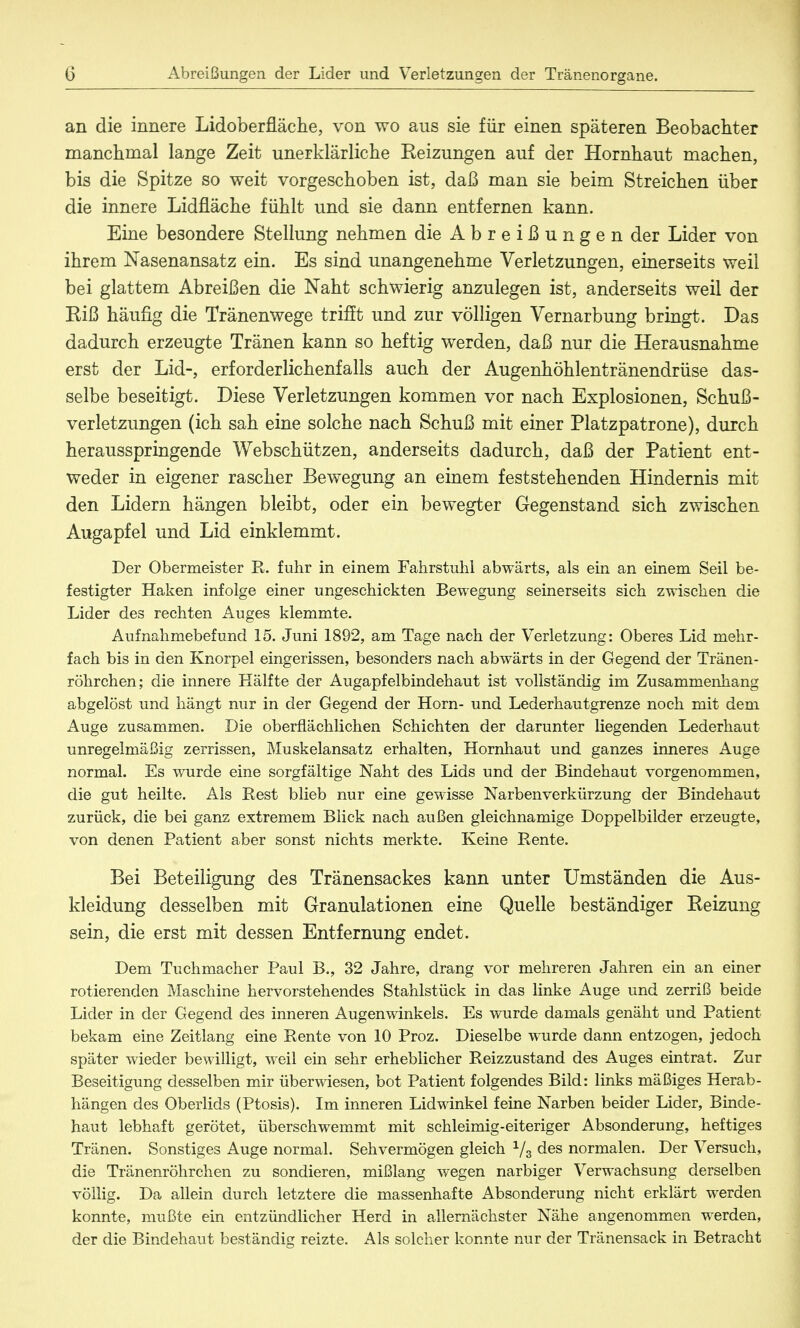 an die innere Lidoberfläche, von wo aus sie für einen späteren Beobachter manchmal lange Zeit unerklärliche Eeizungen auf der Hornhaut machen, bis die Spitze so weit vorgeschoben ist, daß man sie beim Streichen über die innere Lidfläche fühlt und sie dann entfernen kann. Eine besondere Stellung nehmen die Abreißungen der Lider von ihrem Nasenansatz ein. Es sind unangenehme Verletzungen, einerseits weil bei glattem Abreißen die Naht schwierig anzulegen ist, anderseits weil der Riß häufig die Tränenwege trifft und zur völligen Vernarbung bringt. Das dadurch erzeugte Tränen kann so heftig werden, daß nur die Herausnahme erst der Lid-, erforderlichenfalls auch der Augenhöhlentränendrüse das- selbe beseitigt. Diese Verletzungen kommen vor nach Explosionen, Schuß- verletzungen (ich sah eine solche nach Schuß mit einer Platzpatrone), durch herausspringende Webschützen, anderseits dadurch, daß der Patient ent- weder in eigener rascher Bewegung an einem feststehenden Hindernis mit den Lidern hängen bleibt, oder ein bewegter Gegenstand sich zwischen Augapfel und Lid einklemmt. Der Obermeister R. fuhr in einem Fahrstuhl abwärts, als ein an einem Seil be- festigter Haken infolge einer ungeschickten Bewegung seinerseits sich zwischen die Lider des rechten Auges klemmte. Aufnahmebefund 15. Juni 1892, am Tage nach der Verletzung: Oberes Lid mehr- fach bis in den Knorpel eingerissen, besonders nach abwärts in der Gegend der Tränen- röhrchen; die innere Hälfte der Augapfelbindehaut ist vollständig im Zusammenhang abgelöst und hängt nur in der Gegend der Horn- und Lederhautgrenze noch mit dem Auge zusammen. Die oberflächlichen Schichten der darunter liegenden Lederhaut unregelmäßig zerrissen, Muskelansatz erhalten, Hornhaut und ganzes inneres Auge normal. Es wurde eine sorgfältige Naht des Lids und der Bindehaut vorgenommen, die gut heilte. Als Rest blieb nur eine gewisse Narbenverkürzung der Bindehaut zurück, die bei ganz extremem Blick nach außen gleichnamige Doppelbilder erzeugte, von denen Patient aber sonst nichts merkte. Keine Rente. Bei Beteiligung des Tränensackes kann unter Umständen die Aus- kleidung desselben mit Granulationen eine Quelle beständiger Heizung sein, die erst mit dessen Entfernung endet. Dem Tuchmacher Paul B., 32 Jahre, drang vor mehreren Jahren ein an einer rotierenden Maschine hervorstehendes Stahlstück in das linke Auge und zerriß beide Lider in der Gegend des inneren Augenwinkels. Es wurde damals genäht und Patient bekam eine Zeitlang eine Rente von 10 Proz. Dieselbe wurde dann entzogen, jedoch später wieder bewilligt, weil ein sehr erheblicher Reizzustand des Auges eintrat. Zur Beseitigung desselben mir überwiesen, bot Patient folgendes Bild: links mäßiges Herab- hängen des Oberlids (Ptosis). Im inneren Lidwinkel feine Narben beider Lider, Binde- haut lebhaft gerötet, überschwemmt mit schleimig-eiteriger Absonderung, heftiges Tränen. Sonstiges Auge normal. Sehvermögen gleich 1/3 des normalen. Der Versuch, die Tränenröhrchen zu sondieren, mißlang wegen narbiger Verwachsung derselben völlig. Da allein durch letztere die massenhafte Absonderung nicht erklärt werden konnte, mußte ein entzündlicher Herd in allernächster Nähe angenommen werden, der die Bindehaut beständig reizte. Als solcher konnte nur der Tränensack in Betracht