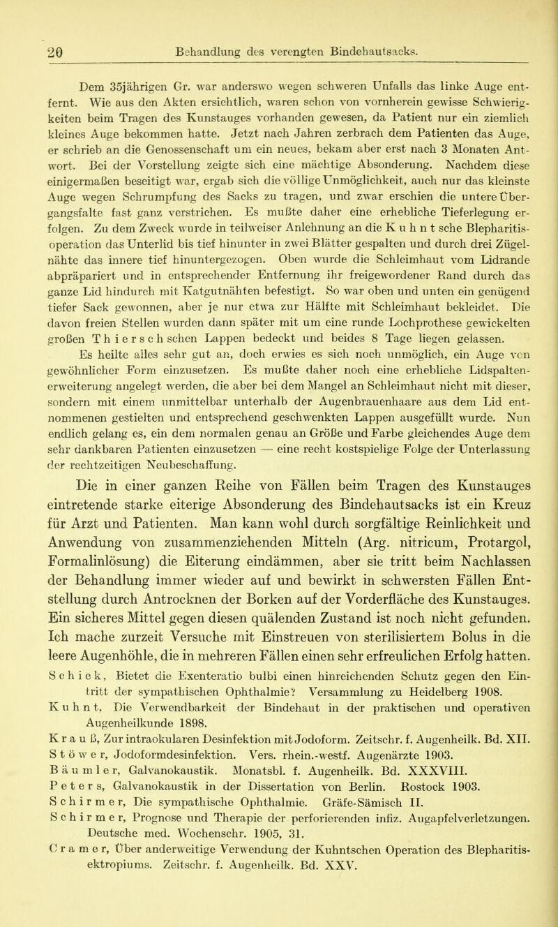 Dem 35jährigen Gr. war anderswo wegen schweren Unfalls das linke Auge ent- fernt. Wie aus den Akten ersichtlich, waren schon von vornherein gewisse Schwierig- keiten beim Tragen des Kunstauges vorhanden gewesen, da Patient nur ein ziemlich kleines Auge bekommen hatte. Jetzt nach Jahren zerbrach dem Patienten das Auge, er schrieb an die Genossenschaft um ein neues, bekam aber erst nach 3 Monaten Ant- wort. Bei der Vorstellung zeigte sich eine mächtige Absonderung. Nachdem diese einigermaßen beseitigt war, ergab sich die völlige Unmöglichkeit, auch nur das kleinste Auge wegen Schrumpfung des Sacks zu tragen, und zwar erschien die untere Über- gangsfalte fast ganz verstrichen. Es mußte daher eine erhebliche Tieferlegung er- folgen. Zu dem Zweck wurde in teilweiser Anlehnung an die K u h n t sehe Blepharitis- operation das Unterlid bis tief hinunter in zwei Blätter gespalten und durch drei Zügel- nähte das innere tief hinuntergezogen. Oben wurde die Schleimhaut vom Lidrande abpräpariert und in entsprechender Entfernung ihr freigewordener Rand durch das ganze Lid hindurch mit Katgutnähten befestigt. So war oben und unten ein genügend tiefer Sack gewonnen, aber je nur etwa zur Hälfte mit Schleimhaut bekleidet. Die davon freien Stellen wurden dann später mit um eine runde Lochprothese gewickelten großen Thiersch sehen Lappen bedeckt und beides 8 Tage liegen gelassen. Es heilte alles sehr gut an, doch erwies es sich noch unmöglich, ein Auge von gewöhnlicher Form einzusetzen. Es mußte daher noch eine erhebliche Lidspalten- erweiterung angelegt werden, die aber bei dem Mangel an Schleimhaut nicht mit dieser, sondern mit einem unmittelbar unterhalb der Augenbrauenhaare aus dem Lid ent- nommenen gestielten und entsprechend geschwenkten Lappen ausgefüllt wurde. Nun endlich gelang es, ein dem normalen genau an Größe und Farbe gleichendes Auge dem sehr dankbaren Patienten einzusetzen — eine recht kostspielige Folge der Unterlassung der rechtzeitigen Neubeschaffung. Die in einer ganzen Reihe von Fällen beim Tragen des Kunstauges eintretende starke eiterige Absonderung des Bindehautsacks ist ein Kreuz für Arzt und Patienten. Man kann wohl durch sorgfältige Reinlichkeit und Anwendung von zusammenziehenden Mitteln (Arg. nitricum, Protargol, Formalinlösung) die Eiterung eindämmen, aber sie tritt beim Nachlassen der Behandlung immer wieder auf und bewirkt in schwersten Fällen Ent- stellung durch Antrocknen der Borken auf der Vorderfläche des Kunstauges. Ein sicheres Mittel gegen diesen quälenden Zustand ist noch nicht gefunden. Ich mache zurzeit Versuche mit Einstreuen von sterilisiertem Bolus in die leere Augenhöhle, die in mehreren Fällen einen sehr erfreulichen Erfolg hatten. S c h i e k, Bietet die Exenteratio bulbi einen hinreichenden Schutz gegen den Ein- tritt der sympathischen Ophthalmie? Versammlung zu Heidelberg 1908. K u h n t, Die Verwendbarkeit der Bindehaut in der praktischen und operativen Augenheilkunde 1898. K r a u ß, Zur intraokularen Desinfektion mit Jodoform. Zeitschr. f. Augenheilk. Bd. XII. S t ö w e r, Jodoformdesinfektion. Vers, rhein.-westf. Augenärzte 1903. B ä u m 1 e r, Galvanokaustik. Monatsbl. f. Augenheilk. Bd. XXXVIII. Peters, Galvanokaustik in der Dissertation von Berlin. Rostock 1903. Schirm er, Die sympathische Ophthalmie. Gräfe-Sämisch II. Schirmer, Prognose und Therapie der perforierenden infiz. Augapfelverletzungen. Deutsche med. Wochenschr. 1905, 31. Gramer, Über anderweitige Verwendung der Kuhntschen Operation des Blepharitis- ektropiums. Zeitschr. f. Augenheilk. Bd. XXV.