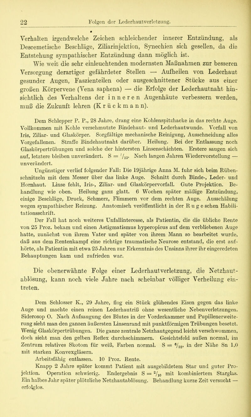 Verhalten irgendwelche Zeichen schleichender innerer Entzündung, als Descemetische Beschläge, Ziliarinjektion, Synechien sich gesellen, da die Entstehung sympathischer Entzündung dann möglich ist. Wie weit die sehr einleuchtenden modernsten Maßnahmen zur besseren Versorgung derartiger gefährdeter Stellen — Aufheilen von Lederhaut gesunder Augen, Faszienteilen oder ausgeschnittener Stücke aus einer großen Körpervene (Vena saphena) — die Erfolge der Lederhautnaht hin- sichtlich des Verhaltens der inneren Augenhäute verbessern werden, muß die Zukunft lehren (Krückmann). Dem Schlepper P. P., 28 Jahre, drang eine Kohlenspitzhacke in das rechte Auge. Vollkommen mit Kohle verschmutzte Bindehaut- und Lederhautwunde. Vorfall von Iris, Ziliar- und Glaskörper. Sorgfältige mechanische Reinigung, Ausschneidung alles Vorgefallenen. Straffe Bindehautnaht darüber. Heilung. Bei der Entlassung noch Glaskörpertrübungen und solche der hintersten Linsenschichten. Erstere saugen sich auf, letztere bleiben unverändert. S = 713. Nach langen Jahren Wiedervorstellung — unverändert. Ungünstiger verlief folgender Fall: Die 19jährige Anna M. fuhr sich beim Rüben- schnitzeln mit dem Messer über das linke Auge. Schnitt durch Binde-, Leder- und Hornhaut. Linse fehlt, Iris-, Ziliar- und Glaskörpervorfall. Gute Projektion. Be- handlung wie oben. Heilung ganz glatt. 6 Wochen später mäßige Entzündung, einige Beschläge, Druck, Schmerz, Flimmern vor dem rechten Auge. Ausschälung wegen sympathischer Reizung. Anatomisch veröffentlicht in der Rüge sehen Habili- tationsschrift. Der Fall hat noch weiteres Unfallinteresse, als Patientin, die die übliche Rente von 25 Proz. bekam und einen Astigmatismus hyperopicus auf dem verbliebenen Auge hatte, zunächst von ihrem Vater und später von ihrem Mann so bearbeitet wurde, daß aus dem Rentenkampf eine richtige traumatische Neurose entstand, die erst auf- hörte, als Patientin mit etwa 25 Jahren zur Erkenntnis des Unsinns ihrer ihr eingeredeten Behauptungen kam und zufrieden war. Die obenerwähnte Folge einer Lederhautverletzung, die Netzhaut- ablösung, kann noch viele Jahre nach scheinbar völliger Verheilung ein- treten. Dem Schlosser K., 29 Jahre, flog ein Stück glühendes Eisen gegen das linke Auge und machte einen reinen Lederhautriß ohne wesentliche Nebenverletzungen. Siderosop 0. Nach Aufsaugung des Blutes in der Vorderkammer und Pupiilenerweite- rung sieht man den ganzen äußersten Linsenrand mit punktförmigen Trübungen besetzt. Wenig Glaskörpertrübungen. Die ganze zentrale Netzhautgegend leicht verschwommen, doch sieht man den gelben Reflex durchschimmern. Gesichtsfeld außen normal, im Zentrum relatives Skotom für weiß, Farben normal. S = 6/32' m der Nähe Sn 1,0 mit starken Konvexgläsern. Arbeitsfähig entlassen. 10 Proz. Rente. Knapp 2 Jahre später kommt Patient mit ausgebildetem Star und guter Pro- jektion. Operation schwierig. Endergebnis S = 2/io m^ kombiniertem Starglas. Ein halbes Jahr später plötzliche Netzhautablösung. Behandlung kurze Zeit versucht — erfolglos.