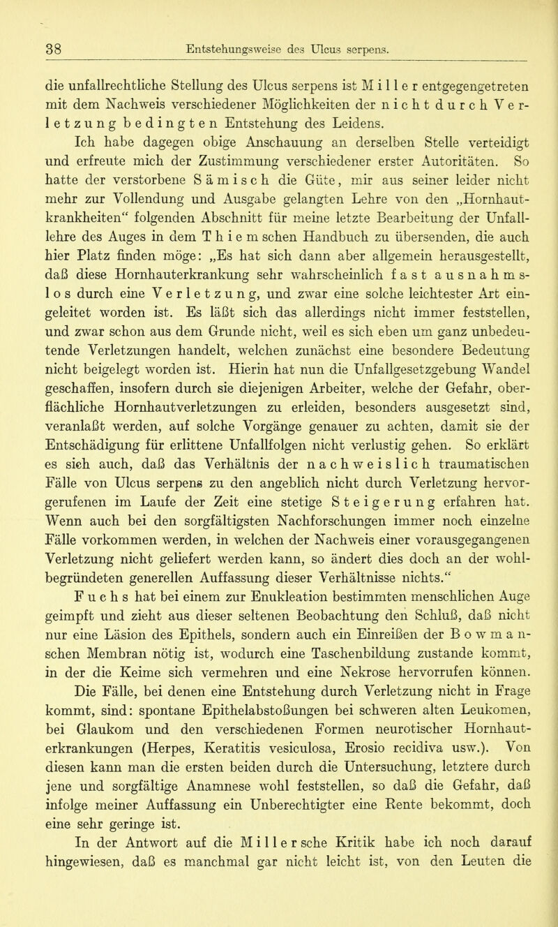 die unfallrechtliche Stellung des Ulcus serpens ist M i 11 e r entgegengetreten mit dem Nachweis verschiedener Möglichkeiten der nicht durch Ver- letzung bedingten Entstehung des Leidens. Ich habe dagegen obige Anschauung an derselben Stelle verteidigt und erfreute mich der Zustimmung verschiedener erster Autoritäten. So hatte der verstorbene S ä m i s c h die Güte, mir aus seiner leider nicht mehr zur Vollendung und Ausgabe gelangten Lehre von den „Hornhaut- krankheiten folgenden Abschnitt für meine letzte Bearbeitung der Unfall- lehre des Auges in dem T h i e m sehen Handbuch zu übersenden, die auch hier Platz finden möge: „Es hat sich dann aber allgemein herausgestellt, daß diese Hornhauterkrankung sehr wahrscheinlich fast ausnahm s- 1 o s durch eine Verletzung, und zwar eine solche leichtester Art ein- geleitet worden ist. Es läßt sich das allerdings nicht immer feststellen, und zwar schon aus dem Grunde nicht, weil es sich eben um ganz unbedeu- tende Verletzungen handelt, welchen zunächst eine besondere Bedeutung nicht beigelegt worden ist. Hierin hat nun die Unfallgesetzgebung Wandel geschaffen, insofern durch sie diejenigen Arbeiter, welche der Gefahr, ober- flächliche Hornhautverletzungen zu erleiden, besonders ausgesetzt sind, veranlaßt werden, auf solche Vorgänge genauer zu achten, damit sie der Entschädigung für erlittene Unfallfolgen nicht verlustig gehen. So erklärt es sieh auch, daß das Verhältnis der nachweislich traumatischen Fälle von Ulcus serpens zu den angeblich nicht durch Verletzung hervor- gerufenen im Laufe der Zeit eine stetige Steigerung erfahren hat. Wenn auch bei den sorgfältigsten Nachforschungen immer noch einzelne Fälle vorkommen werden, in welchen der Nachweis einer vorausgegangenen Verletzung nicht geliefert werden kann, so ändert dies doch an der wohl- begründeten generellen Auffassung dieser Verhältnisse nichts. Fuchs hat bei einem zur Enukleation bestimmten menschlichen Auge geimpft und zieht aus dieser seltenen Beobachtung den Schluß, daß nicht nur eine Läsion des Epithels, sondern auch ein Einreißen der B o w m a n- schen Membran nötig ist, wodurch eine Taschenbildung zustande kommt, in der die Keime sich vermehren und eine Nekrose hervorrufen können. Die Fälle, bei denen eine Entstehung durch Verletzung nicht in Frage kommt, sind: spontane Epithelabstoßungen bei schweren alten Leukomen, bei Glaukom und den verschiedenen Formen neurotischer Hornhaut- erkrankungen (Herpes, Keratitis vesiculosa, Erosio recidiva usw.). Von diesen kann man die ersten beiden durch die Untersuchung, letztere durch jene und sorgfältige Anamnese wohl feststellen, so daß die Gefahr, daß infolge meiner Auffassung ein Unberechtigter eine Rente bekommt, doch eine sehr geringe ist. In der Antwort auf die Miller sehe Kritik habe ich noch darauf hingewiesen, daß es manchmal gar nicht leicht ist, von den Leuten die