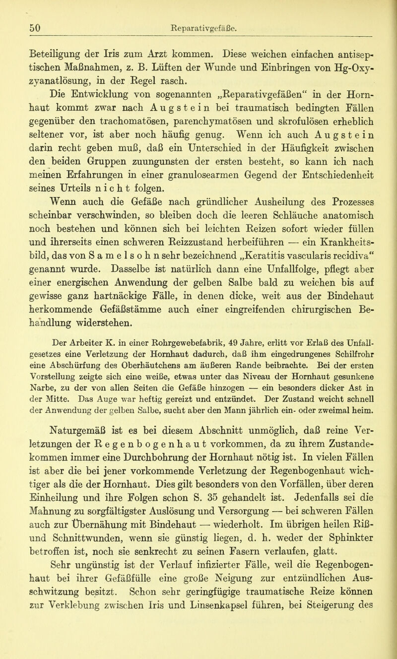 Beteiligung der Iris zum Arzt kommen. Diese weichen einfachen antisep- tischen Maßnahmen, z. B. Lüften der Wunde und Einbringen von Hg-Oxy- zyanatlösung, in der Regel rasch. Die Entwicklung von sogenannten „Reparativgefäßen m (jer Horn- haut kommt zwar nach A u g s t e i n bei traumatisch bedingten Fällen gegenüber den trachomatösen, parenchymatösen und skrofulösen erheblich seltener vor, ist aber noch häufig genug. Wenn ich auch Augstein darin recht geben muß, daß ein Unterschied in der Häufigkeit zwischen den beiden Gruppen zuungunsten der ersten besteht, so kann ich nach meinen Erfahrungen in einer granulosearmen Gegend der Entschiedenheit seines Urteils nicht folgen. Wenn auch die Gefäße nach gründlicher Ausheilung des Prozesses scheinbar verschwinden, so bleiben doch die leeren Schläuche anatomisch noch bestehen und können sich bei leichten Reizen sofort wieder füllen und ihrerseits einen schweren Reizzustand herbeiführen — ein Krankheits- bild, das von Samelsohn sehr bezeichnend „Keratitis vascularis recidiva genannt wurde. Dasselbe ist natürlich dann eine Unfallfolge, pflegt aber einer energischen Anwendung der gelben Salbe bald zu weichen bis auf gewisse ganz hartnäckige Fälle, in denen dicke, weit aus der Bindehaut herkommende Gefäßstämme auch einer eingreifenden chirurgischen Be- handlung widerstehen. Der Arbeiter K. in einer Rohrgewebefabrik, 49 Jahre, erlitt vor Erlaß des Unfall- gesetzes eine Verletzung der Hornhaut dadurch, daß ihm eingedrungenes Schilfrohr eine Abschürfung des Oberhäutchens am äußeren Rande beibrachte. Bei der ersten Vorstellung zeigte sich eine weiße, etwas unter das Niveau der Hornhaut gesunkene Narbe, zu der von allen Seiten die Gefäße hinzogen — ein besonders dicker Ast in der Mitte. Das Auge war heftig gereizt und entzündet. Der Zustand weicht schnell der Anwendung der gelben Salbe, sucht aber den Mann jährlich ein- oder zweimal heim. Naturgemäß ist es bei diesem Abschnitt unmöglich, daß reine Ver- letzungen der Regenbogenhaut vorkommen, da zu ihrem Zustande- kommen immer eine Durchbohrung der Hornhaut nötig ist. In vielen Fällen ist aber die bei jener vorkommende Verletzung der Regenbogenhaut wich- tiger als die der Hornhaut. Dies gilt besonders von den Vorfällen, über deren Einheilung und ihre Folgen schon S. 35 gehandelt ist. Jedenfalls sei die Mahnung zu sorgfältigster Auslösung und Versorgung — bei schweren Fällen auch zur Übernähung mit Bindehaut — wiederholt. Im übrigen heilen Riß- und Schnittwunden, wenn sie günstig liegen, d. h. weder der Sphinkter betroffen ist, noch sie senkrecht zu seinen Fasern verlaufen, glatt. Sehr ungünstig ist der Verlauf infizierter Fälle, weil die Regenbogen- haut bei ihrer Gefäßfülle eine große Neigung zur entzündlichen Aus- schwitzung besitzt. Schon sehr geringfügige traumatische Reize können zur Verklebung zwischen Iris und Linsenkapsel führen, bei Steigerung des