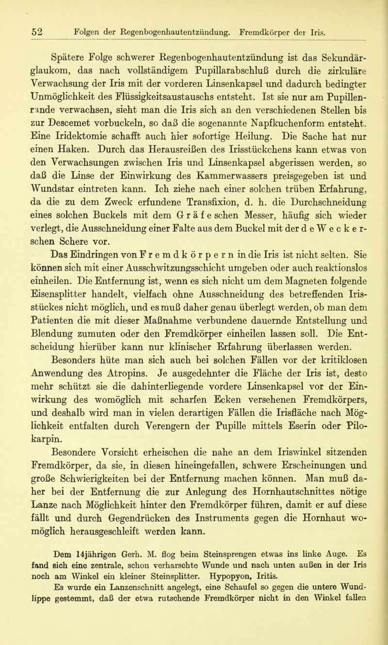 Spätere Folge schwerer Regenbogenhautentzündung ist das Sekundär- glaukom, das nach vollständigem Pupillarabschluß durch die zirkuläre Verwachsung der Iris mit der vorderen Linsenkapsel und dadurch bedingter Unmöglichkeit des Flüssigkeitsaustauschs entsteht. Ist sie nur am Pupillen- rande verwachsen, sieht man die Iris sich an den verschiedenen Stellen bis zur Descemet vorbuckeln, so daß die sogenannte Napfkuchenform entsteht. Eine Iridektomie schafft auch hier sofortige Heilung. Die Sache hat nur einen Haken. Durch das Herausreißen des Irisstückchens kann etwas von den Verwachsungen zwischen Iris und Linsenkapsel abgerissen werden, so daß die Linse der Einwirkung des Kammerwassers preisgegeben ist und Wundstar eintreten kann. Ich ziehe nach einer solchen trüben Erfahrung, da die zu dem Zweck erfundene Transfixion, d. h. die Durchschneidung eines solchen Buckels mit dem Gräfe sehen Messer, häufig sich wieder verlegt, die Ausschneidung einer Falte aus dem Buckel mit der deWecke r- schen Schere vor. Das Eindringen von Fremdkörpern in die Iris ist nicht selten. Sie können sich mit einer Ausschwitzungsschicht umgeben oder auch reaktionslos einheilen. Die Entfernung ist, wenn es sich nicht um dem Magneten folgende Eisensplitter handelt, vielfach ohne Ausschneidung des betreffenden Iris- stückes nicht möglich, und es muß daher genau überlegt werden, ob man dem Patienten die mit dieser Maßnahme verbundene dauernde Entstellung und Blendung zumuten oder den Fremdkörper einheilen lassen soll. Die Ent- scheidung hierüber kann nur klinischer Erfahrung überlassen werden. Besonders hüte man sich auch bei solchen Fällen vor der kritiklosen Anwendung des Atropins. Je ausgedehnter die Fläche der Iris ist, desto mehr schützt sie die dahinter liegende vordere Linsenkapsel vor der Ein- wirkung des womöglich mit scharfen Ecken versehenen Fremdkörpers, und deshalb wird man in vielen derartigen Fällen die Irisfläche nach Mög- lichkeit entfalten durch Verengern der Pupille mittels Eserin oder Pilo- karpin. Besondere Vorsicht erheischen die nahe an dem Iriswinkel sitzenden Fremdkörper, da sie, in diesen hineingefallen, schwere Erscheinungen und große Schwierigkeiten bei der Entfernung machen können. Man muß da- her bei der Entfernung die zur Anlegung des Hornhautschnittes nötige Lanze nach Möglichkeit hinter den Fremdkörper führen, damit er auf diese fällt und durch Gegendrücken des Instruments gegen die Hornhaut wo- möglich herausgeschleift werden kann. Dem 14jährigen Gerh. M. flog beim Steinsprengen etwas ins linke Auge. Es fand sich eine zentrale, schon verharschte Wunde und nach unten außen in der Iris noch am Winkel ein kleiner Steinsplitter. Hypopyon, Iritis. Es wurde ein Lanzenschnitt angelegt, eine Schaufel so gegen die untere Wund- lippe gestemmt, daß der etwa rutschende Fremdkörper nicht in den Winkel fallen