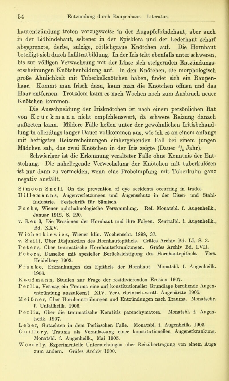 hautentzündung treten vorzugsweise in der Augapfelbindehaut, aber auch in der Lidbindehaut, seltener in der Episklera und der Lederhaut scharf abgegrenzte, derbe, sulzige, rötlichgraue Knötchen auf. Die Hornhaut beteiligt sich durch Infiltratbildung. In der Iris tritt ebenfalls unter schweren, bis zur völligen Verwachsung mit der Linse sich steigernden Entzündungs- erscheinungen Knötchenbildung auf. In den Knötchen, die morphologisch große Ähnlichkeit mit Tuberkelknötchen haben, findet sich ein Raupen- haar. Kommt man frisch dazu, kann man die Knötchen öffnen und das Haar entfernen. Trotzdem kann es nach Wochen noch zum Ausbruch neuer Knötchen kommen. Die Ausschneidung der Irisknötchen ist nach einem persönlichen Rat von Krückmann nicht empfehlenswert, da schwere Reizung danach auftreten kann. Mildere Fälle heilen unter der gewöhnlichen Iritisbehand- lung in allerdings langer Dauer vollkommen aus, wie ich es an einem anfangs mit heftigsten Reizerscheinungen einhergehenden Fall bei einem jungen Mädchen sah, das zwei Knötchen in der Iris zeigte (Dauer 3/4 Jahr). Schwieriger ist die Erkennung veralteter Fälle ohne Kenntnis der Ent- stehung. Die naheliegende Verwechslung der Knötchen mit tuberkulösen ist nur dann zu vermeiden, wenn eine Probeimpfung mit Tuberkulin ganz negativ ausfällt. Simeon Snell, On the prevention of eye accidents occurring in trades. Hillemanns, Augenverletzungen und Augenschutz in der Eisen- und Stahl- industrie. Festschrift für Sämisch. Fuchs, Wiener ophthalmologische Versammlung. Ref. Monatsbl. f. Augenheilk., Januar 1912, S. 120. v. Reuß, Die Erosionen der Hornhaut und ihre Folgen. Zentralbl. f. Augenheilk., Bd. XXV. Wicherkiewicz, Wiener klin. Wochenschr. 1898, 37. v. S z i 1 i, Uber Disjunktion des Hornhautepithels. Gräfes Archiv Bd. LI, S. 3. Peters, Über traumatische Hornhauterkrankungen. Gräfes Archiv Bd. LVII. Peters, Dasselbe mit spezieller Berücksichtigung des Hornhautepithels. Vers. Heidelberg 1903. Franke, Erkrankungen des Epithels der Hornhaut. Monatsbl. f. Augenheilk. 1906. Kaufmann, Studien zur Frage der rezidivierenden Erosion 1907. P e r 1 i a, Vermag ein Trauma eine auf konstitutioneller Grundlage beruhende Augen- entzündung auszulösen? XIV. Vers, rheinisch-westf. Augenärzte 1905. Meißner, Uber Hornhauttrübungen und Entzündungen nach Trauma. Monatschr. f. Unfallheilk. 1906. P e r 1 i a, Uber die traumatische Keratitis parenchymatosa. Monatsbl. f. Augen- heilk. 1907. Leber, Gutachten in dem Perliaschen Falle. Monatsbl. f. Augenheilk. 1905. Guillery, Trauma als Veranlassung einer konstitutionellen Augenerkrankung. Monatsbl. f. Augenheilk., Mai 1905. Wessely, Experimentelle Untersuchungen über Reizübertragung von einem Auge zum andern. Gräfes Archiv 1900.