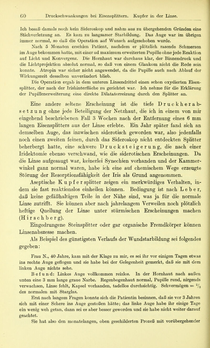 Ich besaß damals noch kein Sideroskop und nahm aus zu übergehenden Gründen eine Stichverletzung an. Es kam zu langsamer Starbildung. Das Auge war im übrigen immer normal, so daß die Operation auf Wunsch aufgeschoben wurde. Nach 5 Monaten erschien Patient, nachdem er plötzlich rasende Schmerzen im Auge bekommen hatte, mit einer ad maximum erweiterten Pupille ohne jede Reaktion auf Licht und Konvergenz. Die Hornhaut war durchaus klar, der Binnendruck und die Lichtprojektion absolut normal, so daß von einem Glaukom nicht die Rede sein konnte. Atropin war sicher nicht angewendet, da die Pupille auch nach Ablauf der Wirkungszeit desselben unverändert blieb. Die Operation ergab in dem unteren Linsendrittel einen schon oxydierten Eisen- Splitter, der nach der Irishinterfläche zu gerichtet war. Ich nehme für die Erklärung der Pupillenerweiterung eine direkte Dilatatorreizung durch den Splitter an. Eine andere seltene Erscheinung ist die tiefe Druckherab- setzung ohne jede Beteiligung der Netzhaut, die ich in einem von mir eingehend beschriebenen Fall 3 Wochen nach der Entfernung eines 6 mm langen Eisensplitters aus der Linse erlebte. Ein Jahr später fand sich an demselben Auge, das inzwischen siderotisch geworden war, also jedenfalls noch einen zweiten feinen, durch das Sideroskop nicht entdeckten Splitter beherbergt hatte, eine schwere Drucksteigerung, die nach einer Iridektomie ebenso verschwand, wie die siderotischen Erscheinungen. Da die Linse aufgesaugt war, keinerlei Synechien vorhanden und der Kammer- winkel ganz normal waren, habe ich eine auf chemischem Wege erzeugte Störung der Resorptionsfähigkeit der Iris als Grund angenommen. Aseptische Kupfer splitter zeigen ein merkwürdiges Verhalten, in- dem sie fast reaktionslos einheilen können. Bedingung ist nach Leber, daß keine gefäßhaltigen Teile in der Nähe sind, was ja für die normale Linse zutrifft. Sie können aber nach jahrelangem Verweilen noch plötzlich heftige Quellung der Linse unter stürmischen Erscheinungen machen (H i r s c h b e r g). Eingedrungene Steinsplitter oder gar organische Fremdkörper können Linsenabszesse machen. Als Beispiel des günstigsten Verlaufs der Wundstarbildung sei folgendes gegeben: Frau N., 40 Jahre, kam mit der Klage zu mir, es sei ihr vor einigen Tagen etwas ins rechte Auge geflogen und sie habe bei der Gelegenheit gemerkt, daß sie mit dem linken Auge nichts sehe. Befund: Linkes Auge vollkommen reizlos. In der Hornhaut nach außen unten eine 3 mm lange graue Narbe. Regenbogenhaut normal, Pupille rund, nirgends verwachsen, Linse fehlt, Kapsel vorhanden, tadellos durchsichtig. Sehvermögen = 2/3 des normalen mit Starglas. Erst nach langem Fragen konnte sich die Patientin besinnen, daß sie vor 3 Jahren sich mit einer Schere ins Auge gestoßen hätte; das linke Auge habe ihr einige Tage ein wenig weh getan, dann sei es aber besser geworden und sie habe nicht weiter darauf geachtet. Sie hat also den monatelangen, oben geschilderten Prozeß mit vorübergehender