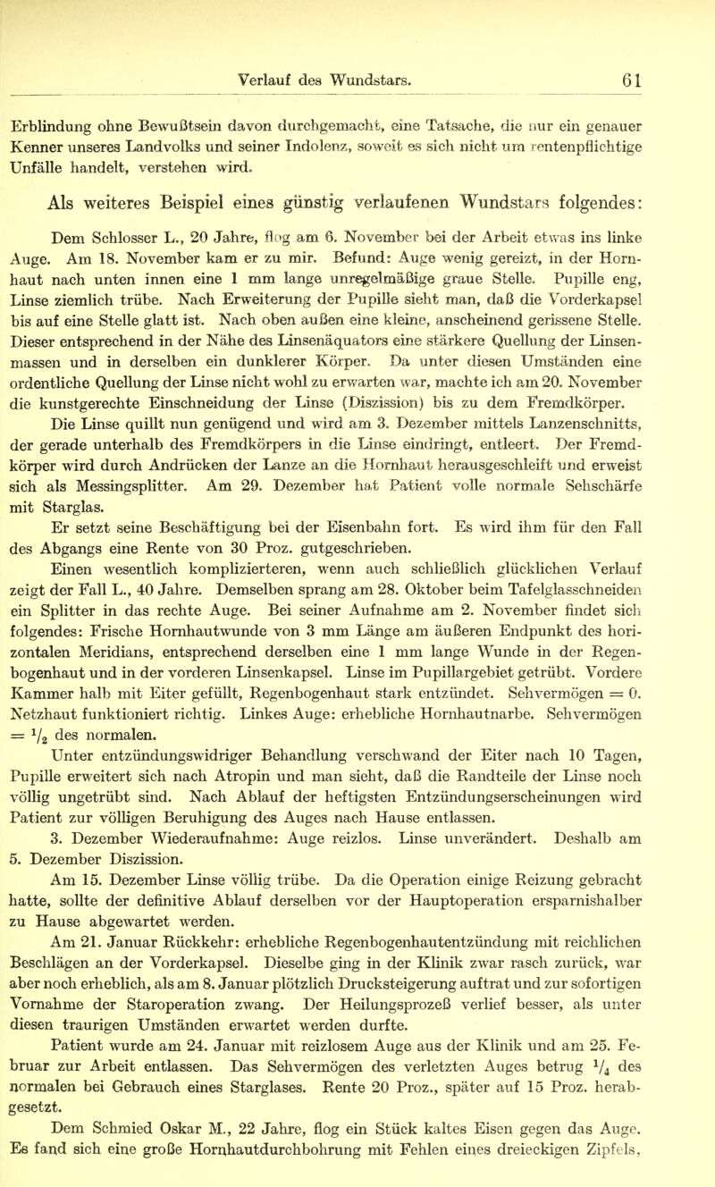 (31 Erblindung ohne Bewußtsein davon durchgemacht, eine Tatsache, die nur ein genauer Kenner unseres Landvolks und seiner Indolenz, soweit es sich nicht um i entenpflichtige Unfälle handelt, verstehen wird» Als weiteres Beispiel eines günstig verlaufenen Wundstars folgendes: Dem Schlosser L., 20 Jahre, flog am ß. November bei der Arbeit etwas ins linke Auge. Am 18. November kam er zu mir. Befund: Auge wenig gereizt, in der Horn- haut nach unten innen eine 1 mm lange unregelmäßige graue Stelle. Pupille eng, Linse ziemlich trübe. Nach Erweiterung der Pupille sieht man, daß die Vorderkapsel bis auf eine Stelle glatt ist. Nach oben außen eine kleine, anscheinend gerissene Stelle. Dieser entsprechend in der Nähe des Linsenäquators eine stärkere Quellung der Linsen- massen und in derselben ein dunklerer Körper» Da unter diesen Umständen eine ordentliche Quellung der Linse nicht wohl zu erwarten war, machte ich am 20. November die kunstgerechte Einschneidung der Linse (Diszission) bis zu dem Fremdkörper. Die Linse quillt nun genügend und wird am 3. Dezember mittels Lanzenschnitts, der gerade unterhalb des Fremdkörpers in die Linse eindringt, entleert. Der Fremd- körper wird durch Andrücken der Lanze an die Hornhaut herausgeschleift und erweist sich als Messingsplitter. Am 29. Dezember hat Patient volle normale Sehschärfe mit Starglas. Er setzt seine Beschäftigung bei der Eisenbahn fort. Es wird ihm für den Fall des Abgangs eine Rente von 30 Proz. gutgeschrieben. Einen wesentlich komplizierteren, wenn auch schließlich glücklichen Verlauf zeigt der Fall L., 40 Jahre. Demselben sprang am 28. Oktober beim Tafelglasschneiden ein Splitter in das rechte Auge. Bei seiner Aufnahme am 2. November findet sich folgendes: Frische Hornhautwunde von 3 mm Länge am äußeren Endpunkt des hori- zontalen Meridians, entsprechend derselben eine 1 mm lange Wunde in der Regen- bogenhaut und in der vorderen Linsenkapsel. Linse im Pupillargebiet getrübt. Vordere Kammer halb mit Eiter gefüllt, Regenbogenhaut stark entzündet. Sehvermögen = 0. Netzhaut funktioniert richtig. Linkes Auge: erhebliche Hornhautnarbe. Sehvermögen = 1/2 des normalen. Unter entzündungswidriger Behandlung verschwand der Eiter nach 10 Tagen, Pupille erweitert sich nach Atropin und man sieht, daß die Randteile der Linse noch völlig ungetrübt sind. Nach Ablauf der heftigsten Entzündungserscheinungen wird Patient zur völligen Beruhigung des Auges nach Hause entlassen. 3. Dezember Wiederaufnahme: Auge reizlos. Linse unverändert. Deshalb am 5. Dezember Diszission. Am 15. Dezember Linse völlig trübe. Da die Operation einige Reizung gebracht hatte, sollte der definitive Ablauf derselben vor der Hauptoperation ersparnishalber zu Hause abgewartet werden. Am 21. Januar Rückkehr: erhebliche Regenbogenhautentzündung mit reichlichen Beschlägen an der Vorderkapsel. Dieselbe ging in der Klinik zwar rasch zurück, war aber noch erheblich, als am 8. Januar plötzlich Drucksteigerung auftrat und zur sofortigen Vornahme der Staroperation zwang. Der Heilungsprozeß verlief besser, als unter diesen traurigen Umständen erwartet werden durfte. Patient wurde am 24. Januar mit reizlosem Auge aus der Klinik und am 25. Fe- bruar zur Arbeit entlassen. Das Sehvermögen des verletzten Auges betrug 1/i des normalen bei Gebrauch eines Starglases. Rente 20 Proz., später auf 15 Proz. herab- gesetzt. Dem Schmied Oskar M., 22 Jahre, flog ein Stück kaltes Eisen gegen das Auge. Es fand sich eine große Hornhautdurchbohrung mit Fehlen eines dreieckigen Zipfels,
