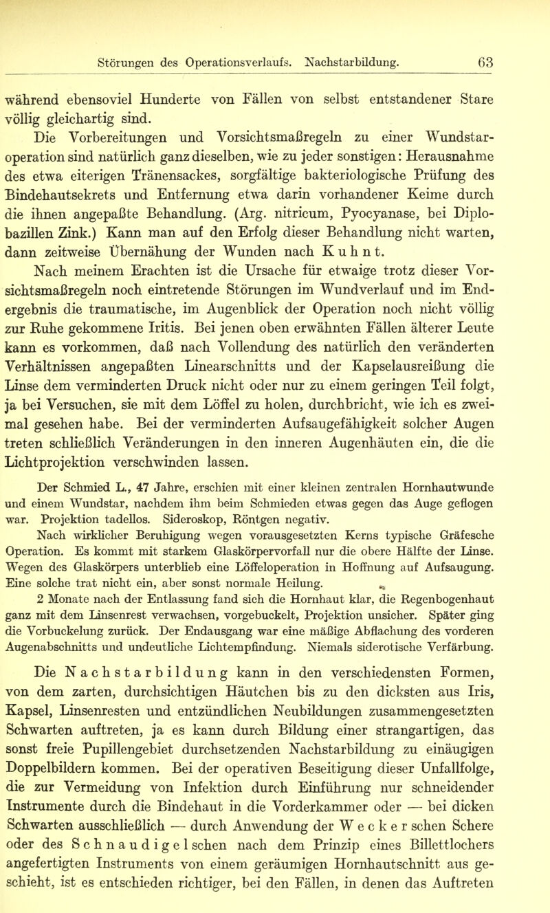 während ebensoviel Hunderte von Fällen von selbst entstandener Stare völlig gleichartig sind. Die Vorbereitungen und Vorsichtsmaßregeln zu einer Wundstar- operation sind natürlich ganz dieselben, wie zu jeder sonstigen: Herausnahme des etwa eiterigen Tränensackes, sorgfältige bakteriologische Prüfung des Bindehautsekrets und Entfernung etwa darin vorhandener Keime durch die ihnen angepaßte Behandlung. (Arg. nitricum, Pyocyanase, bei Diplo- bazillen Zink.) Kann man auf den Erfolg dieser Behandlung nicht warten, dann zeitweise Übernähung der Wunden nach K u h n t. Nach meinem Erachten ist die Ursache für etwaige trotz dieser Vor- sichtsmaßregeln noch eintretende Störungen im Wundverlauf und im End- ergebnis die traumatische, im Augenblick der Operation noch nicht völlig zur Ruhe gekommene Iritis. Bei jenen oben erwähnten Fällen älterer Leute kann es vorkommen, daß nach Vollendung des natürlich den veränderten Verhältnissen angepaßten Linearschnitts und der Kapselausreißung die Linse dem verminderten Druck nicht oder nur zu einem geringen Teil folgt, ja bei Versuchen, sie mit dem Löffel zu holen, durchbricht, wie ich es zwei- mal gesehen habe. Bei der verminderten Auf Saugefähigkeit solcher Augen treten schließlich Veränderungen in den inneren Augenhäuten ein, die die Lichtprojektion verschwinden lassen. Der Schmied L., 47 Jahre, erschien mit einer kleinen zentralen Hornhautwunde und einem Wundstar, nachdem ihm beim Schmieden etwas gegen das Auge geflogen war. Projektion tadellos. Sideroskop, Röntgen negativ. Nach wirklicher Beruhigung wegen vorausgesetzten Kerns typische Gräfesche Operation. Es kommt mit starkem Glaskörpervorfall nur die obere Hälfte der linse. Wegen des Glaskörpers unterblieb eine Löffeloperation in Hoffnung auf Aufsaugung. Eine solche trat nicht ein, aber sonst normale Heilung. „ 2 Monate nach der Entlassung fand sich die Hornhaut klar, die Regenbogenhaut ganz mit dem Linsenrest verwachsen, vorgebuckelt, Projektion unsicher. Später ging die Vorbuckelung zurück. Der Endausgang war eine mäßige Abflachung des vorderen Augenabschnitts und undeutliche Lichtempfindung. Niemals siderotische Verfärbung. Die Nachstarbildung kann in den verschiedensten Formen, von dem zarten, durchsichtigen Häutchen bis zu den dicksten aus Iris, Kapsel, Linsenresten und entzündlichen Neubildungen zusammengesetzten Schwarten auftreten, ja es kann durch Bildung einer strangartigen, das sonst freie Pupillengebiet durchsetzenden Nachstarbildung zu einäugigen Doppelbildern kommen. Bei der operativen Beseitigung dieser Unfallfolge, die zur Vermeidung von Infektion durch Einführung nur schneidender Instrumente durch die Bindehaut in die Vorderkammer oder — bei dicken Schwarten ausschließlich — durch Anwendung der Wecker sehen Schere oder des Schnaudigel sehen nach dem Prinzip eines Billettlochers angefertigten Instruments von einem geräumigen Hornhautschnitt aus ge- schieht, ist es entschieden richtiger, bei den Fällen, in denen das Auftreten