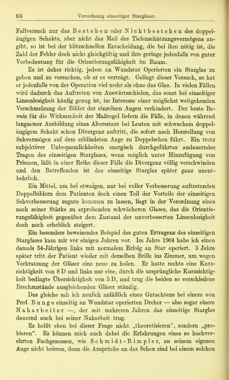 Fallversuch nur das Bestehen oder Nichtbestehen des doppel- äugigen Sehakts, aber nicht das Maß des Tiefenschätzungsvermögens an- gibt, so ist bei der blitzschnellen Entscheidung, die bei ihm nötig ist, die Zahl der Fehler doch nicht gleichgültig und ihre geringe jedenfalls von guter Vorbedeutung für die Orientierungsfähigkeit im Kaum. Es ist daher richtig, jedem an Wundstar Operierten ein Starglas zu geben und zu versuchen, ob er es verträgt. Gelingt dieser Versuch, so hat er jedenfalls von der Operation viel mehr als ohne das Glas. In vielen Fällen wird dadurch das Auftreten von Auswärtsschielen, das sonst bei einseitiger Linsenlosigkeit häufig genug ist, im Interesse einer möglichst weitgehenden Verschmelzung der Bilder der einzelnen Augen verhindert. Der beste Be- weis für die Wirksamkeit der Maßregel liefern die Fälle, in denen während langsamer Ausbildung eines Altersstars bei Leuten mit schwachem doppel- äugigem Sehakt schon Divergenz auftritt, die sofort nach Herstellung von Sehvermögen auf dem erblindeten Auge zu Doppelsehen führt. Ein trotz subjektiver Unbequemlichkeiten energisch durchgeführtes andauerndes Tragen des einseitigen Starglases, wenn möglich unter Hinzufügung von Prismen, läßt in einer Reihe dieser Fälle die Divergenz völlig verschwinden und den Betreffenden ist das einseitige Starglas später ganz unent- behrlich. Ein Mittel, um bei etwaigen, nur bei voller Verbesserung auftretenden Doppelbildern dem Patienten doch einen Teil der Vorteile der einseitigen Sehverbesserung zugute kommen zu lassen, liegt in der Verordnung eines nach seiner Stärke zu erprobenden schwächeren Glases, das die Orientie- rungsfähigkeit gegenüber dem Zustand der unverbesserten Linsenlosigkeit doch noch erheblich steigert. Ein besonders beweisendes Beispiel des guten Ertragens des einseitigen Starglases kam mir vor einigen Jahren vor. Im Jahre 1904 habe ich einen damals 54-Jährigen links mit normalem Erfolg an Star operiert. 5 Jahre später tritt der Patient wieder mit derselben Brille ins Zimmer, um wegen Verkratzung der Gläser eine neue zu holen. Er hatte rechts eine Kurz- sichtigkeit von 8 D und links nur eine, durch die ursprüngliche Kurzsichtig- keit bedingte Übersichtigkeit von 5 D, und trug die beiden so verschiedene Brechzustände ausgleichenden Gläser ständig. Das gleiche sah ich neulich anläßlich eines Gutachtens bei einem von Prof. Bunge einseitig an Wundstar operierten Dreher — also sogar einem Naharbeiter —, der seit mehreren Jahren das einseitige Starglas dauernd auch bei seiner Naharbeit trug. Es heißt eben bei dieser Frage nicht „theoretisieren, sondern „pro- bieren. Es können mich auch dabei die Erfahrungen eines so hochver- ehrten Fachgenossen, wie Schmidt-Rimpler, an seinem eigenen Auge nicht beirren, denn die Ansprüche an das Sehen sind bei einem solchen