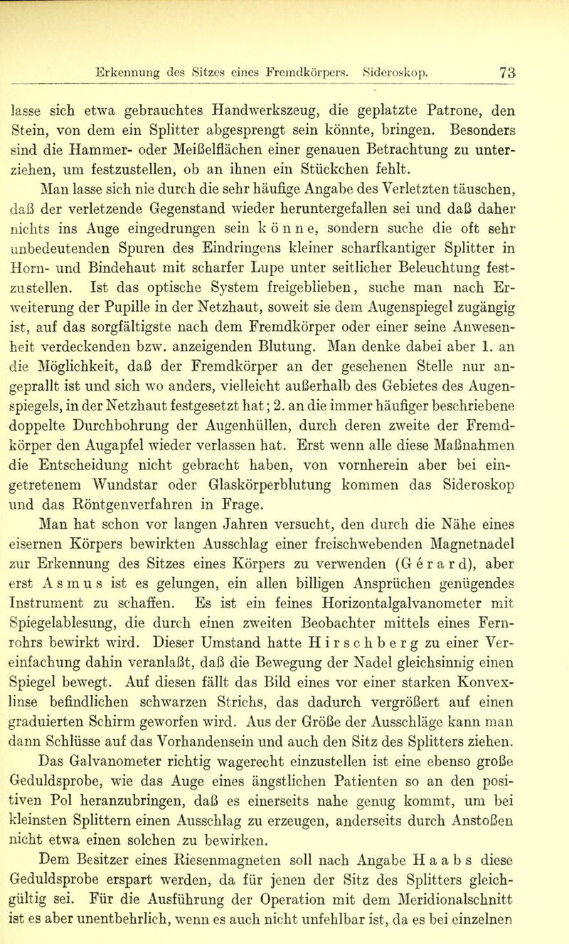 lasse sich etwa gebrauchtes Handwerkszeug, die geplatzte Patrone, den Stein, von dem ein Splitter abgesprengt sein könnte, bringen. Besonders sind die Hammer- oder Meißelflächen einer genauen Betrachtung zu unter- ziehen, um festzustellen, ob an ihnen ein Stückchen fehlt. Man lasse sich nie durch die sehr häufige Angabe des Verletzten täuschen, daß der verletzende Gegenstand wieder heruntergefallen sei und daß daher nichts ins Auge eingedrungen sein könne, sondern suche die oft sehr unbedeutenden Spuren des Eindringens kleiner scharfkantiger Splitter in Horn- und Bindehaut mit scharfer Lupe unter seitlicher Beleuchtung fest- zustellen. Ist das optische System freigeblieben, suche man nach Er- weiterung der Pupille in der Netzhaut, soweit sie dem Augenspiegel zugängig ist, auf das sorgfältigste nach dem Fremdkörper oder einer seine Anwesen- heit verdeckenden bzw. anzeigenden Blutung. Man denke dabei aber 1. an die Möglichkeit, daß der Fremdkörper an der gesehenen Stelle nur an- geprallt ist und sich wo anders, vielleicht außerhalb des Gebietes des Augen- spiegels, in der Netzhaut festgesetzt hat; 2. an die immer häufiger beschriebene doppelte Durchbohrung der Augenhüllen, durch deren zweite der Fremd- körper den Augapfel wieder verlassen hat. Erst wenn alle diese Maßnahmen die Entscheidung nicht gebracht haben, von vornherein aber bei ein- getretenem Wundstar oder Glaskörperblutung kommen das Sideroskop und das Röntgenverfahren in Frage. Man hat schon vor langen Jahren versucht, den durch die Nähe eines eisernen Körpers bewirkten Ausschlag einer freischwebenden Magnetnadel zur Erkennung des Sitzes eines Körpers zu verwenden (Gerard), aber erst A s m u s ist es gelungen, ein allen billigen Ansprüchen genügendes Instrument zu schaffen. Es ist ein feines Horizontalgalvanometer mit Spiegelablesung, die durch einen zweiten Beobachter mittels eines Fern- rohrs bewirkt wird. Dieser Umstand hatte Hirschberg zu einer Ver- einfachung dahin veranlaßt, daß die Bewegung der Nadel gleichsinnig einen Spiegel bewegt. Auf diesen fällt das Bild eines vor einer starken Konvex- linse befindlichen schwarzen Strichs, das dadurch vergrößert auf einen graduierten Schirm geworfen wird. Aus der Größe der Ausschläge kann man dann Schlüsse auf das Vorhandensein und auch den Sitz des Splitters ziehen. Das Galvanometer richtig wagerecht einzustellen ist eine ebenso große Geduldsprobe, wie das Auge eines ängstlichen Patienten so an den posi- tiven Pol heranzubringen, daß es einerseits nahe genug kommt, um bei kleinsten Splittern einen Ausschlag zu erzeugen, anderseits durch Anstoßen nicht etwa einen solchen zu bewirken. Dem Besitzer eines Riesenmagneten soll nach Angabe H a a b s diese Geduldsprobe erspart werden, da für jenen der Sitz des Splitters gleich- gültig sei. Für die Ausführung der Operation mit dem Meridionalschnitt ist es aber unentbehrlich, wenn es auch nicht unfehlbar ist, da es bei einzelnen