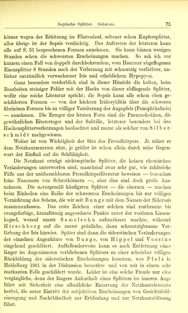 körner wegen der Erhitzung im Flintenlauf, seltener schon Kupfersplitter, alles übrige ist der Sepsis verdächtig. Das Auftreten der letzteren kann alle auf S. 51 besprochenen Formen annehmen. Sie kann binnen wenigen Stunden schon die schwersten Erscheinungen machen. So sah ich vor kurzem einen Fall von doppelt durchbohrendem, vom Hammer abgeflogenen Eisensplitter 8 Stunden nach der Verletzung mit schmutzig verfärbter, un- lösbar entzündlich verwachsener Iris und erheblichem Hypopyon. Ganz besonders verderblich sind in dieser Hinsicht die kalten, beim Bearbeiten steiniger Felder mit der Hacke von dieser abfliegende Splitter, wofür eine reiche Literatur spricht; die Sepsis kann alle schon oben ge- schilderten Formen — von der leichten Iridozyklitis über die schweren fibrinösen Formen bis zu völliger Vereiterung des Augapfels (Panophthalmie) — annehmen. Die Erreger der letzten Form sind die Pneumokokken, die gewöhnlichen Eitererreger und der Subtilis, letzterer besonders bei den Hackensplitterverletzungen beobachtet und zuerst als solcher von Silber- schmidt nachgewiesen. Weiter ist von Wichtigkeit der Sitz des Fremdkörpers. Je näher er dem Netzhautzentrum sitzt, je größer ist schon aliein durch seine Gegen- wart der Einfluß auf die Sehfähigkeit. Die Netzhaut erträgt nichtseptische Splitter, die keinen chemischen Veränderungen unterworfen sind, manchmal zwar sehr gut, wie zahlreiche Fälle aus der unübersehbaren Fremdkörperliteratur beweisen — besonders feine Nummern von Schrotkörnern —, aber dies sind doch große Aus- nahmen. Die naturgemäß häufigsten Splitter — die eisernen — machen beim Einheilen eine Reihe der schwersten Erscheinungen bis zur völligen Vernichtung des Sehens, die wir seit Bunge mit dem Namen der Siderosis zusammenfassen. Das erste Zeichen einer solchen sind rostbraune bis orangefarbige, kranzförmig angeordnete Punkte unter der vorderen Linsen- kapsel, worauf zuerst Samelsohn aufmerksam machte, während Hirschberg auf die zuerst grünliche, dann schmutzigbraune Ver- färbung der Iris hinwies. Später sind dann die siderotischen Veränderungen der einzelnen Augenhäute von Bunge, von Hippel und V o s s i u s eingehend geschildert. Auffallenderweise kann es nach Entfernung eines länger im Augeninneren verbliebenen Splitters zu einer scheinbar völligen Rückbildung der siderotischen Erscheinungen kommen, was Pfalz in Heidelberg 1901 in der Diskussion bemerkte und von mir in einem sehr markanten Falle geschildert wurde. Leider ist eine solche Freude nur eine vergängliche, denn der längere Aufenthalt eines Splitters im inneren Auge führt mit Sicherheit eine allmähliche Entartung der Netzhautelemente herbei, die unter Eintritt der subjektiven Erscheinungen von Gesichtsfeld- einengung und Nachtblindheit zur Erblindung und zur Netzhautablösung führt.