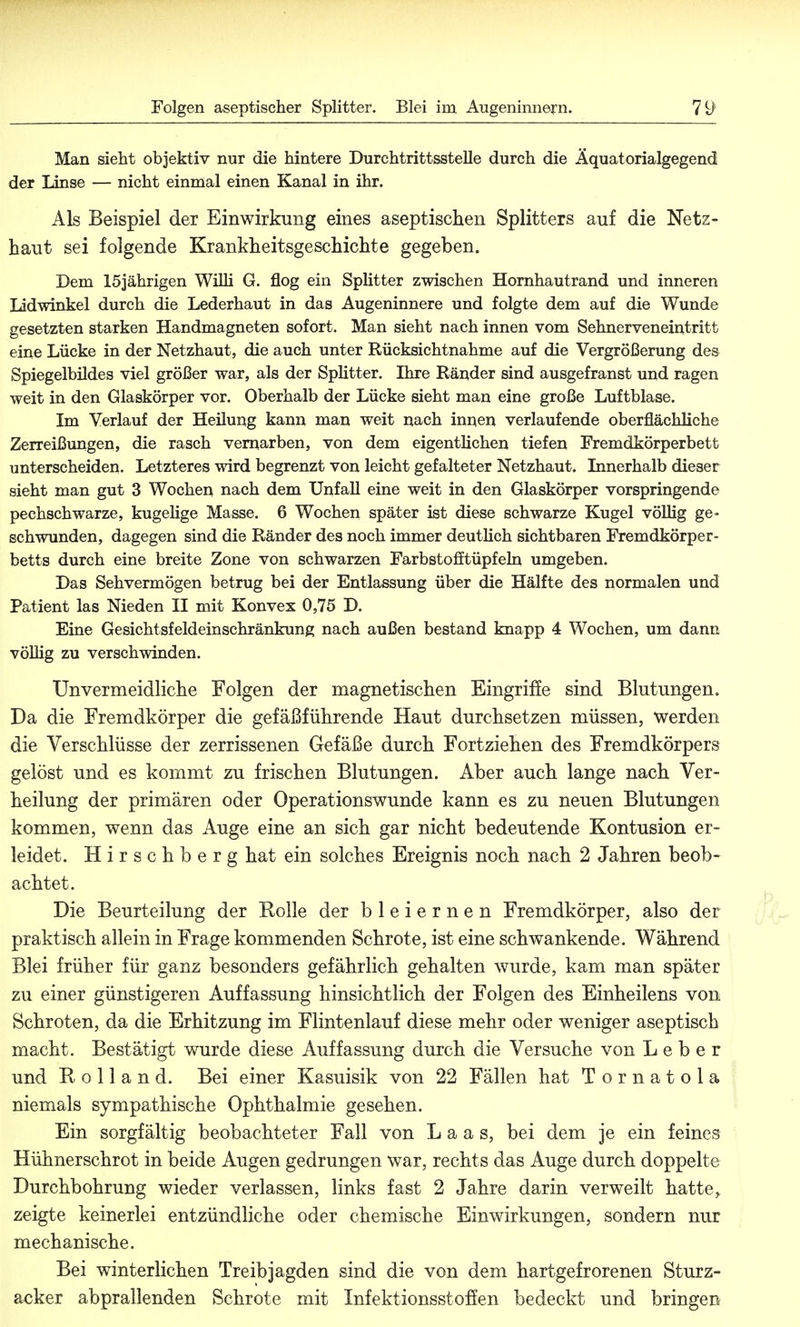 Man sieht objektiv nur die hintere Durchtrittsstelle durch die Äquatorialgegend der linse — nicht einmal einen Kanal in ihr. Als Beispiel der Einwirkung eines aseptischen Splitters auf die Netz- haut sei folgende Krankheitsgeschichte gegeben. Dem 15jährigen Willi G. flog ein Splitter zwischen Hornhautrand und inneren Lidwinkel durch die Lederhaut in das Augeninnere und folgte dem auf die Wunde gesetzten starken Handmagneten sofort. Man sieht nach innen vom Sehnerveneintritt eine Lücke in der Netzhaut, die auch unter Rücksichtnahme auf die Vergrößerung des Spiegelbildes viel größer war, als der Splitter. Ihre Ränder sind ausgefranst und ragen weit in den Glaskörper vor. Oberhalb der Lücke sieht man eine große Luftblase. Im Verlauf der Heilung kann man weit nach innen verlaufende oberflächliche Zerreißungen, die rasch vernarben, von dem eigentlichen tiefen Fremdkörperbett unterscheiden. Letzteres wird begrenzt von leicht gefalteter Netzhaut. Innerhalb dieser sieht man gut 3 Wochen nach dem Unfall eine weit in den Glaskörper vorspringende pechschwarze, kugelige Masse. 6 Wochen später ist diese schwarze Kugel völlig ge- schwunden, dagegen sind die Ränder des noch immer deutlich sichtbaren Fremdkörper- betts durch eine breite Zone von schwarzen Farbstofttüpfeln umgeben. Das Sehvermögen betrug bei der Entlassung über die Hälfte des normalen und Patient las Nieden II mit Konvex 0,75 D. Eine Gesichtsfeldeinschränkung nach außen bestand knapp 4 Wochen, um dann völlig zu verschwinden. Unvermeidliche Folgen der magnetischen Eingriffe sind Blutungen. Da die Fremdkörper die gefäßführende Haut durchsetzen müssen, werden die Verschlüsse der zerrissenen Gefäße durch Fortziehen des Fremdkörpers gelöst und es kommt zu frischen Blutungen. Aber auch lange nach Ver- keilung der primären oder Operationswunde kann es zu neuen Blutungen kommen, wenn das Auge eine an sich gar nicht bedeutende Kontusion er- leidet. Hirschberg hat ein solches Ereignis noch nach 2 Jahren beob- achtet. Die Beurteilung der Rolle der bleiernen Fremdkörper, also der praktisch allein in Frage kommenden Schrote, ist eine schwankende. Während Blei früher für ganz besonders gefährlich gehalten wurde, kam man später zu einer günstigeren Auffassung hinsichtlich der Folgen des Einheilens von Schroten, da die Erhitzung im Flintenlauf diese mehr oder weniger aseptisch macht. Bestätigt wurde diese Auffassung durch die Versuche von Leber und Rolland. Bei einer Kasuisik von 22 Fällen hat Tornatola niemals sympathische Ophthalmie gesehen. Ein sorgfältig beobachteter Fall von L a a s, bei dem je ein feines Hühnerschrot in beide Augen gedrungen war, rechts das Auge durch doppelte Durchbohrung wieder verlassen, links fast 2 Jahre darin verweilt hatte, zeigte keinerlei entzündliche oder chemische Einwirkungen, sondern nur mechanische. Bei winterlichen Treibjagden sind die von dem hartgefrorenen Sturz- acker abprallenden Schrote mit Inf ektionsst offen bedeckt und bringen