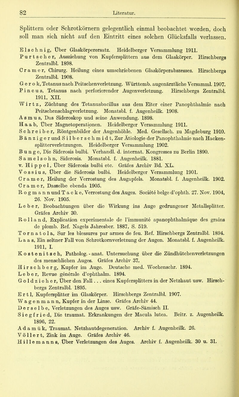 Splittern oder Schrotkörnern gelegentlich einmal beobachtet worden, doch soll man sich nicht auf den Eintritt eines solchen Glücksfalls verlassen. Elschnig, Über Glaskörperersatz. Heidelberger Versammlung 1911. Purtscher, Ausziehung von Kupfersplittern aus dem Glaskörper. Hirschbergs Zentralbl. 1898. C r a m e r, Chirurg. Heilung eines umschriebenen Glaskörperabszesses. Hirschbergs Zentralbl. 1908. G e r o k, Tetanus nach Peitschenverletzung. Württemb. augenärztliche Versamml. 1907. P i n c u s, Tetanus nach perforierender Augenverletzung. Hirschbergs Zentralbl. 1911, XII. W i r t z, Züchtung des Tetanusbacillus aus dem Eiter einer Panophthalmie nach Peitschenschlagverletzung. Monatsbl. f. Augenheilk. 1908. Asmus, Das Sideroskop und seine Anwendung. 1898. H a a b, Über Magnetoperationen. Heidelberger Versammlung 1911. Schreiber, Röntgenbilder der Augenhöhle. Med. Gesellsch. zu Magdeburg 1910. Bänziger und Silberschmidt, Zur Ätiologie der Panophthalmie nach Hacken- splitterverletzungen. Heidelberger Versammlung 1902. Bunge, Die Siderosis bulbi. Verhandl. d. internat. Kongresses zu Berlin 1890. Samelsohn, Siderosis. Monatsbl. f. Augenheilk. 1881. v. Hippel, Über Siderosis bulbi etc. Gräfes Archiv Bd. XL. V o s s i u s, Über die Siderosis bulbi. Heidelberger Versammlung 1901. C r a m e r, Heüung der Verrostung des Augapfels. Monatsbl. f. Augenheilk. 1902. Gramer, Dasselbe ebenda 1905. Rogmann und Tacke, Verrostung des Auges. Societe beige d'ophth. 27. Nov. 1904, 26. Nov. 1905. Leber, Beobachtungen über die Wirkung ins Auge gedrungener Metallsplitter. Gräfes Archiv 30. Rolland, Explication experimentale de Timmunite apanophthalmique des grains de plomb. Ref. Nagels Jahresber. 1887, S. 519. Tornatola, Sur les blessures par armes de feu. Ref. Hirschbergs Zentralbl. 1894. L a a s, Ein seltner Fall von Schrotkornverletzung der Augen. Monatsbl. f. Augenheilk. 1911, I. Kostenitsch, Patholog. - anat. Untersuchung über die Zündhütchenverletzungen des menschlichen Auges. Gräfes Archiv 37. Hirschberg, Kupfer im Auge. Deutsche med. Wochenschr. 1894. Leber, Revue generale d'ophthalm. 1894. Goldziehe r, Über den Fall. . . eines Kupfersplitters in der Netzhaut usw. Hirsch- bergs Zentralbl. 1895. E r 11, Kupfersplitter im Glaskörper. Hirschbergs Zentralbl. 1907. Wagenmann, Kupfer in der Linse. Gräfes Archiv 44. Derselbe, Verletzungen des Auges usw. Gräfe-Sämisch II. Siegfried, Die traumat. Erkrankungen der Macula lutea. Beitr. z. Augenheilk. 1896, 22. Adamük, Traumat. Netzhautdegeneration. Archiv f. Augenheilk. 26. V ö 11 e r t, Zink im Auge. Gräfes Archiv 46. H i 11 e m a n n s, Über Verletzungen des Auges. Archiv f. Augenheilk. 30 u. 31.