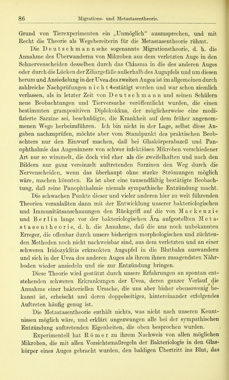 Grund von Tierexperimenten ein „Unmöglich auszusprechen, und mit Kecht die Theorie als Wegebereiterin für die Metastasentheorie rühmt. Die Deutschmann sehe sogenannte Migrations theorie, d. h. die Annahme des Überwanderns von Mikroben aus dem verletzten Auge in den Sehnervenscheiden desselben durch das Chiasma in die des anderen Auges oder durch die Lücken der Ziliargefäße außerhalb des Augapfels und um diesen herum und Ansiedelung in der Uvea des zweiten Auges ist im allgemeinen durch zahlreiche Nachprüfungen nicht »bestätigt worden und war schon ziemlich verlassen, als in letzter Zeit von Deutschmann und seinen Schülern neue Beobachtungen und Tierversuche veröffentlicht wurden, die einen bestimmten grampositiven Diplokokkus, der möglicherweise eine modi- fizierte Sarzine sei, beschuldigte, die Krankheit auf dem früher angenom- menen Wege herbeizuführen. Ich bin nicht in der Lage, selbst diese An- gaben nachzuprüfen, möchte aber vom Standpunkt des praktischen Beob- achters nur den Einwurf machen, daß bei Glaskörperabszeß und Pan- ophthalmie das Augeninnere von schwer infektiösen Mikroben verschiedener Art nur so wimmelt, die doch viel eher als die zweifelhaften und nach den Bildern nur ganz vereinzelt auftretenden Sarzinen den Weg durch die Nervenscheiden, wenn das überhaupt ohne starke Strömungen möglich wäre, machen könnten. Es ist aber eine tausendfältig bestätigte Beobach- tung, daß reine Panophthalmie niemals sympathische Entzündung macht. Die schwachen Punkte dieser und vieler anderen hier zu weit führenden Theorien veranlaßten dann mit der Entwicklung unserer bakteriologischen und Immunitätsanschauungen den Kückgriff auf die von Mackenzie und Berlin lange vor der bakteriologischen Ära aufgestellten Meta- stasentheorie, d. h. die Annahme, daß die uns noch unbekannten Erreger, die offenbar durch unsere bisherigen morphologischen und züchten- den Methoden noch nicht nachweisbar sind, aus dem verletzten und an einer schweren Iridozyklitis erkrankten Augapfel in die Blutbahn auswandern und sich in der Uvea des anderen Auges als ihrem ihnen zusagendsten Nähr- boden wieder ansiedeln und sie zur Entzündung bringen. Diese Theorie wird gestützt durch unsere Erfahrungen an spontan ent- stehenden schweren Erkrankungen der Uvea, deren ganzer Verlauf die Annahme einer bakteriellen Ursache, die uns aber bisher ebensowenig be- kannt ist, erheischt und deren doppelseitiges, hintereinander erfolgendes Auftreten häufig genug ist. Die Metastasentheorie enthält nichts, was nicht nach unseren Kennt- nissen möglich wäre, und erklärt ungezwungen alle bei der sympathischen Entzündung auftretenden Eigenheiten, die oben besprochen wurden. Experimentell hat Römer zu ihrem Nachweis von allen möglichen Mikroben, die mit allen Vorsichtsmaßregeln der Bakteriologie in den Glas- körper eines Auges gebracht wurden, den baldigen Übertritt ins Blut, das