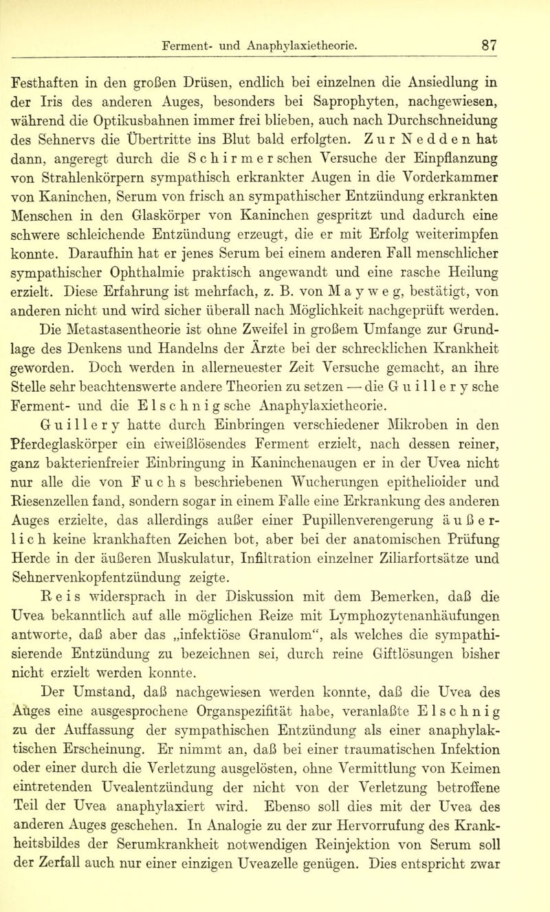 Festhaften in den großen Drüsen, endlich bei einzelnen die Ansiedlung in der Iris des anderen Auges, besonders bei Saprophyten, nachgewiesen, während die Optikusbahnen immer frei blieben, auch nach Durchschneidung des Sehnervs die Übertritte ins Blut bald erfolgten. Zur Nedden hat dann, angeregt durch die Schirmer sehen Versuche der Einpflanzung von Strahlenkörpern sympathisch erkrankter Augen in die Vorderkammer von Kaninchen, Serum von frisch an sympathischer Entzündung erkrankten Menschen in den Glaskörper von Kaninchen gespritzt und dadurch eine schwere schleichende Entzündung erzeugt, die er mit Erfolg weiterimpfen konnte. Daraufhin hat er jenes Serum bei einem anderen Fall menschlicher sympathischer Ophthalmie praktisch angewandt und eine rasche Heilung erzielt. Diese Erfahrung ist mehrfach, z. B. von M a y w e g, bestätigt, von anderen nicht und wird sicher überall nach Möglichkeit nachgeprüft werden. Die Metastasentheorie ist ohne Zweifel in großem Umfange zur Grund- lage des Denkens und Handelns der Ärzte bei der schrecklichen Krankheit geworden. Doch werden in allerneuester Zeit Versuche gemacht, an ihre Stelle sehr beachtenswerte andere Theorien zu setzen — die Guillery sehe Ferment- und die E 1 s c h n i g sehe Anaphylaxietheorie. Guillery hatte durch Einbringen verschiedener Mikroben in den Pferdeglaskörper ein eiweißlösendes Ferment erzielt, nach dessen reiner, ganz bakterienfreier Einbringung in Kaninchenaugen er in der Uvea nicht nur alle die von Fuchs beschriebenen Wucherungen epithelioider und Riesenzellen fand, sondern sogar in einem Falle eine Erkrankung des anderen Auges erzielte, das allerdings außer einer Pupillenverengerung äußer- lich keine krankhaften Zeichen bot, aber bei der anatomischen Prüfung Herde in der äußeren Muskulatur, Infiltration einzelner Ziliarfortsätze und Sehnervenkopfentzündung zeigte. Reis widersprach in der Diskussion mit dem Bemerken, daß die Uvea bekanntlich auf alle möglichen Reize mit Lymphozytenanhäufungen antworte, daß aber das „infektiöse Granulom, als welches die sympathi- sierende Entzündung zu bezeichnen sei, durch reine Giftlösungen bisher nicht erzielt werden konnte. Der Umstand, daß nachgewiesen werden konnte, daß die Uvea des Aüges eine ausgesprochene Organspezifität habe, veranlaßte E 1 s c h n i g zu der Auffassung der sympathischen Entzündung als einer anaphylak- tischen Erscheinung. Er nimmt an, daß bei einer traumatischen Infektion oder einer durch die Verletzung ausgelösten, ohne Vermittlung von Keimen eintretenden Uvealentzündung der nicht von der Verletzung betroffene Teil der Uvea anaphylaxiert wird. Ebenso soll dies mit der Uvea des anderen Auges geschehen. In Analogie zu der zur Hervorrufung des Krank- heitsbildes der Serumkrankheit notwendigen Reinjektion von Serum soll der Zerfall auch nur einer einzigen Uveazelle genügen. Dies entspricht zwar