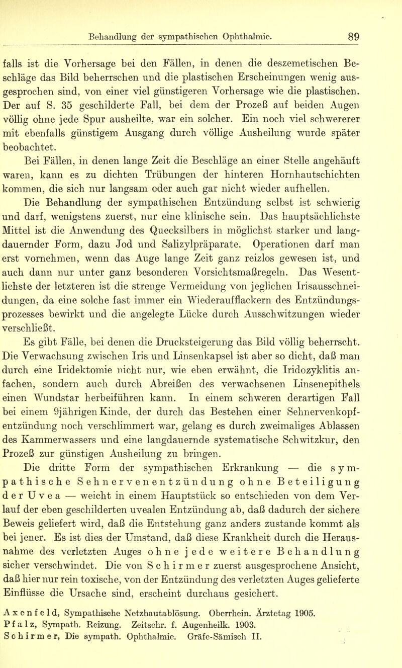 falls ist die Vorhersage bei den Fällen, in denen die deszemetischen Be- schläge das Bild beherrschen und die plastischen Erscheinungen wenig aus- gesprochen sind, von einer viel günstigeren Vorhersage wie die plastischen. Der auf S. 35 geschilderte Fall, bei dem der Prozeß auf beiden Augen völlig ohne jede Spur ausheilte, war ein solcher. Ein noch viel schwererer mit ebenfalls günstigem Ausgang durch völlige Ausheilung wurde später beobachtet. Bei Fällen, in denen lange Zeit die Beschläge an einer Stelle angehäuft waren, kann es zu dichten Trübungen der hinteren Hornhautschichten kommen, die sich nur langsam oder auch gar nicht wieder aufhellen. Die Behandlung der sympathischen Entzündung selbst ist schwierig und darf, wenigstens zuerst, nur eine klinische sein. Das hauptsächlichste Mittel ist die Anwendung des Quecksilbers in möglichst starker und lang- dauernder Form, dazu Jod und Salizylpräparate. Operationen darf man erst vornehmen, wenn das Auge lange Zeit ganz reizlos gewesen ist, und auch dann nur unter ganz besonderen Vorsichtsmaßregeln. Das Wesent- lichste der letzteren ist die strenge Vermeidung von jeglichen Irisausschnei- dungen, da eine solche fast immer ein Wiederaufflackern des Entzündungs- prozesses bewirkt und die angelegte Lücke durch Ausschwitzungen wieder verschließt. Es gibt Fälle, bei denen die Drucksteigerung das Bild völlig beherrscht. Die Verwachsung zwischen Iris und Linsenkapsel ist aber so dicht, daß man durch eine Iridektomie nicht nur, wie eben erwähnt, die Iridozyklitis an- fachen, sondern auch durch Abreißen des verwachsenen Linsenepithels einen Wundstar herbeiführen kann. In einem schweren derartigen Fall bei einem 9jährigen Kinde, der durch das Bestehen einer Sehnervenkopf- entzündung noch verschlimmert war, gelang es durch zweimaliges Ablassen des Kammerwassers und eine langdauernde systematische Schwitzkur, den Prozeß zur günstigen Ausheilung zu bringen. Die dritte Form der sympathischen Erkrankung — die sym- pathische Sehnervenentzündung ohne Beteiligung der Uvea — weicht in einem Hauptstück so entschieden von dem Ver- lauf der eben geschilderten uvealen Entzündung ab, daß dadurch der sichere Beweis geliefert wird, daß die Entstehung ganz anders zustande kommt als bei jener. Es ist dies der Umstand, daß diese Krankheit durch die Heraus- nahme des verletzten Auges ohne jede weitere Behandlung sicher verschwindet. Die von Schirmer zuerst ausgesprochene Ansicht, daß hier nur rein toxische, von der Entzündung des verletzten Auges gelieferte Einflüsse die Ursache sind, erscheint durchaus gesichert. A x e n f e 1 d, Sympathische Netzhautablösung. Oberrhein. Ärztetag 1905. Pfalz, Sympath. Reizung. Zeitschr. f. Augenheilk. 1903. Schirm er, Die sympath. Ophthalmie. Gräfe-Sämisch II.