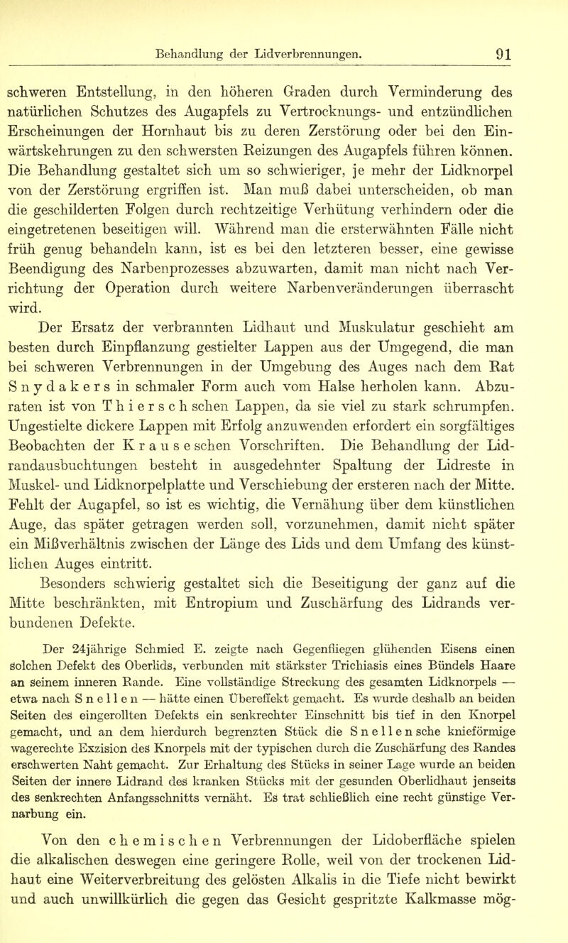 schweren Entstellung, in den höheren Graden durch Verminderung des natürlichen Schutzes des Augapfels zu Vertrocknungs- und entzündlichen Erscheinungen der Hornhaut bis zu deren Zerstörung oder bei den Ein- wärtskehrungen zu den schwersten Reizungen des Augapfels führen können. Die Behandlung gestaltet sich um so schwieriger, je mehr der Lidknorpel von der Zerstörung ergriffen ist. Man muß dabei unterscheiden, ob man die geschilderten Folgen durch rechtzeitige Verhütung verhindern oder die eingetretenen beseitigen will. Während man die ersterwähnten Fälle nicht früh genug behandeln kann, ist es bei den letzteren besser, eine gewisse Beendigung des Narbenprozesses abzuwarten, damit man nicht nach Ver- richtung der Operation durch weitere Narbenveränderungen überrascht wird. Der Ersatz der verbrannten Lidhaut und Muskulatur geschieht am besten durch Einpflanzung gestielter Lappen aus der Umgegend, die man bei schweren Verbrennungen in der Umgebung des Auges nach dem Rat Snydakers in schmaler Form auch vom Halse herholen kann. Abzu- raten ist von Thiersch sehen Lappen, da sie viel zu stark schrumpfen. Ungestielte dickere Lappen mit Erfolg anzuwenden erfordert ein sorgfältiges Beobachten der Krause sehen Vorschriften. Die Behandlung der Lid- randausbuchtungen besteht in ausgedehnter Spaltung der Lidreste in Muskel- und Lidknorpelplatte und Verschiebung der ersteren nach der Mitte. Fehlt der Augapfel, so ist es wichtig, die Vernähung über dem künstlichen Auge, das später getragen werden soll, vorzunehmen, damit nicht später ein Mißverhältnis zwischen der Länge des Lids und dem Umfang des künst- lichen Auges eintritt. Besonders schwierig gestaltet sich die Beseitigung der ganz auf die Mitte beschränkten, mit Entropium und Züschärfung des Lidrands ver- bundenen Defekte. Der 24jährige Schmied E. zeigte nach Gegenfliegen glühenden Eisens einen Solchen Defekt des Oberlids, verbunden mit stärkster Trichiasis eines Bündels Haare an seinem inneren Rande. Eine vollständige Streckung des gesamten Lidknorpels — etwa nach Snellen — hätte einen Übereffekt gemacht. Es wurde deshalb an beiden Seiten des eingerollten Defekts ein senkrechter Einschnitt bis tief in den Knorpel gemacht, und an dem hierdurch begrenzten Stück die Snellen sehe knieförmige wagerechte Exzision des Knorpels mit der typischen durch die Zuschärfung des Randes erschwerten Naht gemacht. Zur Erhaltung des Stücks in seiner Lage wurde an beiden Seiten der innere Lidrand des kranken Stücks mit der gesunden Oberlidhaut jenseits des Senkrechten Anfangsschnitts vernäht. Es trat schließlich eine recht günstige Ver- narbung ein. Von den chemischen Verbrennungen der Lidoberfläche spielen die alkalischen deswegen eine geringere Rolle, weil von der trockenen Lid- haut eine Weiterverbreitung des gelösten Alkalis in die Tiefe nicht bewirkt und auch unwillkürlich die gegen das Gesicht gespritzte Kalkmasse mög-