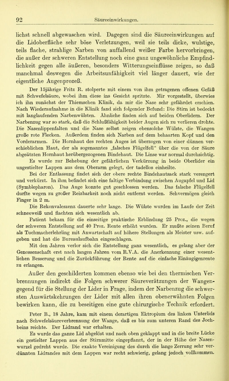 liehst schnell abgewaschen wird. Dagegen sind die Säureeinwirkungen auf die Lidoberfläche sehr böse Verletzungen, weil sie teils dicke, wulstige, teils flache, strahlige Narben von auffallend weißer Farbe hervorbringen, die außer der schweren Entstellung noch eine ganz ungewöhnliche Empfind- lichkeit gegen alle äußeren, besonders Witterungseinflüsse zeigen, so daß manchmal deswegen die Arbeitsunfähigkeit viel länger dauert, wie der eigentliche Augenprozeß. Der 15jährige Fritz R. stolperte mit einem von ihm getragenen offenen Gefäß mit Schwefelsäure, wobei ihm diese ins Gesicht spritzte. Mir vorgestellt, überwies ich ihn zunächst der Thiemschen Klinik, da mir die Nase sehr gefährdet erschien. Nach Wiederaufnahme in die Klinik fand sich folgender Befund: Die Stirn ist bedeckt mit langlaufenden Narbenwülsten. Ähnliche finden sich auf beiden Oberlidern. Der Narbenzug war so stark, daß die Schlußfähigkeit beider Augen sich zu verlieren drohte. Die Nasenlippenfalten und die Nase selbst zeigen ebensolche Wülste, die Wangen große rote Flecken. Außerdem finden sich Narben auf dem behaarten Kopf und den Vorderarmen. Die Hornhaut des rechten Auges ist überzogen von einer dünnen ver- schieblichen Haut, der als sogenanntes „falsches Flügelf eil über die von der Säure abgeätzten Hornhaut herübergezogenen Bindehaut. Die Linse war normal durchsichtig. Es wurde zur Behebung der gefährlichen Verkürzung in beide Oberlider ein ungestielter Lappen aus dem Oberarm gelegt, der tadellos einheilte. Bei der Entlassung findet sich der obere rechte Bindehautsack stark verengert und verkürzt. In ihm befindet sich eine faltige Verbindung zwischen Augapfel und Lid (Symblepharon). Das Auge konnte gut geschlossen werden. Das falsche Flügelfell durfte wegen zu großer Reizbarkeit noch nicht entfernt werden. Sehvermögen gleich Finger in 2 m. Die Rekonvaleszenz dauerte sehr lange. Die Wülste wurden im Laufe der Zeit schneeweiß und flachten sich wesentlich ab. Patient bekam für die einseitige praktische Erblindung 25 Proz., die wegen der schweren Entstellung auf 40 Proz. Rente erhöht wurden. Er mußte seinen Beruf als Tuchmacherlehrling mit Anwartschaft auf höhere Stellungen als Meister usw. auf- geben und hat die Bureaulaufbahn eingeschlagen. Mit den Jahren verlor sich die Entstellung ganz wesentlich, es gelang aber der Genossenschaft erst nach langen Jahren vom R.V.A. die Anerkennung einer wesent- lichen Besserung und die Zurückführung der Rente auf die einfache Einäugigenrente zu erlangen. Außer den geschilderten kommen ebenso wie bei den thermischen Ver- brennungen indirekt die Folgen schwerer Säureverätzungen der Wangen- gegend für die Stellung der Lider in Frage, indem der Narbenzug die schwer- sten Auswärtskehrungen der Lider mit allen ihren obenerwähnten Folgen bewirken kann, die zu beseitigen eine gute chirurgische Technik erfordert. Peter B., 18 Jahre, kam mit einem derartigen Ektropium des linken Unterlids nach Schwefelsäureverbrennung der Wange, daß es bis zum unteren Rand des Joch- beins reichte. Der Lidrand war erhalten. Es wurde das ganze Lid abgelöst und nach oben geklappt und in die breite Lücke ein gestielter Lappen aus der Stirnmitte eingepflanzt, der in der Höhe der Nasen- wurzel gedreht wurde. Die exakte Vereinigung des durch die lange Zerrung sehr ver- dünnten Lidrandes mit dem Lappen war recht schwierig, gelang jedoch vollkommen.