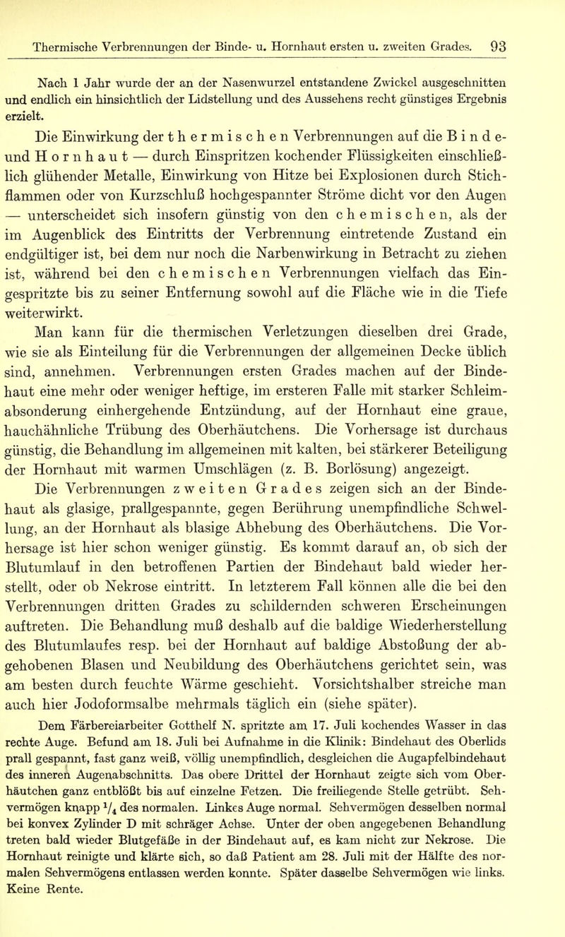 Nach 1 Jahr wurde der an der Nasenwurzel entstandene Zwickel ausgeschnitten und endlich ein hinsichtlich der Lidstellung und des Ausäehens recht günstiges Ergebnis erzielt. Die Einwirkung der thermischen Verbrennungen auf die Binde- und Hornhaut — durch Einspritzen kochender Flüssigkeiten einschließ- lich glühender Metalle, Einwirkung von Hitze bei Explosionen durch Stich- flammen oder von Kurzschluß hochgespannter Ströme dicht vor den Augen — unterscheidet sich insofern günstig von den chemischen, als der im Augenblick des Eintritts der Verbrennung eintretende Zustand ein endgültiger ist, bei dem nur noch die Narbenwirkung in Betracht zu ziehen ist, während bei den chemischen Verbrennungen vielfach das Ein- gespritzte bis zu seiner Entfernung sowohl auf die Fläche wie in die Tiefe weiterwirkt. Man kann für die thermischen Verletzungen dieselben drei Grade, wie sie als Einteilung für die Verbrennungen der allgemeinen Decke üblich sind, annehmen. Verbrennungen ersten Grades machen auf der Binde- haut eine mehr oder weniger heftige, im erst er en Falle mit starker Schleim- absonderung einhergehende Entzündung, auf der Hornhaut eine graue, hauch ähnliche Trübung des Oberhäutchens. Die Vorhersage ist durchaus günstig, die Behandlung im allgemeinen mit kalten, bei stärkerer Beteiligung der Hornhaut mit warmen Umschlägen (z. B. Borlösung) angezeigt. Die Verbrennungen zweiten Grades zeigen sich an der Binde- haut als glasige, prallgespannte, gegen Berührung unempfindliche Schwel- lung, an der Hornhaut als blasige Abhebung des Oberhäutchens. Die Vor- hersage ist hier schon weniger günstig. Es kommt darauf an, ob sich der Blutumlauf in den betroffenen Partien der Bindehaut bald wieder her- stellt, oder ob Nekrose eintritt. In letzterem Fall können alle die bei den Verbrennungen dritten Grades zu schildernden schweren Erscheinungen auftreten. Die Behandlung muß deshalb auf die baldige Wiederherstellung des Blutumlaufes resp. bei der Hornhaut auf baldige Abstoßung der ab- gehobenen Blasen und Neubildung des Oberhäutchens gerichtet sein, was am besten durch feuchte Wärme geschieht. Vorsichtshalber streiche man auch hier Jodoformsalbe mehrmals täglich ein (siehe später). Dem Färbereiarbeiter Gotthelf N. spritzte am 17. Juli kochendes Wasser in das rechte Auge. Befund am 18. Juli bei Aufnahme in die Klinik: Bindehaut des Oberlids prall gespannt, fast ganz weiß, völlig unempfindlich, desgleichen die Augapfelbindehaut des inneren Augenabschnitts. Das obere Drittel der Hornhaut zeigte sich vom Ober- häutchen ganz entblößt bis auf einzelne Fetzen. Die freiliegende Stelle getrübt. Seh- vermögen knapp 1/i des normalen. Linkes Auge normal. Sehvermögen desselben normal bei konvex Zylinder D mit schräger Achse. Unter der oben angegebenen Behandlung treten bald wieder Blutgefäße in der Bindehaut auf, es kam nicht zur Nekrose. Die Hornhaut reinigte und klärte sich, so daß Patient am 28. Juli mit der Hälfte des nor- malen Sehvermögens entlassen werden konnte. Später dasselbe Sehvermögen wie links. Keine Rente.