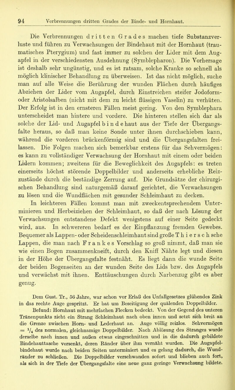 Die Verbrennungen dritten Grades machen tiefe Substanzver- luste und führen zu Verwachsungen der Bindehaut mit der Hornhaut (trau- matisches Pterygium) und fast immer zu solchen der Lider mit dem Aug- apfel in der verschiedensten Ausdehnung (Symblepharon). Die Vorhersage ist deshalb sehr ungünstig, und es ist ratsam, solche Kranke so schnell als möglich klinischer Behandlung zu überweisen. Ist das nicht möglich, suche man auf alle Weise die Berührung der wunden Flächen durch häufiges Abziehen der Lider vom Augapfel, durch Einstreichen steifer Jodoform- oder Aristolsalben (nicht mit dem zu leicht flüssigen Vaselin) zu verhüten. Der Erfolg ist in den ernsteren Fällen meist gering. Von den Symblephara unterscheidet man hintere und vordere. Die hinteren stellen sich dar als solche der Lid- und Augapfel binde haut aus der Tiefe der Übergangs- falte heraus, so daß man keine Sonde unter ihnen durchschieben kann, während die vorderen brückenförmig sind und die Übergangsfalten frei- lassen. Die Folgen machen sich bemerkbar erstens für das Sehvermögen: es kann zu vollständiger Verwachsung der Hornhaut mit einem oder beiden Lidern kommen; zweitens für die Beweglichkeit des Augapfels: es treten einerseits höchst störende Doppelbilder und anderseits erhebliche Reiz- zustände durch die beständige Zerrung auf. Die Grundsätze der chirurgi- schen Behandlung sind naturgemäß darauf gerichtet, die Verwachsungen zu lösen und die Wundflächen mit gesunder Schleimhaut zu decken. In leichteren Fällen kommt man mit zweckentsprechendem Unter- minieren und Herbeiziehen der Schleimhaut, so daß der nach Lösung der Verwachsungen entstandene Defekt wenigstens auf einer Seite gedeckt wird, aus. In schwereren bedarf es der Einpflanzung fremden Gewebes. Bequemer als Lappen- oder Scheidenschleimhaut sind große Thiersch sehe Lappen, die man nach Frankes Vorschlag so groß nimmt, daß man sie wie einen Bogen zusammenkneift, durch den Kniff Nähte legt und diesen in der Höhe der Übergangsfalte festnäht. Es liegt dann die wunde Seite der beiden Bogenseiten an der wunden Seite des Lids bzw. des Augapfels und verwächst mit ihnen. Enttäuschungen durch Narbenzug gibt es aber genug. Dem Gust. Tr., 56 Jahre, war schon vor Erlaß des Unfallgesetzes glühendes Zink in das rechte Auge gespritzt. Er bat um Beseitigung der quälenden Doppelbilder. Befund: Hornhaut mit mehrfachen Flecken bedeckt. Von der Gegend des unteren Tränenpunkts zieht ein Strang Schleimhaut nach oben innen und setzt sich breit an die Grenze zwischen Horn- und Lederhaut an. Auge völlig reizlos. Sehvermögen = V4 des normalen, gleichnamige Doppelbilder. Nach Ablösung des Stranges wurde derselbe nach innen und außen etwas eingeschnitten und in die dadurch gebildete Bindehauttasche versenkt, deren Ränder über ihm vernäht wurden. Die Augapfel- bindehaut wurde nach beiden Seiten unterminiert und es gelang dadurch, die Wund- ränder zu schließen. Die Doppelbilder verschwanden sofort und blieben auch fort, als sich in der Tiefe der Übergangsfalte eine neue ganz geringe Verwachsung bildete.