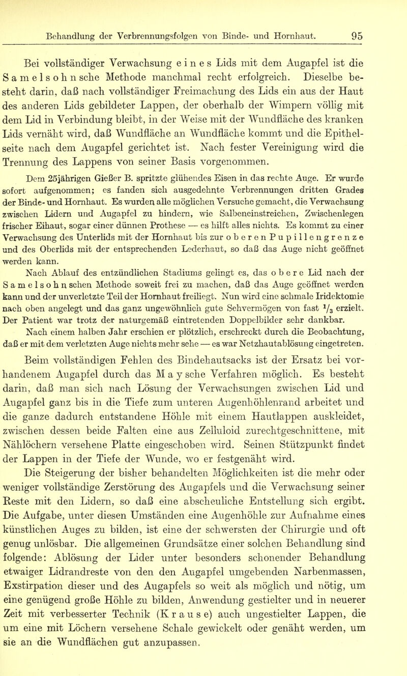 Bei vollständiger Verwachsung eines Lids mit dem Augapfel ist die S a m e 1 s o h n sehe Methode manchmal recht erfolgreich. Dieselbe be- steht darin, daß nach vollständiger Freimachung des Lids ein aus der Haut des anderen Lids gebildeter Lappen, der oberhalb der Wimpern völlig mit dem Lid in Verbindung bleibt, in der Weise mit der Wundfläche des kranken Lids vernäht wird, daß Wundfläche an Wundfläche kommt und die Epithel- seite nach dem Augapfel gerichtet ist. Nach fester Vereinigung wird die Trennung des Lappens von seiner Basis vorgenommen. Dem 25jährigen Gießer B. spritzte glühendes Eisen in das rechte Auge. Er wurde sofort aufgenommen; es fanden sich ausgedehnte Verbrennungen dritten Grades der Binde- und Hornhaut. Es wurden alle möglichen Versuche gemacht , die Verwachsung zwischen Lidern und Augapfel zu hindern, wie Salbeneinstreichen, Zwischenlegen frischer Eihaut, sogar einer dünnen Prothese — es hilft alles nichts. Es kommt zu einer Verwachsung des Unterlids mit der Hornhaut bis zur oberen Pupillengrenze und des Oberlids mit der entsprechenden Lederhaut, so daß das Auge nicht geöffnet werden kann. Nach Ablauf des entzündlichen Stadiums gelingt es, das obere Lid nach der Samelsohn sehen Methode soweit frei zu machen, daß das Auge geöffnet werden kann und der unverletzte Teil der Hornhaut freiliegt. Nun wird eine schmale Iridektomie nach oben angelegt und das ganz ungewöhnlich gute Sehvermögen von fast 1/3 erzielt. Der Patient war trotz der naturgemäß eintretenden Doppelbilder sehr dankbar. Nach einem halben Jahr erschien er plötzlich, erschreckt durch die Beobachtung, daß er mit dem verletzten Auge nichts mehr sehe — es war Netzhautablösung eingetreten. Beim vollständigen Fehlen des Bindehautsacks ist der Ersatz bei vor- handenem Augapfel durch das M a y sehe Verfahren möglich. Es besteht darin, daß man sich nach Lösung der Verwachsungen zwischen Lid und Augapfel ganz bis in die Tiefe zum unteren Augenhöhlenrand arbeitet und die ganze dadurch entstandene Höhle mit einem Haut läppen auskleidet, zwischen dessen beide Falten eine aus Zelluloid surechtgeschnittene, mit Nählöchern versehene Platte eingeschoben wird. Seinen Stützpunkt findet der Lappen in der Tiefe der Wunde, wo er festgenäht wird. Die Steigerung der bisher behandelten Möglichkeiten ist die mehr oder weniger vollständige Zerstörung des Augapfels und die Verwachsung seiner Reste mit den Lidern, so daß eine abscheuliche Entstellung sich ergibt. Die Aufgabe, unter diesen Umständen eine Augenhöhle zur Aufnahme eines künstlichen Auges zu bilden, ist eine der schwersten der Chirurgie und oft genug unlösbar. Die allgemeinen Grundsätze einer solchen Behandlung sind folgende: Ablösung der Lider unter besonders schonender Behandlung etwaiger Lidrandreste von den den Augapfel umgebenden Narbenmassen, Exstirpation dieser und des Augapfels so weit als möglich und nötig, um eine genügend große Höhle zu bilden, Anwendung gestielter und in neuerer Zeit mit verbesserter Technik (Krause) auch ungestielter Lappen, die um eine mit Löchern versehene Schale gewickelt oder genäht werden, um sie an die Wundflächen gut anzupassen.