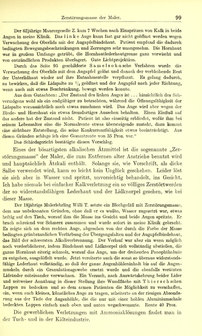 Der 62jährige Maurergeselle Z. kam 7 Wochen nach Einspritzen von Kalk in beide Augen in meine Klinik. Das linke Auge kann fast gar nicht geöffnet werden wegen Verwachsung des Oberlids mit der Augapfelbindehaut. Patient empfand die dadurch bedingten Bewegungsbeschränkungen und Zerrungen sehr unangenehm. Die Hornhaut war in großem Umfange getrübt, die Hornhautlederhautgrenze ganz verwischt und von entzündlichen Produkten überlagert. Gute Lichtprojektion. Durch das Seite 95 geschilderte Samelsohn sehe Verfahren wurde die Verwachsung des Oberlids mit dem Augapfel gelöst und danach der verbleibende Rest der Unterlidhaut wieder auf ihre Entnahmestelle verpflanzt. Es gelang dadurch, zu bewirken, daß die Lidspalte zu 2/3 geöffnet und der Augapfel nach jeder Richtung, wenn auch mit etwas Beschränkung, bewegt werden konnte. Aus dem Gutachten: „Der Zustand des linken Auges ist . . . hinsichtlich des Seh- vermögens wohl als ein endgültiger zu betrachten, während die Öffnungsfähigkeit der Lidspalte voraussichtlich noch etwas zunehmen wird. Das Auge wird aber wegen der Binde- und Hornhaut ein etwas fremdartiges Aussehen behalten. Einen Einfluß auf das andere hat der Zustand nicht. Patient ist also einseitig erblindet, wofür ihm bei seinem Lebensalter eine die Normalrente etwas übersteigende zusteht, dazu kommt eine sichtbare Entstellung, die seine Konkurrenzfähigkeit etwas beeinträchtigt. Aus diesen Gründen schlage ich eine Gesamtrente von 35 Proz. vor. Das Schiedsgericht bestätigte diesen Vorschlag. Eines der bösartigsten alkalischen Ätzmittel ist die sogenannte „Zer- störungsmasse der Maler, die zum Entfernen alter Anstriche benutzt wird und hauptsächlich Ätzkali enthält. Solange sie, wie Vorschrift, als dicke Salbe verwendet wird, kann so leicht kein Unglück geschehen. Leider löst sie sich aber in Wasser und spritzt, unvorsichtig behandelt, ins Gesicht. Ich habe niemals bei einfacher Kalkverletzung ein so völliges Zerstörtwerden der so widerstandsfähigen Lederhaut und der Lidknorpel gesehen, wie bei dieser Masse. Der 18jährige Malerlehrling Willi T. setzte ein Blechgefäß mit Zerstörungsmassc, dem aus unbekannten Gründen, ohne daß er es wußte, Wasser zugesetzt war, etwas heftig auf den Tisch, worauf ihm die Masse ins Gesicht und beide Augen spritzte. Er brach schreiend vor Schmerz zusammen und wurde sofort in meine Klinik gebracht. Es zeigte sich an dem rechten Auge, abgesehen von der durch die Farbe der Masse bedingten grünbräunlichen Verfärbung der Übergangsfalten und der Augapfelbindehaut, das Bild der schwersten Alkaliverbrennung. Der Verlauf war aber ein wenn möglich noch verderblicherer, indem Bindehaut und Lidknorpel eich vollständig abstießen, die ganze Hornhaut eiterig schmolz, worauf das Auge, um der drohendea Panophthalmie zu entgehen, ausgelöffelt wurde. Jetzt vereiterte auch die sonst so überaus widerstands- fähige Lederhaut vollständig, so daß der ganze Augenhöhleninhalt bis auf die Augen- muskeln durch ein Granulationsgewebe ersetzt wurde und die ebenfalls verätzten Lidränder miteinander verwuchsen. Ein Versuch, nach Auswärtskehrung beider Lider und zeitweiser Annähung in dieser Stellung ihre Wundfläche mit Thiersch sehen Lappen zu bedecken und so dem armen Patienten die Möglichkeit zu verschaffen, ein, wenn auch kleines, künstliches Auge zu tragen, scheiterte an der riesigen Absonde- rung aus der Tiefe der Augenhöhle, die die nur mit einer hohlen Aluminiumschale bedeckten Lappen einfach nach oben und unten wegschwemmte. Rente 40 Proz. Die gewerblichen Verletzungen mit Ammoniaklösungen findet man in der Tuch- und in der Kälteindustrie.