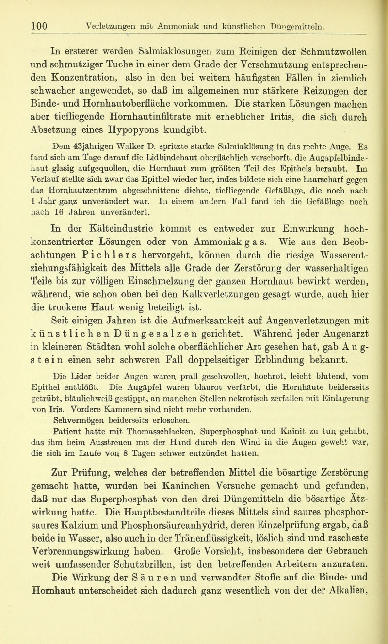 In ersterer werden Salmiaklösungen zum Reinigen der Schmutzwollen und schmutziger Tuche in einer dem Grade der Verschmutzung entsprechen- den Konzentration, also in den bei weitem häufigsten Fällen in ziemlich schwacher angewendet, so daß im allgemeinen nur stärkere Reizungen der Binde- und Hornhautoberfläche vorkommen. Die starken Lösungen machen aber tiefliegende Hornhautinfiltrate mit erheblicher Iritis, die sich durch Absetzung eines Hypopyons kundgibt. Dem 43jährigen Walker D. spritzte starke Salmiaklösung in das rechte Auge. Es fand sich am Tage darauf die Lidbindehaut oberflächlich verschorft, die Augapfelbinde- haut glasig aufgequollen, die Hornhaut zum größten Teil des Epithels beraubt. Im Verlauf stellte sich zwar das Epithel wieder her, indes bildete sich eine haarscharf gegen das Hornhautzentrum abgeschnittene dichte, tiefliegende Gefäßlage, die noch nach 1 Jahr ganz unverändert war. In einem andern Fall fand ich die Gefäßlage noch nach 16 Jahren unverändert. In der Kälteindustrie kommt es entweder zur Einwirkung hoch- konzentrierter Lösungen oder von Ammoniak gas. Wie aus den Beob- achtungen Pichlers hervorgeht, können durch die riesige Wasserent- ziehungsfähigkeit des Mittels alle Grade der Zerstörung der wasserhaltigen Teile bis zur völligen Einschmelzung der ganzen Hornhaut bewirkt werden, während, wie schon oben bei den Kalkverletzungen gesagt wurde, auch hier die trockene Haut wenig beteiligt ist. Seit einigen Jahren ist die Aufmerksamkeit auf Augenverletzungen mit künstlichen Düngesalzen gerichtet. Während jeder Augenarzt in kleineren Städten wohl solche oberflächlicher Art gesehen hat, gab Aug- stein einen sehr schweren Fall doppelseitiger Erblindung bekannt. Die Lider beider Augen waren prall geschwollen, hochrot, leicht blutend, vom Epithel entblößt. Die Augäpfel waren blaurot verfärbt, die Hornhäute beiderseits getrübt, bläulichweiß gestippt, an manchen Stellen nekrotisch zerfallen mit Einlagerung von Iris. Vordere Kammern sind nicht mehr vorhanden. Sehvermögen beiderseits erloschen. Patient hatte mit Thomasschlacken, Superphosphat und Kainit zu tun gehabt, das ihm beim Ausstreuen mit der Hand durch den Wind in die Augen geweht war, die sich im Laufe von 8 Tagen schwer entzündet hatten. Zur Prüfung, welches der betreffenden Mittel die bösartige Zerstörung gemacht hatte, wurden bei Kaninchen Versuche gemacht und gefunden, daß nur das Superphosphat von den drei Düngemitteln die bösartige Ätz- wirkung hatte. Die Hauptbestandteile dieses Mittels sind saures phosphor- saures Kalzium und Phosphorsäureanhydrid, deren Einzelprüfung ergab, daß beide in Wasser, also auch in der Tränenflüssigkeit, löslich sind und rascheste Verbrennungswirkung haben. Große Vorsicht, insbesondere der Gebrauch weit umfassender Schutzbrillen, ist den betreffenden Arbeitern anzuraten. Die Wirkung der Säuren und verwandter Stoffe auf die Binde- und Hornhaut unterscheidet sich dadurch ganz wesentlich von der der Alkalien,