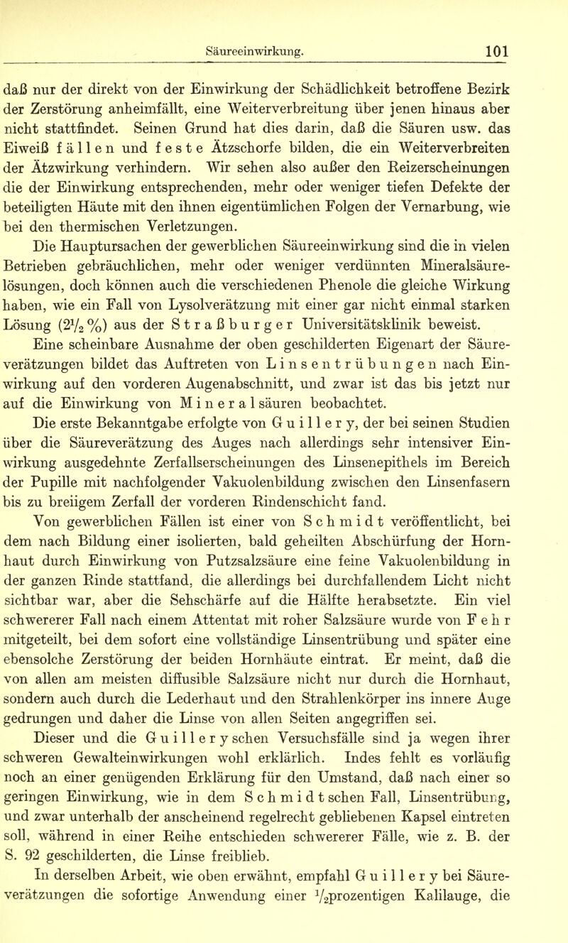 daß nur der direkt von der Einwirkung der Schädlichkeit betroffene Bezirk der Zerstörung anheimfällt, eine Weiterverbreitung über jenen hinaus aber nicht stattfindet. Seinen Grund hat dies darin, daß die Säuren usw. das Eiweiß fällen und feste Ätzschorfe bilden, die ein Weiterverbreiten der Ätzwirkung verhindern. Wir sehen also außer den Reizerscheinungen die der Einwirkung entsprechenden, mehr oder weniger tiefen Defekte der beteiligten Häute mit den ihnen eigentümlichen Folgen der Vernarbung, wie bei den thermischen Verletzungen. Die Hauptursachen der gewerblichen Säureeinwirkung sind die in vielen Betrieben gebräuchlichen, mehr oder weniger verdünnten Mineralsäure- lösungen, doch können auch die verschiedenen Phenole die gleiche Wirkung haben, wie ein Fall von Lysolverätzung mit einer gar nicht einmal starken Lösung (2V2%) aus der Straßburger Universitätsklinik beweist. Eine scheinbare Ausnahme der oben geschilderten Eigenart der Säure- verätzungen bildet das Auftreten von Linsentrübungen nach Ein- wirkung auf den vorderen Augenabschnitt, und zwar ist das bis jetzt nur auf die Einwirkung von Mineral säuren beobachtet. Die erste Bekanntgabe erfolgte von Guillery, der bei seinen Studien über die Säureverätzung des Auges nach allerdings sehr intensiver Ein- wirkung ausgedehnte Zerfallserscheinungen des Linsenepithels im Bereich der Pupille mit nachfolgender Vakuolenbildung zwischen den Linsenfasern bis zu breiigem Zerfall der vorderen Rindenschicht fand. Von gewerbüchen Fällen ist einer von Schmidt veröffentlicht, bei dem nach Bildung einer isolierten, bald geheilten Abschürfung der Horn- haut durch Einwirkung von Putzsalzsäure eine feine Vakuolenbildung in der ganzen Rinde stattfand, die allerdings bei durchfallendem Licht nicht sichtbar war, aber die Sehschärfe auf die Hälfte herabsetzte. Ein viel schwererer Fall nach einem Attentat mit roher Salzsäure wurde von F e h r mitgeteilt, bei dem sofort eine vollständige Linsentrübung und später eine ebensolche Zerstörung der beiden Hornhäute eintrat. Er meint, daß die von allen am meisten diffusible Salzsäure nicht nur durch die Hornhaut, sondern auch durch die Lederhaut und den Strahlenkörper ins innere Auge gedrungen und daher die Linse von allen Seiten angegriffen sei. Dieser und die Guillery sehen Versuchsfälle sind ja wegen ihrer schweren Gewalteinwirkungen wohl erklärlich. Indes fehlt es vorläufig noch an einer genügenden Erklärung für den Umstand, daß nach einer so geringen Einwirkung, wie in dem Schmidt sehen Fall, Linsentrübung, und zwar unterhalb der anscheinend regelrecht gebliebenen Kapsel eintreten soll, während in einer Reihe entschieden schwererer Fälle, wie z. B. der S. 92 geschilderten, die Linse freiblieb. In derselben Arbeit, wie oben erwähnt, empfahl Guillery bei Säure- verätzungen die sofortige Anwendung einer V2Pr°zentigen Kalilauge, die