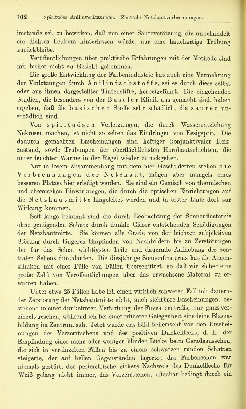 imstande sei, zu bewirken, daß von einer Säureverätzung, die unbehandelt ein dichtes Leukom hinterlassen würde, nur eine hauchartige Trübung zurückbleibe. Veröffentlichungen über praktische Erfahrungen mit der Methode sind mir bisher nicht zu Gesicht gekommen. Die große Entwicklung der Farbenindustrie hat auch eine Vermehrung der Verletzungen durch Anilinfarbstoffe, sei es durch diese selbst oder aus ihnen dargestellter Tintenstifte, herbeigeführt. Die eingehenden Studien, die besonders von der Baseler Klinik aus gemacht sind, haben ergeben, daß die basischen Stoffe sehr schädlich, die sauren un- schädlich sind. Von Spirituosen Verletzungen, die durch Wasserentziehung Nekrosen machen, ist nicht so selten das Eindringen von Essigsprit. Die dadurch gemachten Erscheinungen sind heftiger konjunktivaler Reiz- zustand, sowie Trübungen der oberflächlichsten Hornhautschichten, die unter feuchter Wärme in der Regel wieder zurückgehen. Nur in losem Zusammenhang mit dem hier Geschilderten stehen die Verbrennungen der Netzhaut, mögen aber mangels eines besseren Platzes hier erledigt werden. Sie sind ein Gemisch von thermischen und chemischen Einwirkungen, die durch die optischen Einrichtungen auf die Netzhautmitte hingeleitet werden und in erster Linie dort zur Wirkung kommen. Seit lange bekannt sind die durch Beobachtung der Sonnenfinsternis ohne genügenden Schutz durch dunkle Gläser entstehenden Schädigungen der Netzhautmitte. Sie können alle Grade von der leichten subjektiven Störung durch längeres Empfinden von Nachbildern bis zu Zerstörungen der für das Sehen wichtigsten Teile und dauernde Aufhebung des zen- tralen Sehens durchlaufen. Die diesjährige Sonnenfinsternis hat die Augen- kliniken mit einer Fülle von Fällen überschüttet, so daß wir sicher eine große Zahl von Veröffentlichungen über das erwachsene Material zu er- warten haben. Unter etwa 25 Fällen habe ich einen wirklich schweren Fall mit dauern- der Zerstörung der Netzhautmitte nicht, auch sichtbare Erscheinungen, be- stehend in einer dunkelroten Verfärbung der Fovea centralis, nur ganz ver- einzelt gesehen, während ich bei einer früheren Gelegenheit eine feine Blasen- bildung im Zentrum sah. Jetzt wurde das Bild beherrscht von den Erschei- nungen des Verzerrtsehens und des positiven Dunkelflecks, d. h. der Empfindung einer mehr oder weniger blinden Lücke beim Geradeaussehen, die sich in vereinzelten Fällen bis zu einem schwarzen runden Schatten steigerte, der auf hellen Gegenständen lagerte; das Farbensehen war niemals gestört, der perimetrische sichere Nachweis des Dunkelflecks für Weiß gelang nicht immer, das Verzerrtsehen, offenbar bedingt durch ein