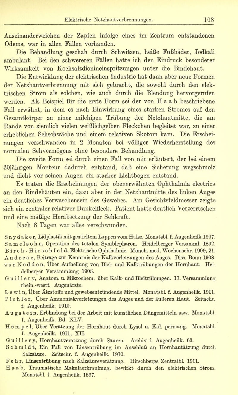 Auseinanderweichen der Zapfen infolge eines im Zentrum entstandenen Ödems, war in allen Fällen vorhanden. Die Behandlung geschah durch Schwitzen, heiße Fußbäder, Jodkali ambulant. Bei den schwereren Fällen hatte ich den Eindruck besonderer Wirksamkeit von Kochsalzdionineinspritzungen unter die Bindehaut. Die Entwicklung der elektrischen Industrie hat dann aber neue Formen der Netzhaut Verbrennung mit sich gebracht, die sowohl durch den elek- trischen Strom als solchen, wie auch durch die Blendung hervorgerufen werden. Als Beispiel für die erste Form sei der von Haab beschriebene Fall erwähnt, in dem es nach Einwirkung eines starken Stromes auf den Gesamtkörper zu einer milchigen Trübung der Netzhautmitte, die am Kande von ziemlich vielen weißlichgelben Fleckchen begleitet war, zu einer erheblichen Sehschwäche und einem relativen Skotom kam. Die Erschei- nungen verschwanden in 2 Monaten bei völliger Wiederherstellung des normalen Sehvermögens ohne besondere Behandlung. Die zweite Form sei durch einen Fall von mir erläutert, der bei einem 30jährigen Monteur dadurch entstand, daß eine Sicherung wegschmolz und dicht vor seinen Augen ein starker Lichtbogen entstand. Es traten die Erscheinungen der obenerwähnten Ophthalmia electrica an den Bindehäuten ein, dazu aber in der Netzhautmitte des Unken Auges ein deutliches Verwaschensein des Gewebes. Am Gesichtsfeldmesser zeigte sich ein zentraler relativer Dunkelfleck. Patient hatte deutlich Verzerrtsehen und eine mäßige Herabsetzung der Sehkraft. Nach 8 Tagen war alles verschwunden. Snydaker, Lidplastik mit gestieltem Lappen vom Halse. Monatsbl. f. Augenheilk. 1907. Samelsohn, Operation des totalen Symblepharon. Heidelberger Versamml. 1892. Birch-Hirschfeld, Elektrische Ophthalmie. Münch, med. Wochenschr. 1909, 21. A n d r e a e, Beiträge zur Kenntnis der Kalkverletzungen des Auges. Diss. Bonn 1908. zur Nedden, Über Aufhellung von Blei- und Kalktrübungen der Hornhaut. Hei- delberger Versammlung 1905. G u i 11 e r y, Anatom, u. Mikrochem. über Kalk- und Bleitrübungen. 17. Versammlung rhein.-westf. Augenärzte. L e w i n, Über Ätzstoffe und gewebsentzündende Mittel. Monatsbl. f. Augenheilk. 1911. P i c h 1 e r, Über Ammoniakverletzungen des Auges und der äußeren Haut. Zeitschr. f. Augenheilk. 1910. Augstein, Erblindung bei der Arbeit mit künstlichen Düngemitteln usw. Monatsbl f. Augenheilk. Bd. XLV. Herapel, Über Verätzung der Hornhaut durch Lysol u. Kai. permang. Monatsbl, f. Augenheilk. 1911, XII. Guillery, Hornhautverätzung durch Säuren. Archiv f. Augenheilk. 63. Schmidt, Ein Fall von Linsentrübung im Anschluß an Hornhautätzung durch Salzsäure. Zeitschr. f. Augenheilk. 1910. F e h r, Linsentrübung nach Salzsäureverätzung. Hirschbergs Zentralbl. 1911. Haab, Traumatische Makulaerkrankung, bewirkt durch den elektrischen Strom. Monatsbl. f. Augenheilk. 1897.