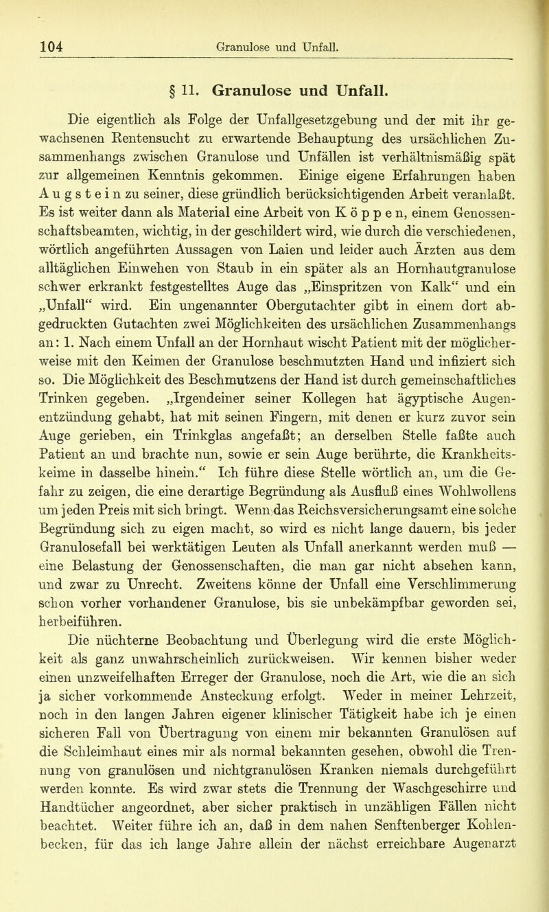 § 11. Granulöse und Unfall. Die eigentlich als Folge der Unfallgesetzgebung und der mit ihr ge- wachsenen Kentensucht zu erwartende Behauptung des ursächlichen Zu- sammenhangs zwischen Granulöse und Unfällen ist verhältnismäßig spät zur allgemeinen Kenntnis gekommen. Einige eigene Erfahrungen haben Augstein zu seiner, diese gründlich berücksichtigenden Arbeit veranlaßt. Es ist weiter dann als Material eine Arbeit von Koppen, einem Genossen- schaftsbeamten, wichtig, in der geschildert wird, wie durch die verschiedenen, wörtlich angeführten Aussagen von Laien und leider auch Ärzten aus dem alltäglichen Einwehen von Staub in ein später als an Hornhautgranulose schwer erkrankt festgestelltes Auge das „Einspritzen von Kalk und ein „Unfall wird. Ein ungenannter Obergutachter gibt in einem dort ab- gedruckten Gutachten zwei Möglichkeiten des ursächlichen Zusammenhangs an: 1. Nach einem Unfall an der Hornhaut wischt Patient mit der möglicher- weise mit den Keimen der Granulöse beschmutzten Hand und infiziert sich so. Die Möglichkeit des Beschmutzens der Hand ist durch gemeinschaftliches Trinken gegeben. „Irgendeiner seiner Kollegen hat ägyptische Augen- entzündung gehabt, hat mit seinen Fingern, mit denen er kurz zuvor sein Auge gerieben, ein Trinkglas angefaßt; an derselben Stelle faßte auch Patient an und brachte nun, sowie er sein Auge berührte, die Krankheits- keime in dasselbe hinein. Ich führe diese Stelle wörtlich an, um die Ge- fahr zu zeigen, die eine derartige Begründung als Ausfluß eines Wohlwollens um jeden Preis mit sich bringt. Wenn das Reichsversicherungsamt eine solche Begründung sich zu eigen macht, so wird es nicht lange dauern, bis jeder Granulosefall bei werktätigen Leuten als Unfall anerkannt werden muß — eine Belastung der Genossenschaften, die man gar nicht absehen kann, und zwar zu Unrecht. Zweitens könne der Unfall eine Verschlimmerung schon vorher vorhandener Granulöse, bis sie unbekämpfbar geworden sei, herbeiführen. Die nüchterne Beobachtung und Überlegung wird die erste Möglich- keit als ganz unwahrscheinlich zurückweisen. Wir kennen bisher weder einen unzweifelhaften Erreger der Granulöse, noch die Art, wie die an sich ja sicher vorkommende Ansteckung erfolgt. Weder in meiner Lehrzeit, noch in den langen Jahren eigener klinischer Tätigkeit habe ich je einen sicheren Fall von Übertragung von einem mir bekannten Granulösen auf die Schleimhaut eines mir als normal bekannten gesehen, obwohl die Tren- nung von granulösen und nichtgranulösen Kranken niemals durchgeführt werden konnte. Es wird zwar stets die Trennung der Waschgeschirre und Handtücher angeordnet, aber sicher praktisch in unzähligen Fällen nicht beachtet. Weiter führe ich an, daß in dem nahen Senftenberger Kohlen- becken, für das ich lange Jahre allein der nächst erreichbare Augenarzt