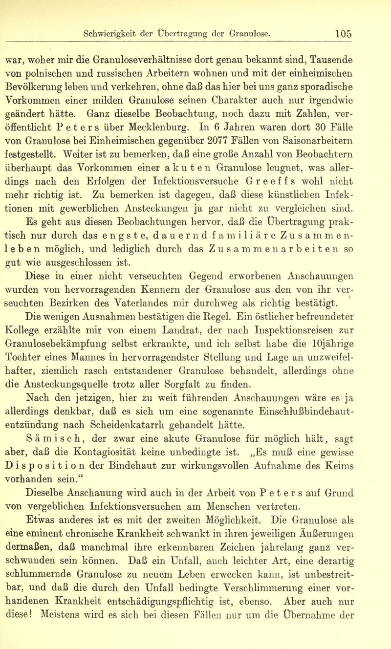 war, woher mir die Granuloseverhältnisse dort genau bekannt sind, Tausende von polnischen und russischen Arbeitern wohnen und mit der einheimischen Bevölkerung leben und verkehren, ohne daß das hier bei uns ganz sporadische Vorkommen einer milden Granulöse seinen Charakter auch nur irgendwie geändert hätte. Ganz dieselbe Beobachtung, noch dazu mit Zahlen, ver- öffentlicht Peters über Mecklenburg. In 6 Jahren waren dort 30 Fälle von Granulöse bei Einheimischen gegenüber 2077 Fällen von Saisonarbeitern festgestellt. Weiter ist zu bemerken, daß eine große Anzahl von Beobachtern überhaupt das Vorkommen einer akuten Granulöse leugnet, was aller- dings nach den Erfolgen der Infektions versuche G r e e f f s wohl nicht mehr richtig ist. Zu bemerken ist dagegen, daß diese künstlichen Infek- tionen mit gewerblichen Ansteckungen ja gar nicht zu vergleichen sind. Es geht aus diesen Beobachtungen hervor, daß die Übertragung prak- tisch nur durch das engste, dauernd familiäre Zusammen- leben möglich, und lediglich durch das Zusammenarbeiten so gut wie ausgeschlossen ist. Diese in einer nicht verseuchten Gegend erworbenen Anschauungen wurden von hervorragenden Kennern der Granulöse aus den von ihr ver- seuchten Bezirken des Vaterlandes mir durchweg als richtig bestätigt. Die wenigen Ausnahmen bestätigen die Eegel. Ein östlicher befreundeter Kollege erzählte mir von einem Landrat, der nach Inspektionsreisen zur Granulosebekämpfung selbst erkrankte, und ich selbst habe die 10jährige Tochter eines Mannes in hervorragendster Stellung und Lage an unzweifel- hafter, ziemlich rasch entstandener Granulöse behandelt, allerdings ohne die Ansteckungsquelle trotz aller Sorgfalt zu finden. Nach den jetzigen, hier zu weit führenden Anschauungen wäre es ja allerdings denkbar, daß es sich um eine sogenannte Einschlußbindehaut- entzündung nach Scheidenkatarrh gehandelt hätte. S ä m i s c h, der zwar eine akute Granulöse für möglich hält, sagt aber, daß die Kontagiosität keine unbedingte ist. „Es muß eine gewisse Disposition der Bindehaut zur wirkungsvollen Aufnahme des Keims vorhanden sein. Dieselbe Anschauung wird auch in der Arbeit von Peters auf Grund von vergeblichen Infektionsversuchen am Menschen vertreten. Etwas anderes ist es mit der zweiten Möglichkeit. Die Granulöse als eine eminent chronische Krankheit schwankt in ihren jeweiligen Äußerungen dermaßen, daß manchmal ihre erkennbaren Zeichen jahrelang ganz ver- schwunden sein können. Daß ein Unfall, auch leichter Art, eine derartig schlummernde Granulöse zu neuem Leben erwecken kann, ist unbestreit- bar, und daß die durch den Unfall bedingte Verschlimmerung einer vor- handenen Krankheit entschädigungspflichtig ist, ebenso. Aber auch nur diese! Meistens wird es sich bei diesen Fällen nur um die Übernahme der