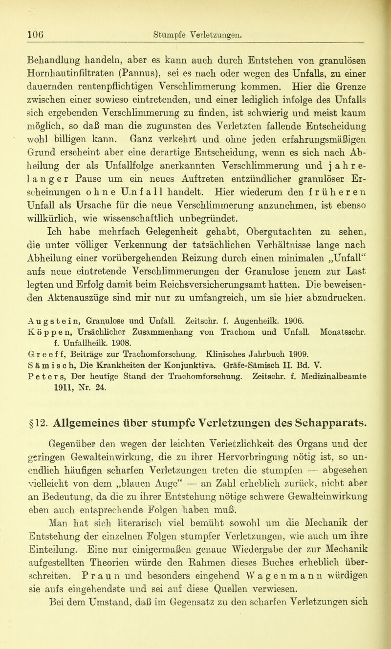 Behandlung handeln, aber es kann auch durch Entstehen von granulösen Hornhautinfiltraten (Pannus), sei es nach oder wegen des Unfalls, zu einer dauernden rentenpflichtigen Verschlimmerung kommen. Hier die Grenze zwischen einer sowieso eintretenden, und einer lediglich infolge des Unfalls sich ergebenden Verschlimmerung zu finden, ist schwierig und meist kaum möglich, so daß man die zugunsten des Verletzten fallende Entscheidung wohl billigen kann. Ganz verkehrt und ohne jeden erfahrungsmäßigen Grund erscheint aber eine derartige Entscheidung, wenn es sich nach Ab- heilung der als Unfallfolge anerkannten Verschlimmerung und j a h r e- langer Pause um ein neues Auftreten entzündlicher granulöser Er- scheinungen ohne U.n fall handelt. Hier wiederum den früheren Unfall als Ursache für die neue Verschlimmerung anzunehmen, ist ebenso willkürlich, wie wissenschaftlich unbegründet. Ich habe mehrfach Gelegenheit gehabt, Obergutachten zu sehen, die unter völliger Verkennung der tatsächlichen Verhältnisse lange nach Abheilung einer vorübergehenden Reizung durch einen minimalen „Unfall aufs neue eintretende Verschlimmerungen der Granulöse jenem zur Last legten und Erfolg damit beim Reichsversicherungsamt hatten. Die beweisen- den Aktenauszüge sind mir nur zu umfangreich, um sie hier abzudrucken. A u g s t e i n, Granulöse und Unfall. Zeitschr. f. Augenheilk. 1906. Koppen, Ursächlicher Zusammenhang von Trachom und Unfall. Monatsschr. f. UnfaUheük. 1908. G r e e f f, Beiträge zur Trachomforschung. Klinisches Jahrbuch 1909. S ä m i s c h, Die Krankheiten der Konjunktiva. Gräfe-Sämisch II. Bd. V. Peters, Der heutige Stand der Trachomforschung. Zeitschr. f. Medizinalbeamte 1911, Nr. 24. § 12. Allgemeines über stumpfe Verletzungen des Sehapparats. Gegenüber den wegen der leichten Yerietziichkeit des Organs und der geringen Gewalteinwirkung, die zu ihrer Hervorbringung nötig ist, so un- endlich häufigen scharfen Verletzungen treten die stumpfen — abgesehen vielleicht von dem „blauen Auge — an Zahl erheblich zurück, nicht aber an Bedeutung, da die zu ihrer Entstehung nötige schwere Gewalteinwirkung eben auch entsprechende Folgen haben muß. Man hat sich literarisch viel bemüht sowohl um die Mechanik der Entstehung der einzelnen Folgen stumpfer Verletzungen, wie auch um ihre Einteilung. Eine nur einigermaßen genaue Wiedergabe der zur Mechanik aufgestellten Theorien würde den Kähmen dieses Buches erheblich über- schreiten. Praun und besonders eingehend Wagenmann würdigen sie aufs eingehendste und sei auf diese Quellen verwiesen. Bei dem Umstand, daß im Gegensatz zu den scharfen Verletzungen sich