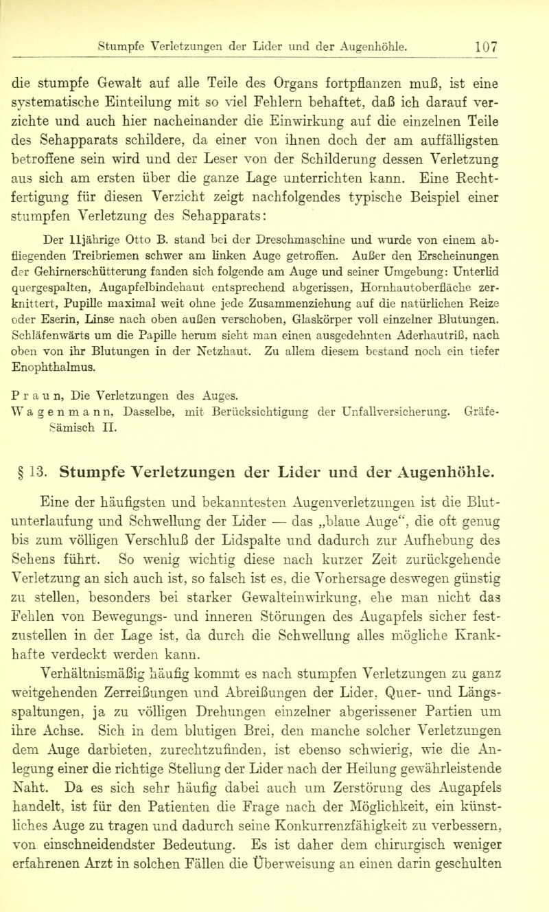 die stumpfe Gewalt auf alle Teile des Organs fortpflanzen muß, ist eine systematische Einteilung mit so viel Fehlern behaftet, daß ich darauf ver- zichte und auch hier nacheinander die Einwirkung auf die einzelnen Teile des Sehapparats schildere, da einer von ihnen doch der am auffälligsten betroffene sein wird und der Leser von der Schilderung dessen Verletzung aus sich am ersten über die ganze Lage unterrichten kann. Eine Becht- fertigung für diesen Verzicht zeigt nachfolgendes typische Beispiel einer stumpfen Verletzung des Sehapparats: Der 11jährige Otto B. stand bei der Dreschmaschine und wurde von einem ab- fliegenden Treibriemen schwer am linken Auge getroSen. Außer den Erscheinungen d?v Gehirnerschütterung fanden sich folgende am Auge und seiner Umgebung: Unterlid quergespalten, Augapfelbindehaut entsprechend abgerissen, Hornhautoberfläche zer- knittert, Pupille maximal weit ohne jede Zusammenziehung auf die natürlichen Reize oder Eserin, Linse nach oben außen verschoben, Glaskörper voll einzelner Blutungen. Schläfenwärts um die Papille herum sieht man einen ausgedehnten Aderhautriß, nach oben von ihr Blutungen in der Netzhaut. Zu allem diesem bestand noch ein tiefer Enophthalmus. P r a u n, Die Verletzungen des Auges. Wagenmann, Dasselbe, mit Berücksichtigung der Unfallversicherung. Gräfe- Sämisch II. § 13. Stumpfe Verletzungen der Lider und der Augenhöhle. Eine der häufigsten und bekanntesten Augenverletzimgen ist die Biut- unterlaufung und Schwellung der Lider — das „blaue Auge, die oft genug bis zum völügen Verschluß der Lidspalte und dadurch zur Aufhebung des Sehens führt. So wenig wichtig diese nach kurzer Zeit zurückgehende Verletzung an sich auch ist, so falsch ist es, die Vorhersage deswegen günstig zu stellen, besonders bei starker Gewalt ein Wirkung, ehe man nicht das Fehlen von Bewegungs- und inneren Störungen des Augapfels sicher fest- zustellen in der Lage ist, da durch die Schwellung alles mögliche Krank- hafte verdeckt werden kann. Verhältnismäßig häufig kommt es nach stumpfen Verletzungen zu ganz weitgehenden Zerreißungen und Abreißungen der Lider, Quer- und Längs- spaltungen, ja zu völligen Drehungen einzelner abgerissener Partien um ihre Achse. Sich in dem blutigen Brei, den manche solcher Verletzungen dem Auge darbieten, zurechtzufinden, ist ebenso schwierig, wie die An- legung einer die richtige Stellung der Lider nach der Heilung gewährleistende Naht. Da es sich sehr häufig dabei auch um Zerstörung des Augapfels handelt, ist für den Patienten die Frage nach der Möglichkeit, ein künst- liches Auge zu tragen und dadurch seine Konkurrenzfähigkeit zu verbessern, von einschneidendster Bedeutung. Es ist daher dem chirurgisch weniger erfahrenen Arzt in solchen Fällen die Überweisung an einen darin geschulten