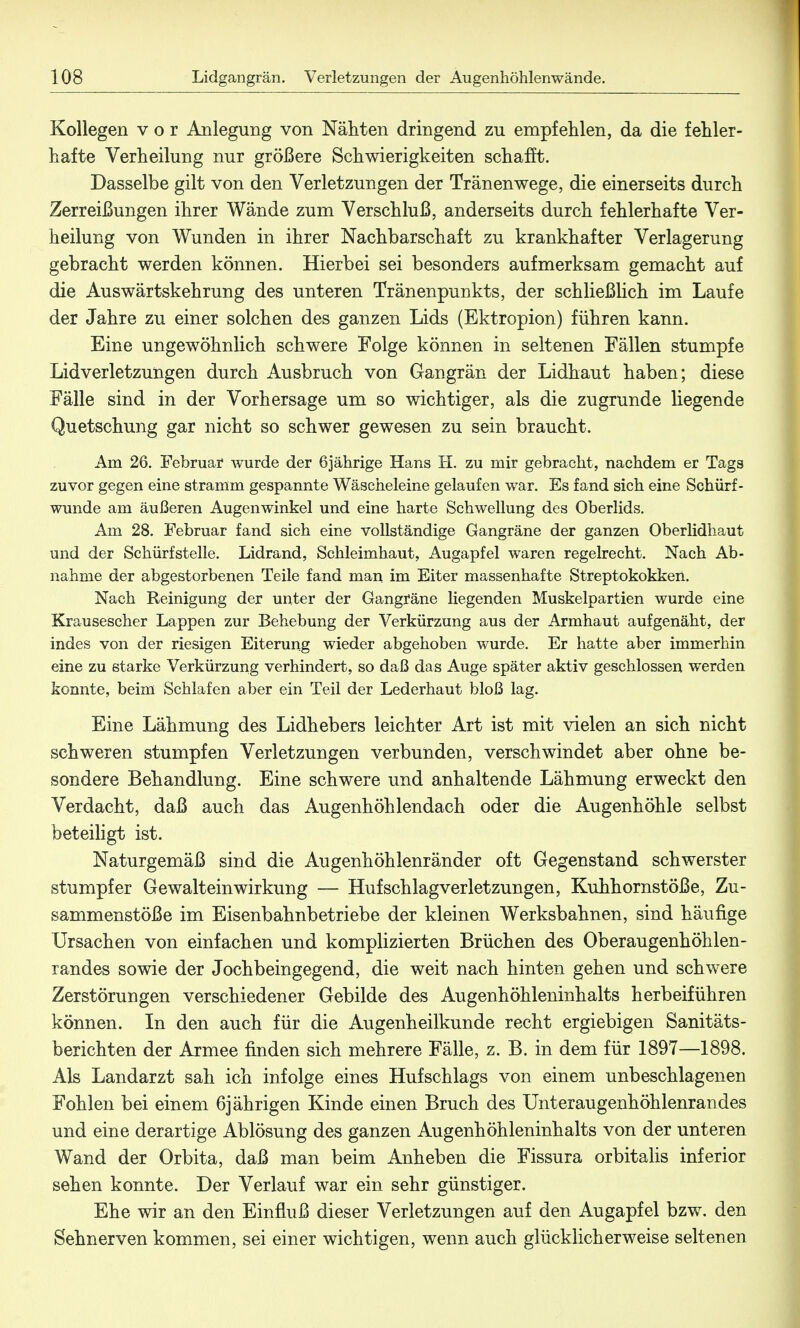 Kollegen vor Anlegung von Nähten dringend zu empfehlen, da die fehler- hafte Verheilung nur größere Schwierigkeiten schafft. Dasselbe gilt von den Verletzungen der Tränenwege, die einerseits durch Zerreißungen ihrer Wände zum Verschluß, anderseits durch fehlerhafte Ver- heilung von Wunden in ihrer Nachbarschaft zu krankhafter Verlagerung gebracht werden können. Hierbei sei besonders aufmerksam gemacht auf die Auswärtskehrung des unteren Tränenpunkts, der schließlich im Laufe der Jahre zu einer solchen des ganzen Lids (Ektropion) führen kann. Eine ungewöhnlich schwere Folge können in seltenen Fällen stumpfe Lidverletzungen durch Ausbruch von Gangrän der Lidhaut haben; diese Fälle sind in der Vorhersage um so wichtiger, als die zugrunde liegende Quetschung gar nicht so schwer gewesen zu sein braucht. Am 26. Februar wurde der 6jährige Hans H. zu mir gebracht, nachdem er Tags zuvor gegen eine stramm gespannte Wäscheleine gelaufen war. Es fand sich eine Schürf- wunde am äußeren Augenwinkel und eine harte Schwellung des Oberlids. Am 28. Februar fand sich eine vollständige Gangräne der ganzen Oberlidhaut und der Schürfstelle. Lidrand, Schleimhaut, Augapfel waren regelrecht. Nach Ab- nahme der abgestorbenen Teile fand man im Eiter massenhafte Streptokokken. Nach Reinigung der unter der Gangräne liegenden Muskelpartien wurde eine Krausescher Lappen zur Behebung der Verkürzung aus der Armhaut aufgenäht, der indes von der riesigen Eiterung wieder abgehoben wurde. Er hatte aber immerhin eine zu starke Verkürzung verhindert, so daß das Auge später aktiv geschlossen werden konnte, beim Schlafen aber ein Teil der Lederhaut bloß lag. Eine Lähmung des Lidhebers leichter Art ist mit vielen an sich nicht schweren stumpfen Verletzungen verbunden, verschwindet aber ohne be- sondere Behandlung. Eine schwere und anhaltende Lähmung erweckt den Verdacht, daß auch das Augenhöhlendach oder die Augenhöhle selbst beteiligt ist. Naturgemäß sind die Augenhöhlenränder oft Gegenstand schwerster stumpfer Gewalteinwirkung — Huf schlag Verletzungen, Kuhhornstöße, Zu- sammenstöße im Eisenbahnbetriebe der kleinen Werksbahnen, sind häufige Ursachen von einfachen und komplizierten Brüchen des Oberaugenhöhlen- randes sowie der Jochbeingegend, die weit nach hinten gehen und schwere Zerstörungen verschiedener Gebilde des Augenhöhleninhalts herbeiführen können. In den auch für die Augenheilkunde recht ergiebigen Sanitäts- berichten der Armee finden sich mehrere Fälle, z. B. in dem für 1897—1898. Als Landarzt sah ich infolge eines Hufschlags von einem unbeschlagenen Fohlen bei einem 6jährigen Kinde einen Bruch des Unteraugenhöhlenrandes und eine derartige Ablösung des ganzen Augenhöhleninhalts von der unteren Wand der Orbita, daß man beim Anheben die Fissura orbitalis inferior sehen konnte. Der Verlauf war ein sehr günstiger. Ehe wir an den Einfluß dieser Verletzungen auf den Augapfel bzw. den Sehnerven kommen, sei einer wichtigen, wenn auch glücklicherweise seltenen