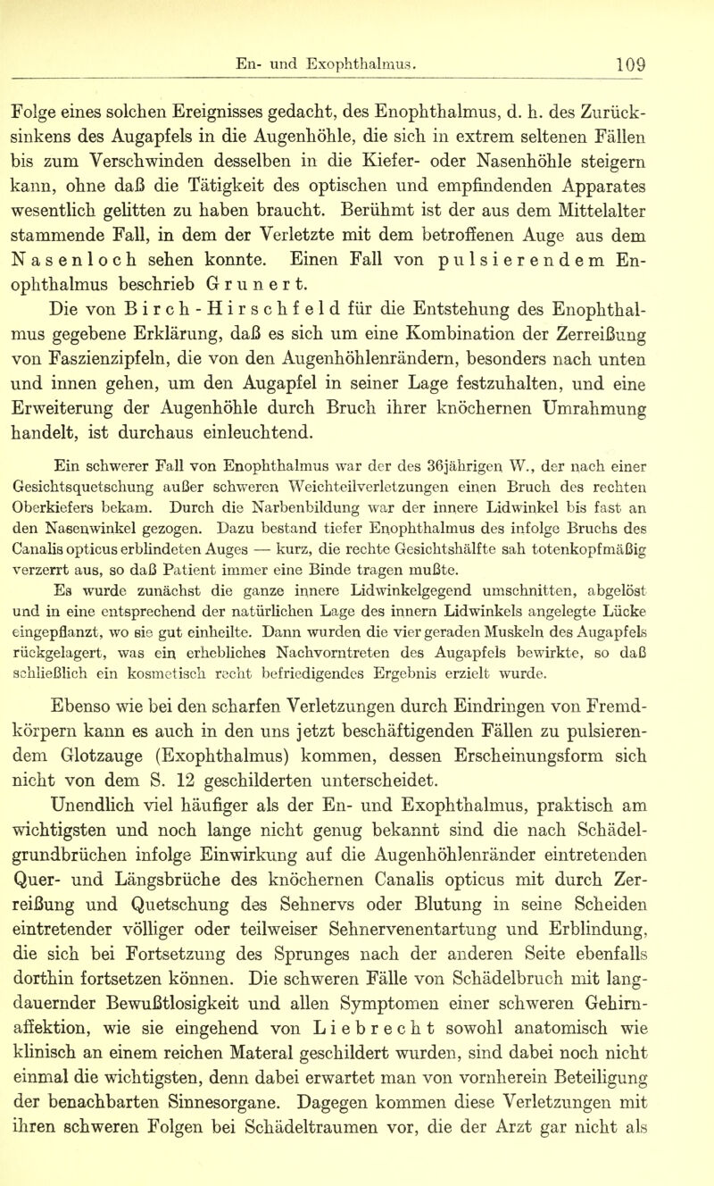 Folge eines solchen Ereignisses gedacht, des Enophthalmus, d. h. des Zurück- sinkens des Augapfels in die Augenhöhle, die sich in extrem seltenen Fällen bis zum Verschwinden desselben in die Kiefer- oder Nasenhöhle steigern kann, ohne daß die Tätigkeit des optischen und empfindenden Apparates wesentlich gelitten zu haben braucht. Berühmt ist der aus dem Mittelalter stammende Fall, in dem der Verletzte mit dem betroffenen Auge aus dem Nasenloch sehen konnte. Einen Fall von pulsierendem En- ophthalmus beschrieb G r u n e r t. Die von Birch-Hirschfeld für die Entstehung des Enophthal- mus gegebene Erklärung, daß es sich um eine Kombination der Zerreißung von Faszienzipfeln, die von den Augenhöhlenrändern, besonders nach unten und innen gehen, um den Augapfel in seiner Lage festzuhalten, und eine Erweiterung der Augenhöhle durch Bruch ihrer knöchernen Umrahmung handelt, ist durchaus einleuchtend. Ein schwerer Fall von Enophthalmus war der des 36jährigen W., der nach einer Gesichtsquetschung außer schweren Weichteilverletzungen einen Bruch des rechten Oberkiefers bekam. Durch die Narbenbildung war der innere Lidwinkel bis fast an den Nasenwinkel gezogen. Dazu bestand tiefer Enophthalmus des infolge Bruchs des Canalis opticus erblindeten Auges — kurz, die rechte Gesichtshälfte sah totenkopfmäßig verzerrt aus, so daß Patient immer eine Binde tragen mußte. Es wurde zunächst die ganze innere Lidwinkelgegend umschnitten, abgelöst und in eine entsprechend der natürlichen Lage des innern Lidwinkels angelegte Lücke eingepflanzt, wo sie gut einheilte. Dann wurden die vier geraden Muskeln des Augapfels rückgelagert, was ein erhebliches Nachvorntreten des Augapfels bewirkte, so daß schließlich ein kosmetisch recht befriedigendes Ergebnis erzielt wurde. Ebenso wie bei den scharfen Verletzungen durch Eindringen von Fremd- körpern kann es auch in den uns jetzt beschäftigenden Fällen zu pulsieren- dem Glotzauge (Exophthalmus) kommen, dessen Erscheinungsform sich nicht von dem S. 12 geschilderten unterscheidet. Unendlich viel häufiger als der En- und Exophthalmus, praktisch am wichtigsten und noch lange nicht genug bekannt sind die nach Schädel- grundbrüchen infolge Einwirkung auf die Augenhöhlenränder eintretenden Quer- und Längsbrüche des knöchernen Canalis opticus mit durch Zer- reißung und Quetschung des Sehnervs oder Blutung in seine Scheiden eintretender völliger oder teil weiser Sehnervenentartung und Erblindung, die sich bei Fortsetzung des Sprunges nach der anderen Seite ebenfalls dorthin fortsetzen können. Die schweren Fälle von Schädelbruch mit lang- dauernder Bewußtlosigkeit und allen Symptomen einer schweren Gehirn- affektion, wie sie eingehend von Liebrecht sowohl anatomisch wie klinisch an einem reichen Materal geschildert wurden, sind dabei noch nicht einmal die wichtigsten, denn dabei erwartet man von vornherein Beteiligung der benachbarten Sinnesorgane. Dagegen kommen diese Verletzungen mit ihren schweren Folgen bei Schädeltraumen vor, die der Arzt gar nicht als